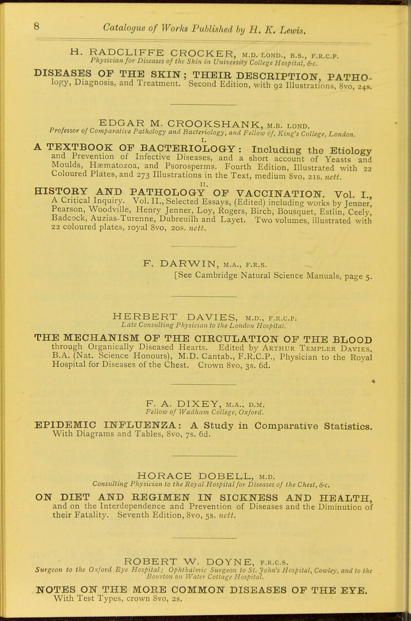 ^' RADCLIFFE CROCKER, m.d. lond., b.s., f.r.c.p. Physician for Diseases of the Skin in University College Hospital, &c. DISEASES OF THE SKIN; THEIR DESCRIPTION, PATHO- logy, Diagnosis, and Treatment. Second Edition, with 92 Illustrations, 8vo, 24s. EDGAR M. CROOKSHANK, m.b. lond. Professor of Comparative Pathology and Bacteriology, and Fellow of, King's College, London. A TEXTBOOK OP BACTERIOLOGY : Including the Etiology and Prevention of Infective Diseases, and a short account of Yeasts and Moulds, Hsematozoa, and Psorosperms. Fourth Edition, Illustrated with 22 Coloured Plates, and 273 Illustrations in the Text, medium 8vo, 21s. nett. mSTORY AND PATHOLOGY' OF VACCINATION. Vol. I., A Critical Inquiry. Vol. II., Selected Essays, (Edited) including works by Jenner, Pearson, Woodville, Henry Jenner, Loy, Rogers, Birch, Bousquet, Estlin, Ceely, Badcock, Auzias-Turenne, Dubreuilh and Layet. Two volumes, illustrated with 22 coloured plates, royal 8vo, 20s. nett. F. DARWIN, M.A., F.R.s. [See Cambridge Natural Science Manuals, page 5. HERBERT DAVIES, m.d., f.r.c.p. Late Consulting Physician to the London Hospital. THE MECHANISM OF THE CIRCULATION OF THE BLOOD through Organically Diseased Hearts. Edited by Arthur Templer Davies, B.A. (Nat. Science Honours), M.D. Cantab., F.R.C.P., Physician to the Royal Hospital for Di seases of the Chest. Crown 8vo, 3s. 6d. F. A. DIXEY, M.A., D.M, Fellow of Wadham College, Oxford. EPIDEMIC INFLUENZA: A Study in Comparative Statistics. With Diagrams and Tables, 8vo, 7s. 6d. HORACE DOBELL, m.d. Consulting Physician to the Royal Hospital for Diseases of the Chest, &c. ON DIET AND REGIMEN IN SICKNESS AND HEA.LTH, and on the Interdependence and Prevention of Diseases and the Diminution of their Fatality. Seventh Edition, 8vo, 5s. nett. ROBERT W. DOYNE, f.r.c.s. Surgeon to the Oxford Eye Hospital; Ophthalmic Surgeon to St. John's Hospital, Cowley, and to the Dourton on Water Cottage Hospital. NOTES ON THE MORE COMMON DISEASES OF THE EYE. With Test Types, crown Svo, 2s.