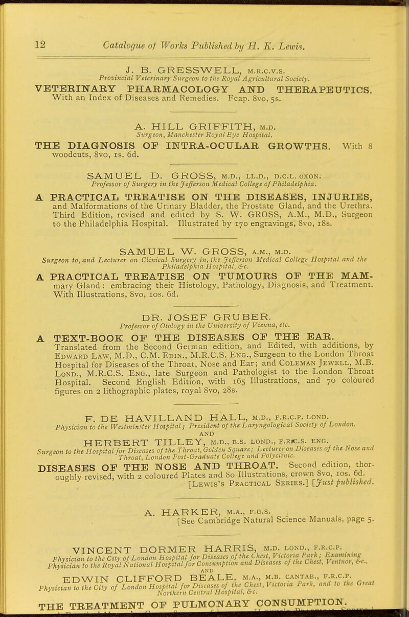 J. B. GRESSWELL, m.r.c.v.s. Provincial Veterinary Surgeon to the Royal Agricultural Society. VETERINARY PHARMACOLOGY AND THERAPEUTICS. With an Index of Diseases and Remedies. Fcap. 8vo, 5s. A. HILL GRIFFITH, m.d. Surgeon, Manchester Royal Eye Hospital. THE DIAGNOSIS OF INTRA-OCULAR GROWTHS. With 8 woodcuts, Svo, IS. 6d. SAMUEL D. GROSS, m.d., ll.d., d.c.l. oxon. Professor of Surgery in the Jefferson Medical College of Philadelphia. A PRACTICAL TREATISE ON THE DISEASES, INJURIES, and Malformations of the Urinary Bladder, the Prostate Gland, and the Urethra. Third Edition, revised and edited by S. W. GROSS, A.M., M.D., Surgeon to the Philadelphia Hospital. Illustrated by 170 engravings, Svo, i8s. SAMUEL W. GROSS, a.m., m.d. Surgeon to, and Lecturer on Clinical Surgery in, the Jefferson Medical College Hospital and the Philadelphia Hospital, &c. A PRACTICAL TREATISE ON TUMOURS OF THE MAM- mary Gland : embracing their Histology, Pathology, Diagnosis, and Treatment. With Illustrations, Svo, los. 6d. DR. JOSEF GRUBER. Professor of Otology in the University of Vienna, etc. TEXT-BOOK OP THE DISEASES OF THE EAR. Translated from the Second German edition, and Edited, with additions, by Edward Law, M.D., CM. Edin., M.R.C.S. Eng., Surgeon to the London Throat Hospital for Diseases of the Throat, Nose and Ear; and Coleman Jewell, M.B. LoND., M.R.C.S. Eng., late Surgeon and Pathologist to the London Throat Hospital. Second English Edition, with 165 Illustrations, and 70 coloured figures on 2 lithographic plates, royal Svo, 28s. F. DE HAVILLAND HALL, m.d., f.r.c.p. lond. Physician to the Westminster Hospital; President of the Laryngological Society of London. AND HERBERT TILLEY, m.d., b.s. lond., f.r>c.s. eng. Surgeon to the Hospital for Diseases of the Throat, Golden Square; Lecturer on Diseases of the hose and Throat, London Post-Graduate College and Polyclinic. DISEASES OF THE NOSE AND THROAT. Second edition, thor- ou-^hly revised, with 2 coloured Plates and 80 Illustrations, crown Svo, los. 6d. ° [Lewis's Practical Series.] [y«5</'«£'/»s/'«a. HARKER, M.A., f.g.s. [See Cambridge Natural Science Manuals, page 5. VINCENT DORMER HARRIS, m.d. lond., f.r.c.p. Physician to the City of London Hospital for Diseases of the Chest, Victoria Park; hxamunng Physiciartothe lioyal National Hospital fir Consumption and Diseases of the Chest, Ventnor, irc, AND EDWIN CLIFFORD BEALE, m.a., m.b. cantab., f-R-cp- PhysicifnTo the City of London Hosi,ital for Diseases of the Chest, Victoua Park, and to the Great Northern Central Hospital, a-c. THE TREATMENT OF PULMONARY CONSUMPTION^^^