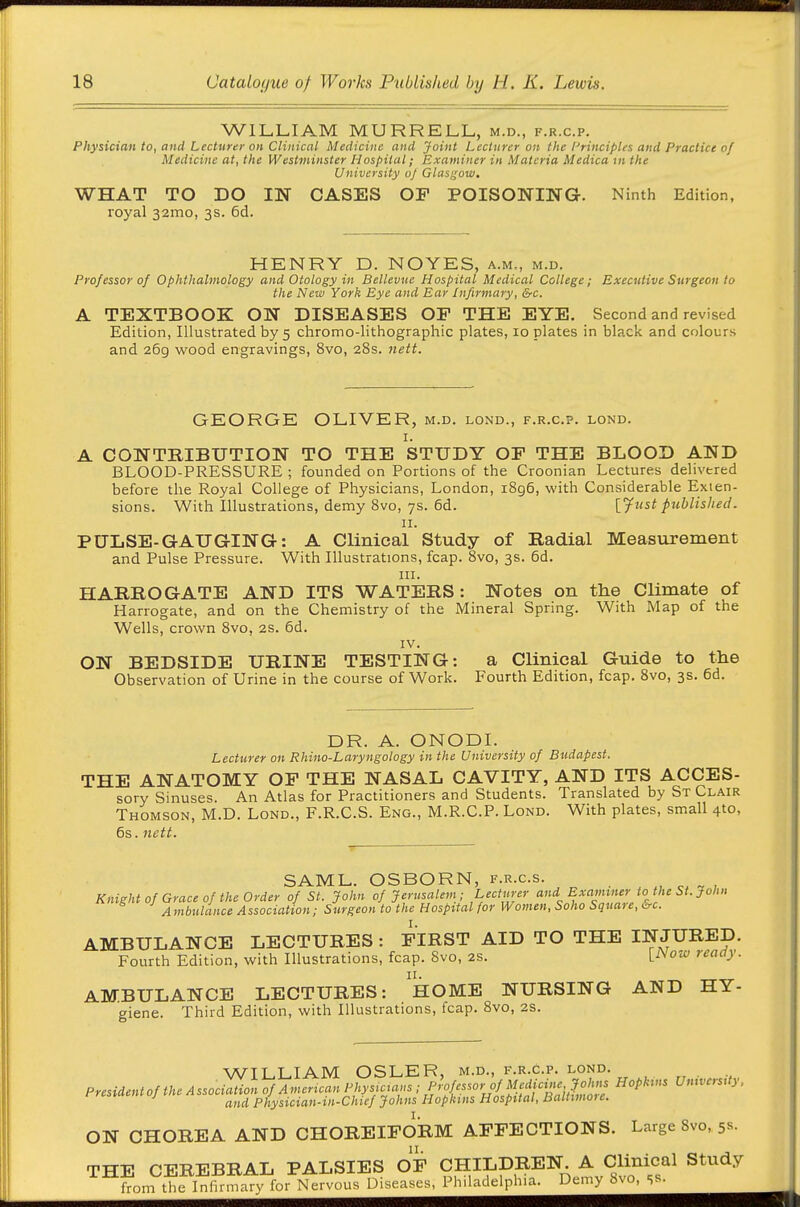 WILLIAM MURRELL, m.d., f.r.c.p. Physician to, and Lectttrer on Clinical Medicine and Joint Lecturer on the l^rinciples and Practice of Medicine at, the Westminster Hospital; Examiner in Materia Medicam the University of Glasi^ow, WHAT TO DO IN CASES OP POISONING. Ninth Edition, royal 321110, 3s. 6d. HENRY D. NOYES, a.m., m.d. Professor of Ophthalmology and Otology in Bellevue Hospital Medical College; Executive Surgeon to the New York Eye and Ear Infirmary, &c. A TEXTBOOK ON DISEASES OF THE EYE. Second and revised Edition, Illustrated by 5 chromo-lithographic plates, 10 plates in black and colours and 269 wood engravings, 8vo, 28s. nett. GEORGE OLIVER, m.d. lond., f.r.c.p. lond. I. A CONTRIBUTION TO THE STUDY OF THE BLOOD AND BLOOD-PRESSURE ; founded on Portions of the Croonian Lectures delivered before the Royal College of Physicians, London, i8g6, with Considerable Exten- sions. With Illustrations, demy 8vo, 7s. 6d. ljust published. II. PULSE-GAUGING: A Clinical Study of Radial Measurement and Pulse Pressure. With Illustrations, fcap. 8vo, 3s. 6d. III. HARROGATE AND ITS WATERS: Notes on the Climate of Harrogate, and on the Chemistry of the Mineral Spring. With Map of the Wells, crown 8vo, 2S. 6d. IV. ON BEDSIDE URINE TESTING: a Clinical Guide to the Observation of Urine in the course of Work. Fourth Edition, fcap. 8vo, 3s. 6d. DR. A. ONODI. Lecturer on Rhino-Laryngology in the University of Budapest. THE ANATOMY OF THE NASAL CAVITY, AND ITS ACCES- sory Sinuses. An Atlas for Practitioners and Students. Translated by St Clair Thomson, M.D. Lond., F.R.C.S. Eng., M.R.C.P. Lond. With plates, small 4to, 6s. nett. SAML. OSBORN, f.r.c.s. , „ ^ , Knightof Grace of the Order of St. John of Jerusalem; Lecturer and Examiner to the St. John Ambulance Association; Surgeon to the Hospital for Women, Soho Square, &c. AMBULANCE LECTURES: FIRST AID TO THE INJURED. Fourth Edition, with Illustrations, fcap. 8vo, 2S. [ivow ready. II. AMBULANCE LECTURES: HOME NURSING AND HY- giene. Third Edition, with Illustrations, fcap. 8vo, 2S. WILLIAM OSLER, m.d., f.r.c.p. lond. Presidentof the Association of American Physuians;^^^^^^^^^ Umvers.ty. and Physician-m-Chicf Johns Hopkins Hospital, BaUimoie. ON CHOREA AND CHOREIFORM AFFECTIONS. Large 8vo, 5s- THE CEREBRAL PALSIES OF CHILDREN A Clm^^^^^ Study irom the Infirmary for Nervous Diseases, Philadelphia. Demy 8vo, ss-