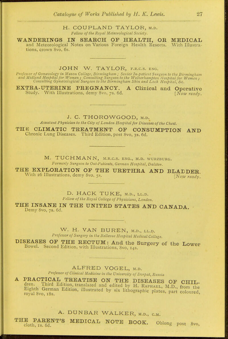 H. COUPLAND TAYLOR, m.d. Fellow of the Royal Meteorological Society. WANDERINGS IN SEARCH OF HEALTH, OR MEDICAL and Meteorological Notes on Various Foreign Health Resorts. With Illustra- tions, crown 8vo, 6s. JOHN W. TAYLOR, f.r.c.s. eng. Professor of Gvneecology in Mason College, Birmingham; Senior In-patient Surgeon to the Birmingham and Midland Hospital for Women ; Consulting Surgeon to the Wolverhampton Hospital for Women ; Consulting Gyncecological Sttrgeon to the Birmingham Skin and Lock Hospital, Src. EXTRA-UTERINE PREGNANCY. A Clinical and Operative Study. With Illustrations, demy 8vo, ys. 6d. [Now ready. J. C. THOROWGOOD, m.d. Assistant Physician to the City of London Hospital for Diseases of the Chest. THE CLIMATIC TREATMENT OP CONSUMPTION AND Chronic Lung Diseases. Third Edition, post 8vo, 3s. 6d. M. TUCHMANN, m.r.c.s. eng., m.d. wurzburg. Formerly Sttrgeon to Oui-Patients, German Hospital, Dalston. THE EXPLORATION OP THE URETHRA AND BLADDER With 26 Illustrations, demy 8vo, 5s. [Now ready. D. HACK TUKE, m.d., ll.d. Fellow of the Royal College of Physicians, London. THE INSANE IN THE UNITED STATES AND CANADA Demy 8vo, ys. 6d. W. H. VAN BUREN, m.d., ll.d. Professor of Surgery in the Bellevue Hospital Medical College. DISEASES OP THE RECTUM: And the Surgery of the Lower Bowel. Second Edition, with Illustrations, 8vo, 14s. '-'wcx ALFRED VOGEL, m.d. Professor of Clinical Medicine in the University of Dorpat, Russia PRACTICAL TREATISE ON THE DISEASES OP CHIL- v-^l\u J Edition, translated and edited by H. Raphael, M.D., from the foyal 8vo isT ^''''^ lithographic plates, part coloured, A. DUNBAR WALKER, m.d., cm. '^'^floI,f^S'^'^'^ MEDICAL NOTE BOOK. Oblong post 8vo.