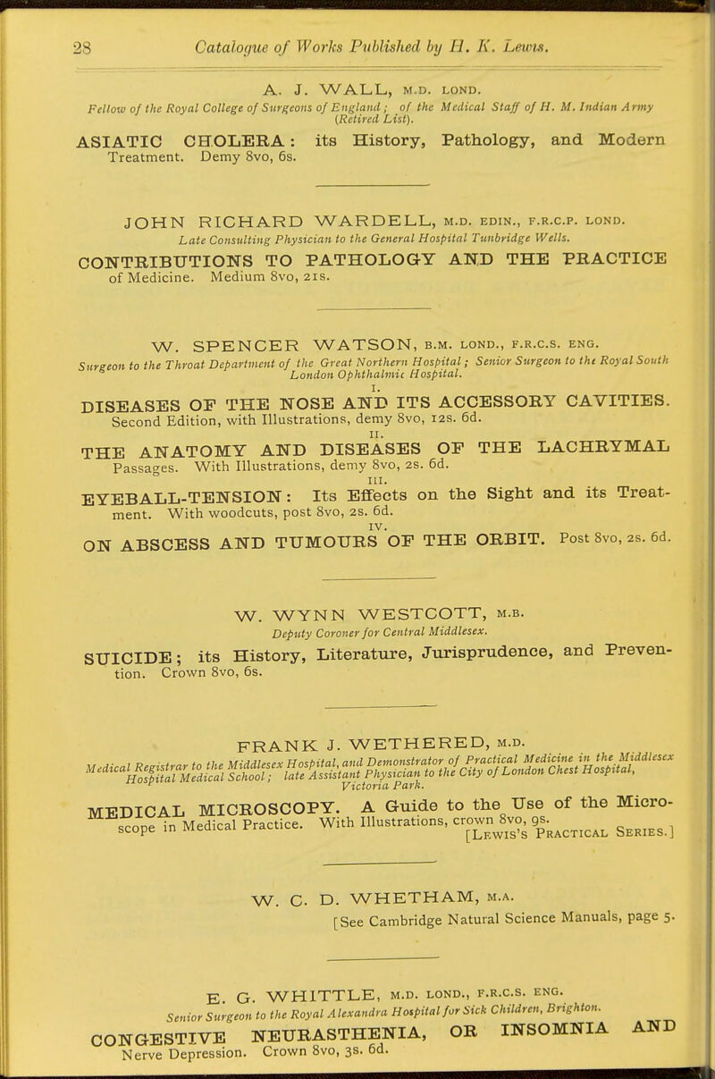 A. J. WALL, M.D. LOND. Fellow of the Royal College of Surgeons of England ; of the Medical Staff of H. M. Indian Army {Retired List). ASIATIC CHOLERA: its History, Pathology, and Modern Treatment. Demy 8vo, 6s. JOHN RICHARD WARDELL, m.d. edin., f.r.c.p. lond. Late Consulting Physician to the General Hospital Tunbridge Wells. CONTRIBUTIONS TO PATHOLOGY AND THE PRACTICE of Medicine. Medium 8vo, 21s. W. SPENCER WATSON, b.m. lond., f.r.c.s. eng. Surgeon to the Throat Department of the Great Northern Hospital; Senior Surgeon to the Royal South London Ophthalmic Hospital. DISEASES OF THE NOSE AND ITS ACCESSORY CAVITIES. Second Edition, with Illustrations, demy 8vo, 12s. 6d. II. THE ANATOMY AND DISEASES OE THE LACHRYMAL Passages. With Illustrations, demy 8vo, 2s. 6d. III. EYEBALL-TENSION: Its Effects on the Sight and its Treat- ment. With woodcuts, post 8vo, 2s. 6d. IV. ON ABSCESS AND TUMOURS OF THE ORBIT. Post 8vo, 2s. 6d. W. WYNN WESTCOTT, m.b. Deputy Coroner for Central Middlesex. SUICIDE; its History, Literature, Jurisprudence, and Preven- tion. Crown 8vo, 6s. FRANK J. WETHERED, m.d. ^ Victoria Park. MEDICAL MICROSCOPY. A Guide to the Use of the Micro- ^^cope in Medical Practice. With Illustrations, -own 8v^. 9^^^^^^ ^^^^^^^ W. G. D. WHETHAM, m.a. [See Cambridge Natural Science Manuals, page 5. E G. WHITTLE, m.d. lond., f.r.c.s. eng. Senior Surgeon to the Royal Alexandra Hospital for Sick Children. Brighton. CONGESTIVE NEURASTHENIA, OR INSOMNIA AND Nerve Depression. Crown 8vo, 3s. 6d.