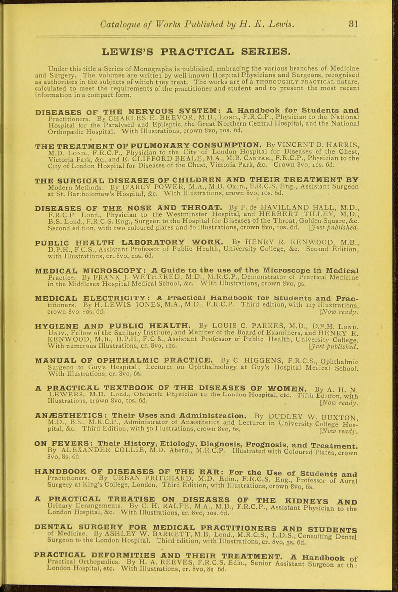 LEWIS'S PRACTICAL SERIES. Under this title a Series of Monographs is published, embracing the various branches of Medicine and Surgery. The volumes are written by well known Hospital Physicians and Surgeons, recognised as authorities in the subjects of which they treat. The works are of a thoroughly practical nature, calculated to meet the requirements of the practitioner and student and to present the most recent information in a compact form. DISEASES OF THE NERVOUS SYSTEM: A Handbook for Students and Practitioners. By CHARLES E. BEEVOR, M.D., Lond., F.R.C.P,, Physician to the National Hospital for the Paralysed and Epileptic, the Great Northern Central Hospital, and the National Ortbopa;dic Hospital. With Illustrations, crown 8vo, los. 6d. THE TREATMENT OF PULMONARY CONSUMPTION. By VINCENT D. HARRIS, M D Lond., F.R.C.P., Physician to the City of London Hospital for Diseases of the Chest, Victoria Park, cS:c.,and E. CLIFFORD BEALE, M.A., M.B. Cantab., F.R.C.P., Physician to the City of London Hospital for Diseases of the Chest, Victoria Park, &c. Crown 8vo, los. 6d. THE SURGICAL DISEASES OF CHILDREN AND THEIR TREATMENT BY Modern Methods. By D'ARCY POWER, M.A., M.B. Oxon., F.R.C.S. Eng., Assistant Surgeon at St. Bartholomew's Hospital, &c. With Illustrations, crown 8vo, los. 6d. DISEASES OF THE NOSE AND THROAT. By F. de HAVILLAND HALL, M.D., F.R.C.P Lond., Physician to the Westminster Hospital, and HERBERT TILLEY, M.D., B.S. Lond., F.R.C.S. Eng., Surgeon to the Hospital for Diseases of the Throat, Golden Square, &c. Second edition, with two coloured plates and 80 illustrations, crown Svo, los. 6d. [Just published. PUBLIC HEALTH LABORATORY WORK. By HENRY R. KENWOOD, M.B., D.P.H., F.C.S., Assistant Professor of Public Health, University College, &c. Second Edition, with Illustrations, cr. Svo, los. 6d. MEDICAL MICROSCOPY: A Guide to the use of the Microscope in Medical Practice. By FRANK J. WETKERED, M.D., M.R.C.P., Demonstrator of Practical Medicine in the Middlesex Hospital Medical School, &c. With Illustrations, crown Svo, gs. MEDICAL ELECTRICITY: A Practical Handbook for Students and Prac- titioners. By H. LEWIS JONES, M.A., M.D., F.R.C.P. Third edition, with 117 Illustrations, crown Svo, :os. 6d. [Now ready. HYGIENE AND PUBLIC HEALTH. By LOUIS C. PAKKES, M.D., D.P.H. Lond. Univ., Fellow of the Sanitary Institute, and Member of the Board of Examiners, and HENRY R KENWOOD, M.B., D.P.H., F.C S., Assistant Professor of Public Health, University College! With numerous Illustrations, cr. Svo, 12s. [Just'published. MANUAL OF OPHTHALMIC PRACTICE. By C. HIGGENS, F.R.C.S., Ophthalmic Surgeon to Guy's Hospital; Lecturer on Ophthalmology at Guy's Hospital Medical School. With Illustrations, cr. Svo, 6s. A PRACTICAL TEXTBOOK OF THE DISEASES OF WOMEN. By A. H. N. LEWERS, M.D. Lond., Obstetric Physician to the London Hospital, etc. Fifth Edition with Illustrations, crown Svo, los. 6d. _ \Kow ready AN.ffiSTHETICS: Their Uses and Administration. By DUDLEY W. BUXTON M.D., B.S., M.R.C.P., Administrator ol Anajsthetics and Lecturer in University College Hos- pital, &c. Third Edition, with 50 Illustrations, crown Svo, 6s. [Now ready ON FEVERS: Their History, Etiology, Diagnosis, Prognosis, and Treatment By ALEXANDER COLLIE, M.U. Aberd., M.R.C.P. Illustrated vvith Coloured Pllfes crown Svo, 8s. 6d. ' HANDBOOK OF DISEASES OF THE EAR: For the Use of Students and Practitioners. By URBAN PRITCHAKD, M.D. Edin., F.R.C.S. Eng., Profcssoi of Aural Surgery at Kmg's College, London. Third Edition, with Illustrations, crown Svo, 6s. A PRACTICAL TREATISE ON DISEASES OF THE KIDNEYS AND Urinary Derangements By C. H. RALFE, M.A., M.D., F.R.C.P., Assistant Physician to the London Hospital, &c. With Illustrations, cr. 8vo, los. 6d. DENTAL SURGERY FOR MEDICAL PRACTITIONERS AND STUDENTc: of Medicine By ASHLEY W. BARRETT, M.B. Lond., M.R.C.S., L.D.S., Consulting Dental Surgeon to the London Hospital. Third edition, with Illustrations, cr. Svo, 3s. 6d. PRACTICAL DEFORMITIES AND THEIR TREATMENT. A Handbook nt Practical Orthopedics. By H A. REEVES, F.R.C.S. Edin., Senior Assistant Surgeon at th London Hospital, etc. With Illustrations, cr. Svo, 8s 6d.