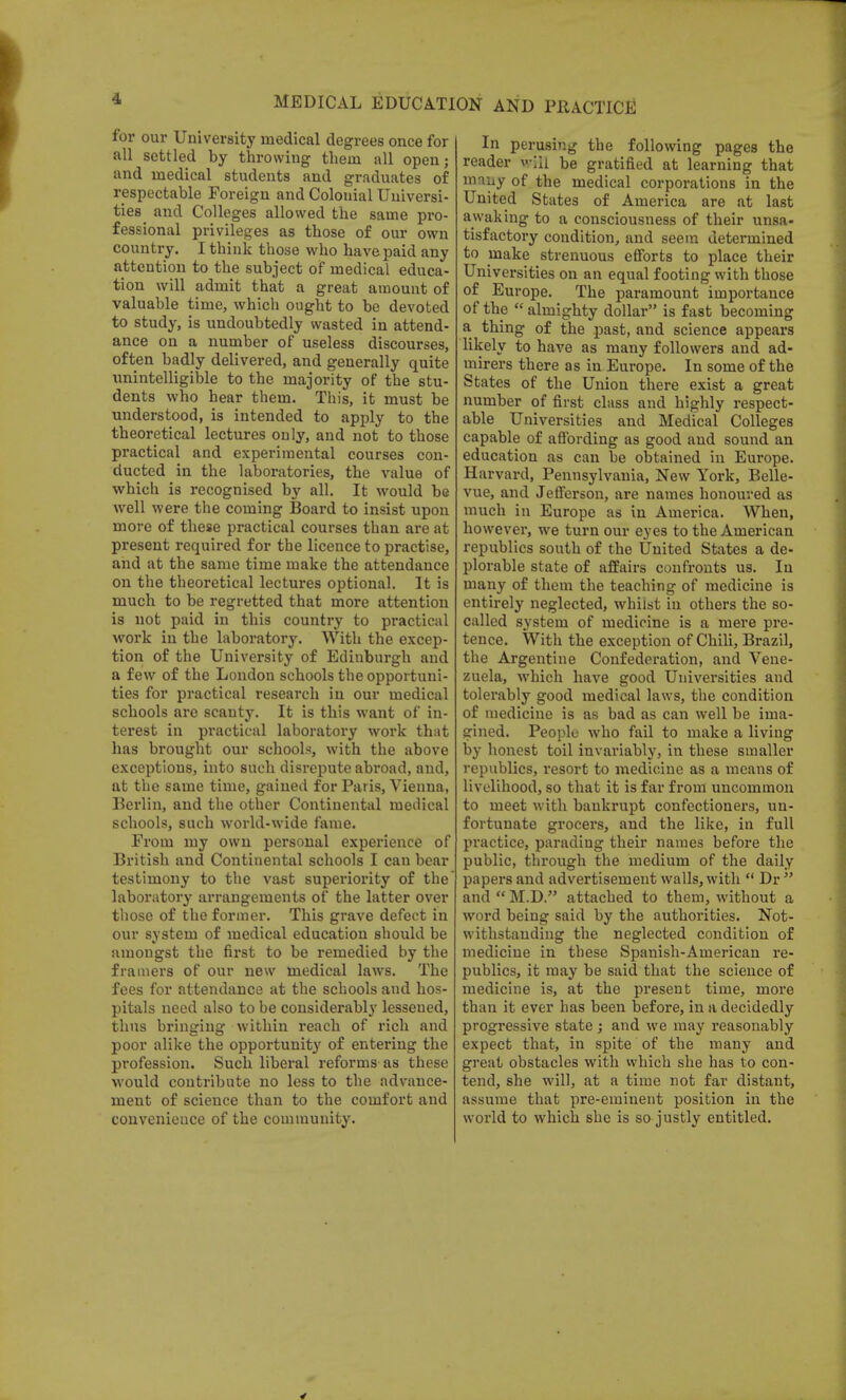 for our University medical degrees once for all settled by throwing them all open j and medical students and graduates of respectable Foreign and Colonial Universi- ties and Colleges allowed the same pro- fessional privileges as those of our own country. I think those who have paid any attention to the subject of medical educa- tion will admit that a great amount of valuable time, which ought to be devoted to study, is undoubtedly wasted in attend- ance on a number of useless discourses, often badly delivered, and generally quite unintelligible to the majority of the stu- dents who hear them. This, it must be understood, is intended to apply to the theoretical lectures only, and not to those practical and experimental courses con- ducted in the laboratories, the value of which is recognised by all. It would be well were the coming Board to insist upon more of these practical courses than are at present required for the licence to practise, and at the same time make the attendance on the theoretical lectures optional. It is much to be regretted that more attention is not paid in this country to practical work in the laboratory. With the excep- tion of the University of Edinburgh and a few of the London schools the opportuni- ties for practical research in our medical schools are scanty. It is this want of in- terest in practical laboratory work that has brought our schools, with the above exceptions, into such disrepute abroad, and, at the same time, gained for Paris, Vienna, Berlin, and the other Continental medical schools, such world-wide fame. From my own personal experience of British and Continental schools I can bear testimony to the vast superiority of the laboratory arrangements of the latter over those of the former. This grave defect in our system of medical education should be amongst the first to be remedied by the framers of our new medical laws. The fees for attendance at the schools and hos- pitals need also to be considerably lessened, thus bringing within reach of rich and poor alike the opportunity of entering the profession. Such liberal reforms as these would contribute no less to the advance- ment of science than to the comfort and convenience of the community. In perusing the following pages the reader will be gratified at learning that many of the medical corporations in the United States of America are at last awaking to a consciousness of their unsa* tisfactory condition, and seem determined to make strenuous efforts to place their Universities on an equal footing with those of Europe. The paramount importance of the  almighty dollar is fast becoming a thing of the past, and science appears likely to have as many followers and ad- mirers there as in Europe. In some of the States of the Union there exist a great number of first class and highly respect- able Universities and Medical Colleges capable of affording as good and sound an education as can be obtained in Europe. Harvard, Pennsylvania, New York, Belle- vue, and Jefferson, are names honoured as much in Europe as in America. When, however, we turn our eyes to the American republics south of the United States a de- plorable state of affairs confronts us. In many of them the teaching of medicine is entirely neglected, whilst in others the so- called system of medicine is a mere pre- tence. With the exception of Chili, Brazil, the Argentine Confederation, and Vene- zuela, which have good Universities and tolerably good medical laws, the condition of medicine is as bad as can well be ima- gined. People who fail to make a living by honest toil invariably, in these smaller republics, resort to medicine as a means of livelihood, so that it is far from uncommon to meet with bankrupt confectioners, un- fortunate grocers, and the like, in full practice, parading their names before the public, through the medium of the daily papers and advertisement walls, with u Dr  and  M.D. attached to them, without a word being said by the authorities. Not- withstanding the neglected condition of medicine in these Spanish-American re- publics, it may be said that the science of medicine is, at the present time, more than it ever has been before, in a decidedly progressive state ; and we may reasonably expect that, in spite of the many and great obstacles with which she has to con- tend, she will, at a time not far distant, assume that pre-eminent position in the world to which she is so justly entitled.