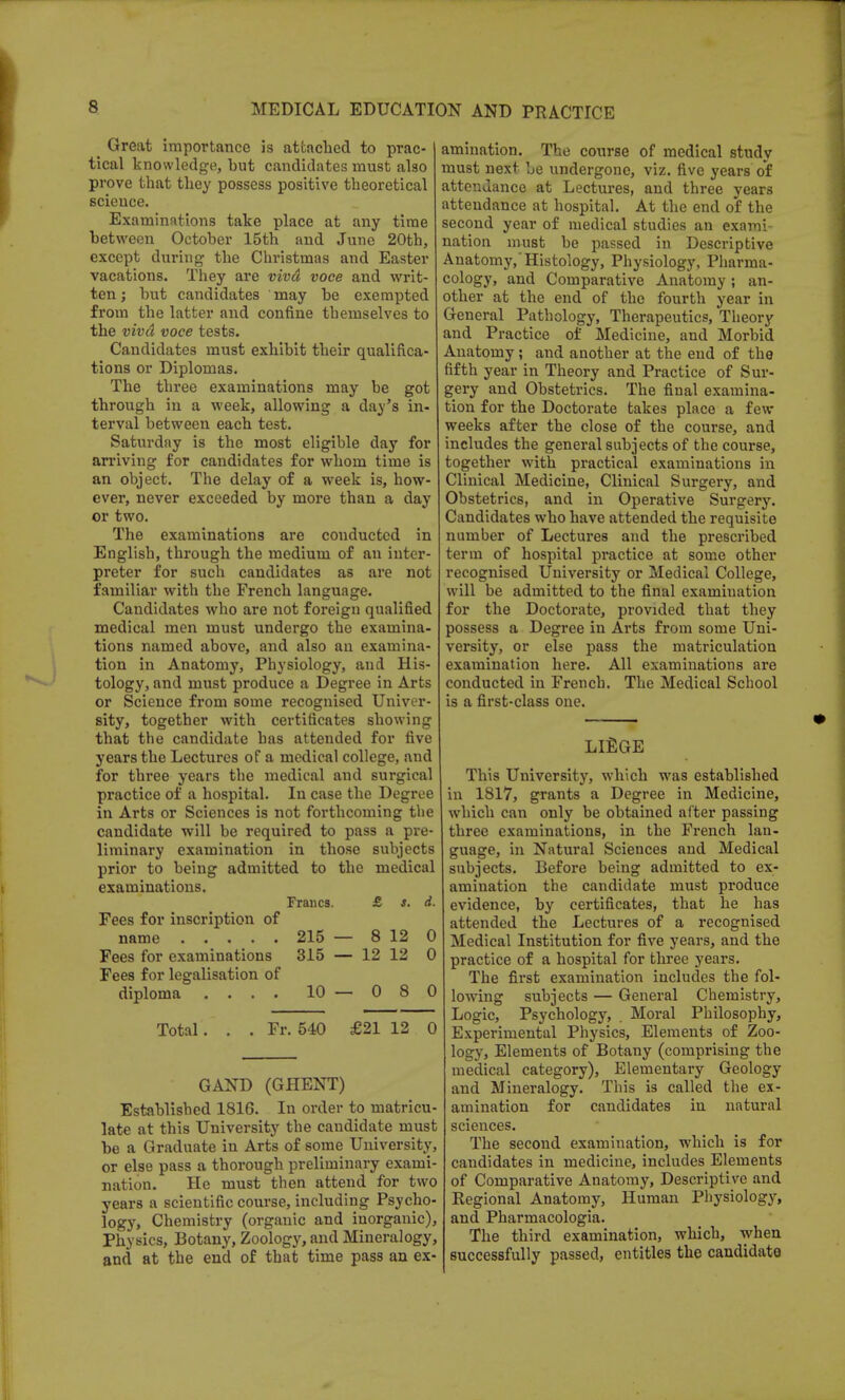 _ Great importance is attached to prac- tical knowledge, but candidates must also prove that they possess positive theoretical science. Examinations take place at any time between October 15th and June 20th, except during the Christmas and Easter vacations. They are viva voce and writ- ten ; but candidates may be exempted from the latter and confine themselves to the viva voce tests. Candidates must exhibit their qualifica- tions or Diplomas. The three examinations may be got through in a week, allowing a day's in- terval between each test. Saturday is the most eligible day for arriving for candidates for whom time is an object. The delay of a week is, how- ever, never exceeded by more than a day or two. The examinations are conducted in English, through the medium of an inter- preter for such candidates as are not familiar with the French language. Candidates who are not foreign qualified medical men must undergo the examina- tions named above, and also an examina- tion in Anatomy, Physiology, and His- tology, and must produce a Degree in Arts or Science from some recognised Univer- sity, together with certificates showing that the candidate has attended for five years the Lectures of a medical college, and for three years the medical and surgical practice of a hospital. In case the Degree in Arts or Sciences is not forthcoming the candidate will be required to pass a pre liminary examination in those subjects prior to being admitted to the medical examinations. Francs. £ s. d. Fees for inscription of name 215 — 8 12 0 Fees for examinations 315 — 12 12 0 Fees for legalisation of diploma .... 10 — 0 8 0 Total. . . Fr. 540 £21 12 0 animation. The course of medical study must next be undergone, viz. five years of attendance at Lectures, and three years attendance at hospital. At the end of the second year of medical studies an exami- nation must be passed in Descriptive Anatomy,'Histology, Physiology, Pharma- cology, and Comparative Anatomy; an- other at the end of the fourth year in General Pathology, Therapeutics, Theory and Practice of Medicine, and Morbid Anatomy ; and another at the end of the fifth year in Theory and Practice of Sur- gery and Obstetrics. The final examina- tion for the Doctorate takes place a few weeks after the close of the course, and includes the general subjects of the course, together with practical examinations in Clinical Medicine, Clinical Surgery, and Obstetrics, and in Operative Surgery. Candidates who have attended the requisite number of Lectures and the prescribed term of hospital practice at some other recognised University or Medical College, will be admitted to the final examination for the Doctorate, provided that they possess a Degree in Arts from some Uni- versity, or else pass the matriculation examination here. All examinations are conducted in French. The Medical School is a first-class one. GAND (GHENT) Established 1816. In order to matricu- late at this University the candidate must be a Graduate in Arts of some University, or else pass a thorough preliminary exami- nation. He must then attend for two years a scientific course, including Psycho- logy, Chemistry (organic and inorganic), Physics, Botany, Zoology, and Mineralogy, and at the end of that time pass an ex- LIEGE This University, which was established in 1817, grants a Degree in Medicine, which can only be obtained after passing three examinations, in the French lan- guage, in Natural Sciences and Medical subjects. Before being admitted to ex- amination the candidate must produce evidence, by certificates, that he has attended the Lectures of a recognised Medical Institution for five years, and the practice of a hospital for three years. The first examination includes the fol- lowing subjects — General Chemistry, Logic, Psychology, Moral Philosophy, Experimental Physics, Elements of Zoo- logy, Elements of Botany (comprising the medical category), Elementary Geology and Mineralogy. This is called the ex- amination for candidates in natural sciences. The second examination, which is for candidates in medicine, includes Elements of Comparative Anatomy, Descriptive and Regional Anatomy, Human Physiology, and Pharmacologia. The third examination, which, when successfully passed, entitles the candidate