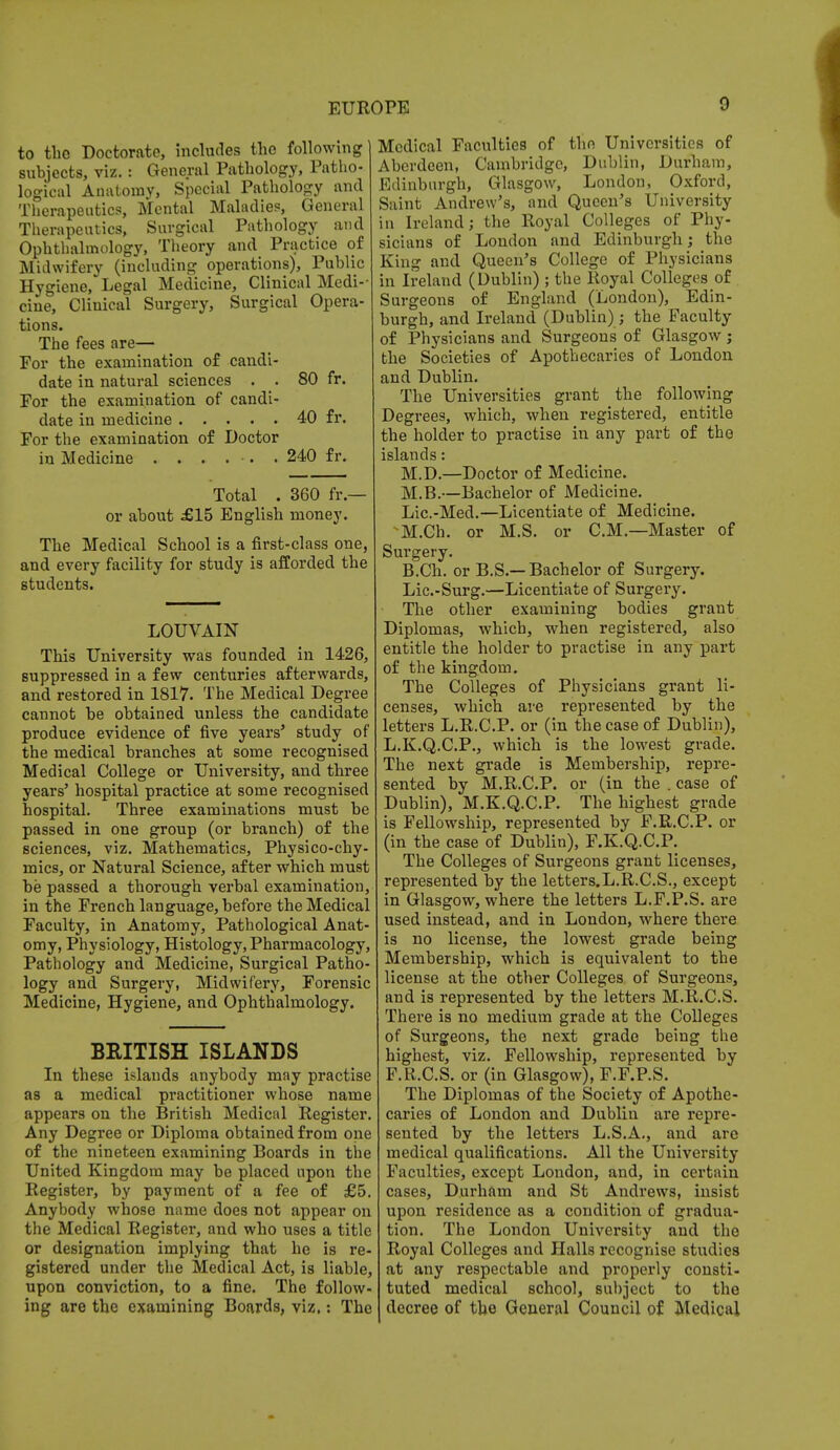 to the Doctorate, includes the following subjects, viz.: General Pathology, Patho- logical Anatomy, Special Pathology and Therapeutics, Mental Maladies, General Therapeutics, Surgical Pathology and Ophthalmology, Theory and Practice of Midwifery (including operations), Public Hygiene, Legal Medicine, Clinical Medi- cine, Clinical Surgery, Surgical Opera- tions. The fees are— For the examination o£ candi- date in natural sciences . . 80 fr. For the examination of candi- date in medicine 40 fr. For the examination of Doctor in Medicine ...... 240 fr. Total . 360 fr.— or about £15 English money. The Medical School is a first-class one, and every facility for study is afforded the students. LOUVAIN This University was founded in 1426, suppressed in a few centuries afterwards, and restored in 1817. The Medical Degree cannot be obtained unless the candidate produce evidence of five years' study of the medical branches at some recognised Medical College or University, and three years' hospital practice at some recognised hospital. Three examinations must be passed in one group (or branch) of the sciences, viz. Mathematics, Physico-chy- mics, or Natural Science, after which must be passed a thorough verbal examination, in the French language, before the Medical Faculty, in Anatomy, Pathological Anat- omy, Physiology, Histology, Pharmacology, Pathology and Medicine, Surgical Patho- logy and Surgery, Midwifery, Forensic Medicine, Hygiene, and Ophthalmology. BRITISH ISLANDS In these islands anybody may practise as a medical practitioner whose name appears on the British Medical Register. Any Degree or Diploma obtained from one of the nineteen examining Boards in the United Kingdom may be placed upon the Register, by payment of a fee of £5. Anybody whose name does not appear on the Medical Register, and who uses a title or designation implying that he is re- gistered under the Medical Act, is liable, upon conviction, to a fine. The follow- ing are the examining Boards, viz.: The Medical Faculties of the Universities of Aberdeen, Cambridge, Dublin, Durham, Edinburgh, Glasgow, London, Oxford, Saint Andrew's, and Queen's University in Ireland; the Royal Colleges of Phy- sicians of London and Edinburgh; the King and Queen's College of Physicians in Ireland (Dublin) ; the Royal Colleges of Surgeons of England (London), Edin- burgh, and Ireland (Dublin); the Faculty of Physicians and Surgeons of Glasgow; the Societies of Apothecaries of London and Dublin. The Universities grant the following Degrees, which, when registered, entitle the holder to practise in any part of the islands: M.D.—Doctor of Medicine. M.B.—Bachelor of Medicine. Lie.-Med.—Licentiate of Medicine. ^M.Ch. or M.S. or CM.—Master of Surgery. B.Ch. or B.S.— Bachelor of Surgery. Lic.-Surg.—Licentiate of Surgery. The other examining bodies grant Diplomas, which, when registered, also entitle the holder to practise in any part of the kingdom. The Colleges of Physicians grant li- censes, which are represented by the letters L.R.C.P. or (in the case of Dublin), L.K.Q.C.P., which is the lowest grade. The next grade is Membership, repre- sented by M.R.C.P. or (in the . case of Dublin), M.K.Q.C.P. The highest grade is Fellowship, represented by F.R.C.P. or (in the case of Dublin), F.K.Q.C.P. The Colleges of Surgeons grant licenses, represented by the letters.L.R.C.S., except in Glasgow, where the letters L.F.P.S. are used instead, and in London, where there is no license, the lowest grade being Membership, which is equivalent to the license at the other Colleges of Surgeons, and is represented by the letters M.R.C.S. There is no medium grade at the Colleges of Surgeons, the next grade being the highest, viz. Fellowship, represented by F.R.C.S. or (in Glasgow), F.F.P.S. The Diplomas of the Society of Apothe- caries of London and Dublin are repre- sented by the letters L.S.A., and are medical qualifications. All the University Faculties, except London, and, in certain cases, Durham and St Andrews, insist upon residence as a condition of gradua- tion. The London University and the Royal Colleges and Halls recognise studies at any respectable and properly consti- tuted medical school, subject to the decree of the General Council of Medical