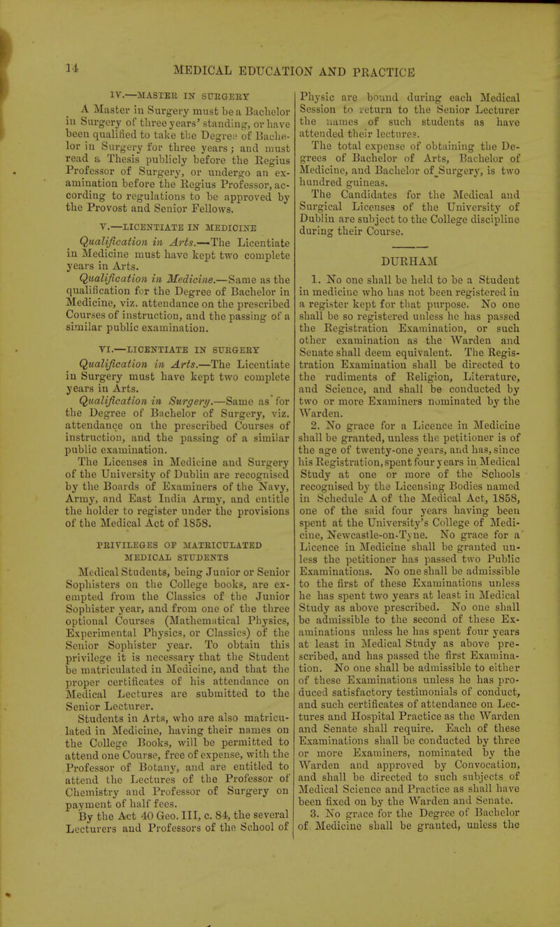 IV.—MASTER IN SUEGEBY A Master in Surgery must be a Bachelor iu Surgery of three years' standing, or have been qualified to take the Degree of Bache- lor iu Surgery for three years; and must read a Thesis publicly before the Regius Professor of Surgery, or undergo an ex- amination before the Regius Professor, ac- cording to regulations to be approved by the Provost and Senior Fellows. V. —LICENTIATE IN MEDICINE Qualification in Arts.—'The Licentiate in Medicine must have kept two complete years in Arts. Qualification in Medicine.—Same as the qualification for the Degree of Bachelor in Medicine, viz. attendance on the prescribed Courses of instruction, and the passing of a similar public examination. VI. —LICENTIATE IN SUEGEBY Qualification in Arts.—The Licentiate in Surgery must have kept two complete years in Arts. Qualification in Surgery.—Same as for the Degree of Bachelor of Surgery, viz. attendance on the prescribed Courses of instruction, and the passing of a similar public examination. The Licenses in Medicine and Surgery of the University of Dublin are recognised by the Boards of Examiners of the Navy, Army, and East India Army, and entitle the holder to register under the provisions of the Medical Act of 1858. PEIVILEGES OF MATEICTTLATED MEDICAL STUDENTS Medical Students, being Junior or Senior Sophisters on the College books, are ex- empted from the Classics of the Junior Sophister year, and from one of the three optional Courses (Mathematical Physics, Experimental Physics, or Classics) of the Senior Sophister year. To obtain this privilege it is necessary that the Student be matriculated in Medicine, and that the proper certificates of his attendance on Medical Lectures are submitted to the Senior Lecturer. Students in Arts, who are also matricu- lated in Medicine, having their names on the College Books, will be permitted to attend one Course, free of expense, with the Professor of Botany, and are entitled to attend the Lectures of the Professor of Chemistry and Professor of Surgery on payment of half fees. By the Act 40 Geo. Ill, c. 84, the several Lecturers and Professors of the School of Physic are bound during each Medical Session to veturn to the Senior Lecturer the names of such students as have attended their lectures. The total expense of obtaining the De- grees of Bachelor of Arts, Bachelor of Medicine, aud Bachelor of_Surgery, is two hundred guineas. The Candidates for the Medical and Surgical Licenses of the University of Dublin are subject to the College discipline during their Course. DURHAM 1. No one shall be held to be a Student in medicine who has not been registered in a register kept for that purpose. No one shall be so registered unless he has passed the Registration Examination, or such other examination as the Warden and Senate shall deem equivalent. The Regis- tration Examination shall be directed to the rudiments of Religion, Literature, and Science, and shall be conducted by two or more Examiners nominated by the Warden. 2. No grace for a Licence in Medicine shall be granted, unless the petitioner is of the age of twenty-one years, and has, since his Registration, spent four y ears in Medical Study at one or more of the Schools recognised by the Licensing Bodies named in Schedule A of the Medical Act, 1858, one of the said four years having been spent at the University's College of Medi- cine, Newcastle-on-Tyne. No gi'ace for a' Licence in Medicine shall be granted un- less the petitioner has passed two Public Examinations. No one shall be admissible to the first of these Examinations unless he has spent two years at least in Medical Study as above prescribed. No one shall be admissible to the second of these Ex- aminations unless he has spent four years at least in Medical Study as above pre- scribed, and has passed the first Examina- tion. No one shall be admissible to either of these Examinations unless he has pro- duced satisfactory testimonials of conduct, and such certificates of attendance on Lec- tures and Hospital Practice as the Warden and Senate shall require. Each of these Examinations shall be conducted by three or more Examiners, nominated by the Warden and approved by Convocation, and shall be directed to such subjects of Medical Science and Practice as shall have been fixed on by the Warden and Senate. 3. No grace for the Degree of Bachelor of Medicine shall be granted, unless the