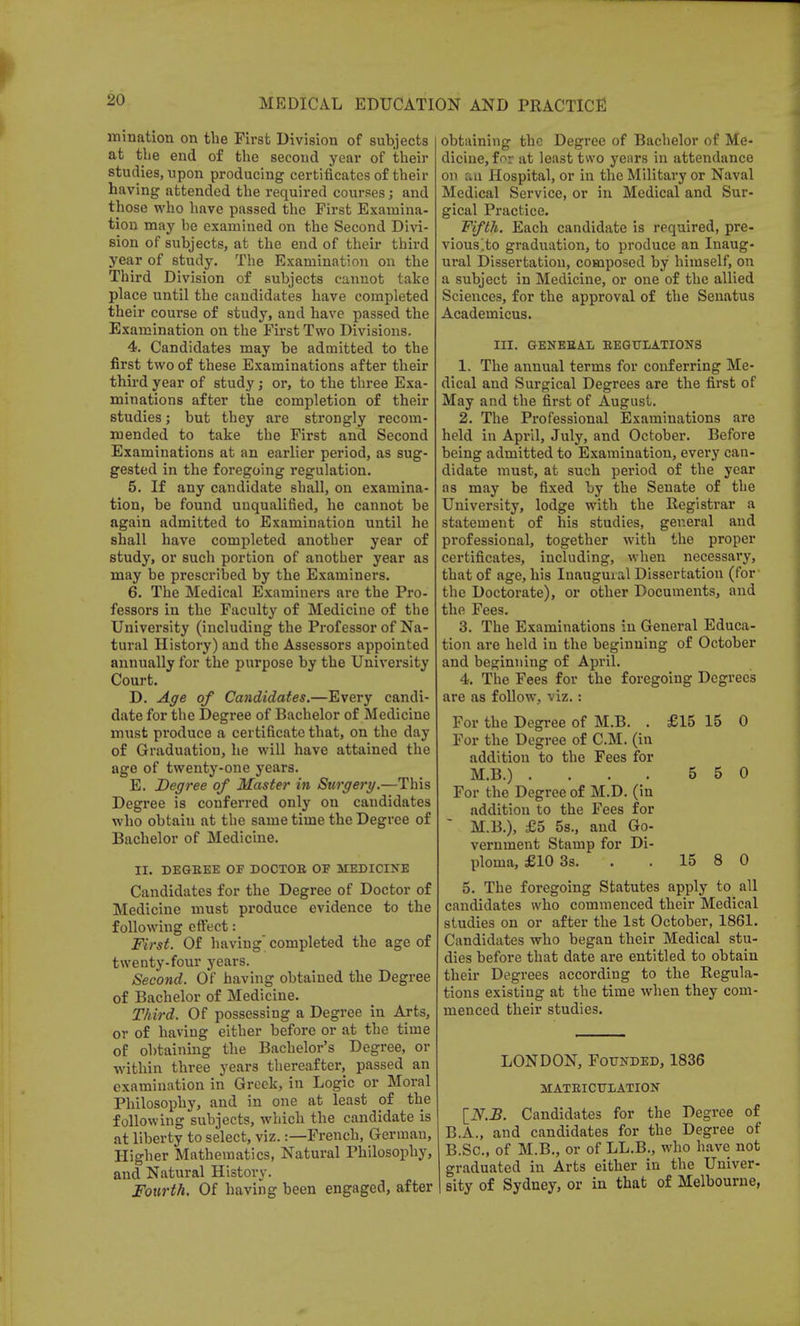 mination on the First Division of subjects at the end of the second year of their studies, upon producing certificates of their having attended the required courses; and those who have passed the First Examina- tion may he examined on the Second Divi- sion of subjects, at the end of their third year of study. The Examination on the Third Division of subjects cannot take place until the candidates have completed their course of study, and have passed the Examination on the First Two Divisions. 4. Candidates may be admitted to the first two of these Examinations after their third year of study; or, to the three Exa- minations after the completion of their studies; but they are strongly recom- mended to take the First and Second Examinations at an earlier period, as sug- gested in the foregoing regulation. 5. If any candidate shall, on examina- tion, be found unqualified, he cannot be again admitted to Examination until he shall have completed another year of study, or such portion of another year as may be prescribed by the Examiners. 6. The Medical Examiners are the Pro- fessors in the Faculty of Medicine of the University (including the Professor of Na- tural History) and the Assessors appointed annually for the purpose by the University Court. D. Age of Candidates.—Every candi- date for the Degree of Bachelor of Medicine must produce a certificate that, on the day of Graduation, he will have attained the age of twenty-one years. E. Degree of Master in Surgery.—This Degree is conferred only on candidates who obtain at the same time the Degree of Bachelor of Medicine. II. DEGEEE OF DOCTOE OF MEDICINE Candidates for the Degree of Doctor of Medicine must produce evidence to the following effect: First. Of having completed the age of twenty-four years. Second. Of having obtained the Degree of Bachelor of Medicine. Third. Of possessing a Degree in Arts, or of having either before or at the time of obtaining the Bachelor's Degree, or within three years thereafter, passed an examination in Greek, in Logic or Moral Philosophy, and in one at least of the following subjects, which the candidate is at liberty to select, viz.:—French, German, Higher Mathematics, Natural Philosophy, and Natural History. Fourth. Of having been engaged, after obtaining the Degree of Bachelor of Me- dicine, for at least two years in attendance on an Hospital, or in the Military or Naval Medical Service, or in Medical and Sur- gical Practice. Fifth. Each candidate is required, pre- vious.to graduation, to produce an Inaug- ural Dissertation, composed by himself, on a subject in Medicine, or one of the allied Sciences, for the approval of the Senatus Academicus. III. GENERAL EEGULATIONS 1. The annual terms for conferring Me- dical and Surgical Degrees are the first of May and the first of August. 2. The Professional Examinations are held in April, July, and October. Before being admitted to Examination, every can- didate must, at such period of the year as may be fixed by the Senate of the University, lodge with the Registrar a statement of his studies, general and professional, together with the proper certificates, including, when necessary, that of age, his Inaugural Dissertation (for the Doctorate), or other Documents, and the Fees. 3. The Examinations in General Educa- tion are held in the beginning of October and beginning of April. 4. The Fees for the foregoing Degrees are as follow, viz.: For the Degree of M.B. . £15 15 0 For the Degree of CM. (in additiou to the Fees for M.B.) . . . . 5 5 0 For the Degree of M.D. (in addition to the Fees for M.B.), £5 5s., and Go- vernment Stamp for Di- ploma, £10 3s. 15 8 0 5. The foregoing Statutes apply to all candidates who commenced their Medical studies on or after the 1st October, 1861. Candidates who began their Medical stu- dies before that date are entitled to obtain their Degrees according to the Regula- tions existing at the time when they com- menced their studies. LONDON, Founded, 1836 MATRICULATION [N.B. Candidates for the Degree of B.A., and candidates for the Degree of B.Sc, of M.B., or of LL.B., who have not graduated in Arts either in the Univer- sity of Sydney, or in that of Melbourne,