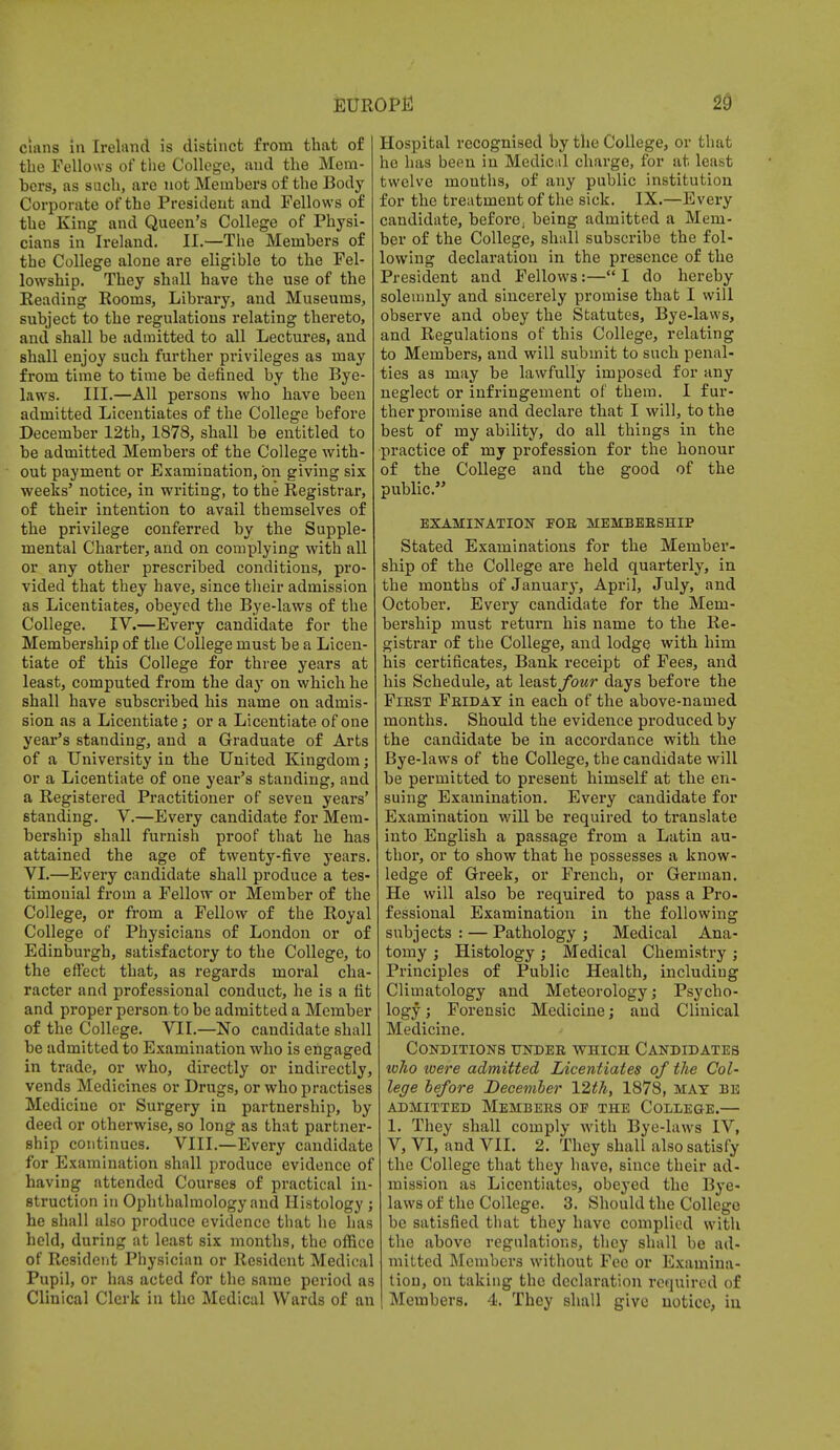 clans in Ireland is distinct from that of the Fellows of the College, and the Mem- bers, as such, are not Members of the Body- Corporate of the President and Fellows of the King and Queen's College of Physi- cians in Ireland. II.—The Members of the College alone are eligible to the Fel- lowship. They shall have the use of the Reading Rooms, Library, and Museums, subject to the regulations relating thereto, and shall be admitted to all Lectures, and shall enjoy such further privileges as may from time to time be defined by the Bye- laws. III.—All persons who have been admitted Licentiates of the College before December 12th, 1878, shall be entitled to be admitted Members of the College with- out payment or Examination, on giving six weeks' notice, in writing, to the Registrar, of their intention to avail themselves of the privilege conferred by the Supple- mental Charter, and on complying with all or any other prescribed conditions, pro- vided that they have, since their admission as Licentiates, obeyed the Bye-laws of the College. IV.—Every candidate for the Membership of the College must be a Licen- tiate of this College for three years at least, computed from the day on which he shall have subscribed his name on admis- sion as a Licentiate; or a Licentiate of one year's standing, and a Graduate of Arts of a University in the United Kingdom; or a Licentiate of one year's standing, and a Registered Practitioner of seven years' standing. V.—Every candidate for Mem- bership shall furnish proof that he has attained the age of twenty-five years. VI.—Every candidate shall produce a tes- timonial from a Fellow or Member of the College, or from a Fellow of the Royal College of Physicians of London or of Edinburgh, satisfactory to the College, to the effect that, as regards moral cha- racter and professional conduct, he is a tit and proper person to be admitted a Member of the College. VII.—No candidate shall be admitted to Examination who is engaged in trade, or who, directly or indirectly, vends Medicines or Drugs, or who practises Medicine or Surgery in partnership, by deed or otherwise, so long as that partner- ship continues. VIII.—Every candidate for Examination shall produce evidence of having attended Courses of practical in- struction in Ophthalmology and Histology ; he shall also produce evidence that he has held, during at least six months, the office of Resident Physician or Resident Medical Pupil, or has acted for the same period as Clinical Clerk in the Medical Wards of an Hospital recognised by the College, or that he has been in Medical charge, for at least twelve mouths, of any public institution for the treatment of the sick. IX.—Every candidate, before, being admitted a Mem- ber of the College, shall subscribe the fol- lowing declaration in the presence of the President and Fellows:— I do hereby solemnly and sincerely promise that I will observe and obey the Statutes, Bye-laws, and Regulations of this College, relating to Members, and will submit to such penal- ties as may be lawfully imposed for any neglect or infringement of them. I fur- ther promise and declare that I will, to the best of my ability, do all things in the practice of my profession for the honour of the College and the good of the public. EXAMINATION POE MEMBEESHIP Stated Examinations for the Member- ship of the College are held quarterly, in the months of January, April, July, and October. Every candidate for the Mem- bership must return his name to the Re- gistrar of the College, and lodge with him his certificates, Bank receipt of Fees, and his Schedule, at least four days before the Fiest Feiday in each of the above-named months. Should the evidence produced by the candidate be in accordance with the Bye-laws of the College, the candidate will be permitted to present himself at the en- suing Examination. Every candidate for Examination will be required to translate into English a passage from a Latin au- thor, or to show that he possesses a know- ledge of Greek, or French, or German. He will also be required to pass a Pro- fessional Examination in the following subjects : — Pathology ; Medical Ana- tomy j Histology; Medical Chemistry; Principles of Public Health, including Climatology and Meteorology; Psycho- logy ; Forensic Medicine; and Clinical Medicine. Conditions undee which Candidates tv7io toere admitted Licentiates of the Col- lege before December 12th, 1878, mat be ADMITTED MEMBEES OP THE COLLEGE.— 1. They shall comply with Bye-laws IV, V, VI, and VII. 2. They shall also satisfy the College that they have, since their ad- mission as Licentiates, obeyed the Bye- laws of the College. 3. Should the College be satisfied that they have complied with the above regulations, they shall be ad- mitted Members without Fee or Examina- tion, on taking the declaration required of Members. 4. They shall give notice, in