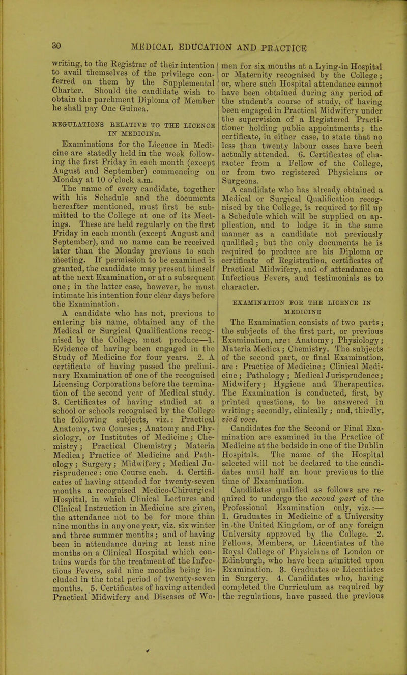 writing, to the Registrar of their intention to avail themselves of the privilege con- ferred on them hy the Supplemental Charter. Should the candidate wish to ohtaiu the parchment Diploma of Meraher he shall pay One Guinea. REGULATIONS RELATIVE TO THE LICENCE IN MEDICINE. Examinations for the Licence in Medi- cine are statedly held in the week follow- ing the first Friday in each month (except August and September) commencing on Monday at 10 o'clock a.m. The name of every candidate, together with his Schedule and the documents hereafter mentioned, must first be sub- mitted to the College at one of its Meet- ings. These are held regularly on the first Friday in each month (except August and September), and no name can be received later than the Monday previous to such meeting. If permission to be examined is granted, the candidate may present himself at the next Examination, or at a subsequent one; in the latter case, however, he must intimate his intention four clear days before the Examination. A candidate who has not, previous to entering his name, obtained any of the Medical or Surgical Qualifications recog- nised by the College, must produce—1. Evidence of having been engaged in the Study of Medicine for four years. 2. A certificate of having passed the prelimi- nary Examination of one of the recognised Licensing Corporations before the termina- tion of the second year of Medical study. 3. Certificates of having studied at a school or schools recognised by the College the following subjects, viz.: Practical Anatomy, two Courses; Anatomy and Phy- siology, or Institutes of Medicine; Che- mistry ; Practical Chemistry; Materia Medica; Practice of Medicine and Path- ology ; Surgery; Midwifery ; Medical Ju- risprudence : one Course each. 4. Certifi- cates of having attended for twenty-seven months a recognised Medico-Chirurgical Hospital, in which Clinical Lectures and Clinical Instruction in Medicine are given, the attendance not to be for more than nine months in any one year, viz. six winter and three summer months; and of having been in attendance during at least nine months on a Clinical Hospital which con- tains wards for the treatment of the Infec- tious Fevers, said nine months being in- cluded in the total period of twenty-seven months. 5. Certificates of having attended Practical Midwifery and Diseases of Wo- men for six months at a Lying-in Hospital or Maternity recognised by the College; or, where such Hospital attendance cannot have been obtained during any period of the student's course of study, of having been engaged in Practical Midwifery under the supervision of a Registered Practi- tioner holding public appointments; the certificate, in either case, to state that no less than twenty labour cases have been actually attended. 6. Certificates of cha- racter from a Fellow of the College, or from two registered Physicians or Surgeons. A candidate who has already obtained a Medical or Surgical Qualification recog- nised by the College, is required to fill up a Schedule which will be supplied on ap- plication, and to lodge it in the same manner as a candidate not previously qualified; but the only documents he is required to produce are his Diploma or certificate of Registration, certificates of Practical Midwifery, and of attendance on Infectious Fevers, and testimonials as to character. EXAMINATION FOR THE LICENCE IN MEDICINE The Examination consists of two parts; the subjects of the first part, or previous Examination, are: Anatomy; Physiology; Materia Medica; Chemistry. The subjects of the second part, or final Examination, are : Practice of Medicine; Clinical Medi- cine ; Pathology ; Medical Jurisprudence; Midwifery; Hygiene and Therapeutics. The Examination is conducted, first, by printed questions, to be answered in writing; secondly, clinically ; and, thirdly, viva voce. Candidates for the Second or Final Exa- mination are examined in the Practice of Medicine at the bedside in one of the Dublin Hospitals. The name of the Hospital selected will not be declared to the candi- dates until half an hour previous to the time of Examination. Candidates qualified as follows are re- quired to undergo the second part of the Professional Examination only, viz.:— 1. Graduates in Medicine of a University in-the United Kingdom, or of any foreign University approved by the College. 2. Fellows, Members, or Licentiates of the Royal College of Physicians of London or Edinburgh, who have been admitted upon Examination. 3. Graduates or Licentiates in Surgery. 4. Candidates who, having completed the Curriculum as required by the regulations, have passed the previous