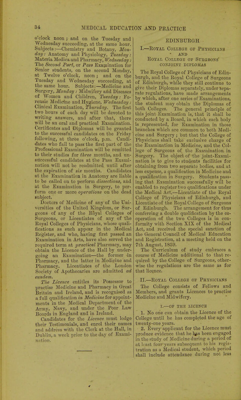 o'clock noon j and on the Tuesday and Wednesday succeeding, at the same hour. Subjects:—Chemistry and Botany, Mon- day i Anatomy and Physiology, Tuesday: Materia Medica and Pharmacy, Wednesday : The Second Part, or Pass Examination for Senior students, on the second Monday, at Twelve o'clock, noon; and on the Tuesday and Wednesday succeeding, at the same hour. Subjects:—Medicine and Surgery, Monday : Midwifery and Diseases of Women and Children, Tuesday: Fo- rensic Medicine and Hygiene, Wednesday : Clinical Examination, Thursday. The first two hours of each day will be devoted to writing answers, and after that, there will be an oral and practical Examination. Certificates and Diplomas will be granted to the successful candidates on the Friday following, at three o'clock, p.m. Candi- dates who fail to pass the first part of the Professional Examination will be remitted to their studies for three months, and un- successful candidates at the Pass Exami- nation will not be readmitted until after the expiration of six months. Candidates at the Examination in Anatomy are liable to be called on to perform dissections, and at the Examination in Surgery, to per- form one or more operations on the dead subject. Doctors of Medicine of any of the Uni- versities of the United Kingdom, or Sur- geons of any of the Royal Colleges of Surgeons, or Licentiates of any of the Royal Colleges of Physicians, whose quali- fications as such appear in the Medical Register, and who, having first passed an Examination in Arts, have also served the required term at practical Pharmacy, may obtain the Licence of the Hall by under- going an Examination—the former -in Pharmacy, and the latter in Medicine and Pharmacy. Licentiates of the London Society of Apothecaries are admitted ad eundem. The Licence entitles its Possessor to practise Medicine and Pharmacy in Great Britain and Ireland, and is recognised as a full qualification in Medicine for appoint- ments in the Medical Department of the Army, Navy, and under the Poor Law Boards in England and in Ireland. Candidates for the Licence must lodge their Testimonials, and enrol their names and address with the Clerk at the Hall, in Dublin, a week prior to the day of Exami- n lit ion. EDINBURGH I. —Royal College op Physicians and Royal College oe Shegbons' conjoint diplomas The Royal College of Physicians of Edin- burgh, and the Royal College of Surgeons of Edinburgh, while they still continue to give their Diplomas separately, under sepa- rate regulations, have made arrangements by which, after one series of Examinations, the student may obtain the Diplomas of both Colleges. The general principle of this joint Examination is, that it shall be conducted by a Board, in which each body is represented, for Examination in those branches which are common to both Medi- cine and Surgery ; but that the College of Physicians shall take exclusive charge of the Examination in Medicine, and the Col- lege of Surgeons of the Examination in Surgery. The object of the joint-Exami- nation is to give to students facilities for obtaining from two separate bodies, and at less expense, a qualification in Medicine and a qualification in Surgery. Students pass- ing that Examination successfully will be enabled to register two qualifications under the Medical Act,—Licentiate of the Royal College of Physicians of Edinburgh, and Licentiate of the Royal College of Surgeons of Edinburgh. The arrangement for thus conferring a double qualification by the co- operation of the two Colleges is in con- formity with Section XIX of the Medical Act, and received the special sanction of the General Council of Medical Education and Registration, at a meeting held on the 7th August, 1859. The Curriculum of study embraces a course of Medicine additional to that re- quired by the College of Surgeons, other- wise the regulations are the same as for that licence. II. —Royal College oe Physicians The College consists of Fellows and Members, and grants Licences to practise Medicine and Midwifery. I.—OE THE LICENCE 1. No one can obtain the Licence of the College until he has completed the age of twenty-one years. 2. Every applicant for the Licence must produce evidence that he hjis been engaged in the study of Medicine during a period of at least four-years subsequent to his regis- tration as a Medical student, which period shall include attendance during nob less