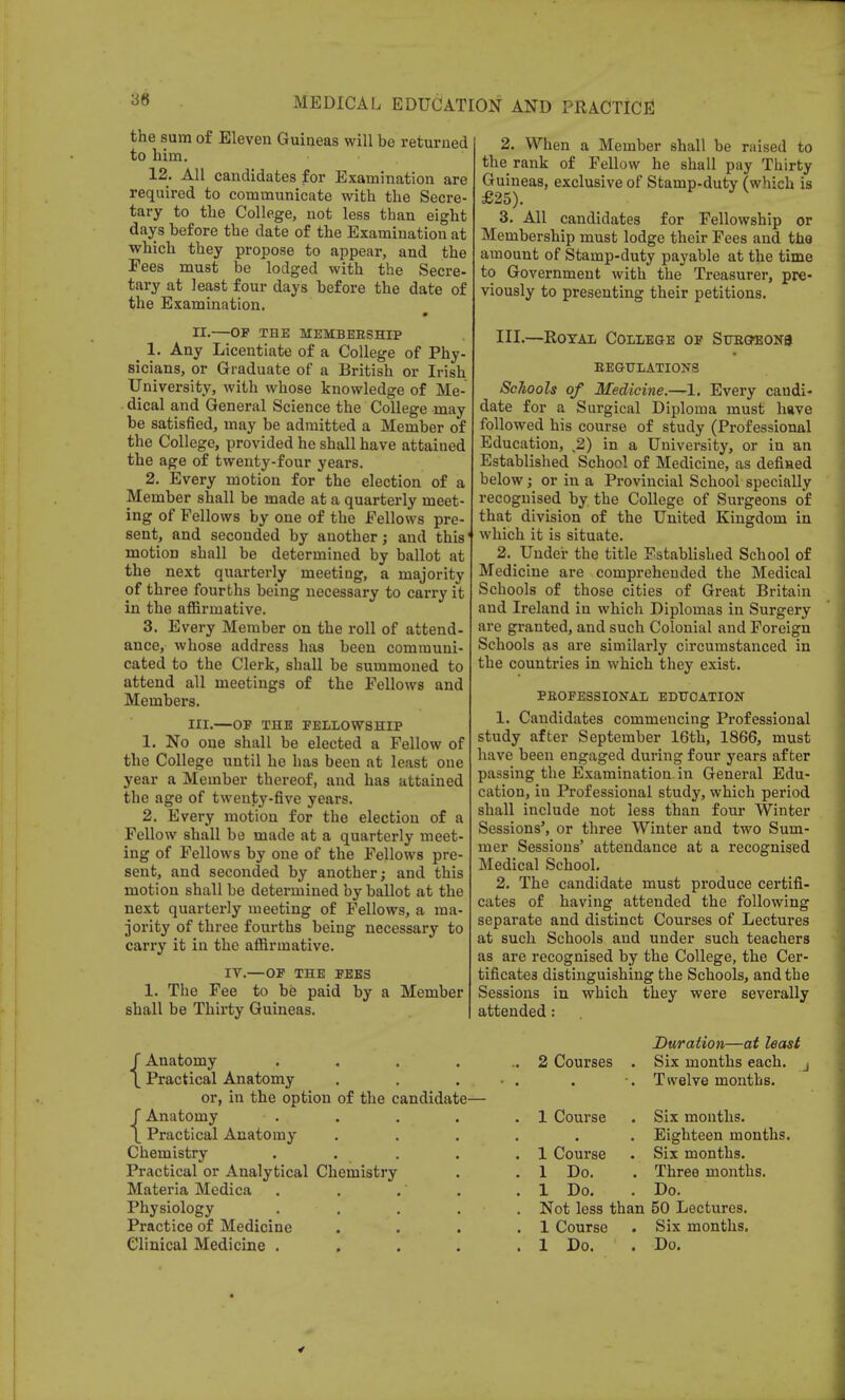 the sum of Eleven Guineas will be returned to him. 12. All candidates for Examination are required to communicate with the Secre- tary to the College, not less than eight days before the date of the Examination at which they propose to appear, and the Fees must be lodged with the Secre- tary at least four days before the date of the Examination. m II. —OF THE MEMBERSHIP 1. Any Licentiate of a College of Phy- sicians, or Graduate of a British or Irish University, with whose knowledge of Me- dical and General Science the College may be satisfied, may be admitted a Member of the College, provided he shall have attained the age of twenty-four years. 2. Every motion for the election of a Member shall be made at a quarterly meet- ing of Fellows by one of the Fellows pre- sent, and seconded by another; and this1 motion shall be determined by ballot at the next quarterly meeting, a majority of three fourths being necessary to carry it in the affirmative. 3. Every Member on the roll of attend- ance, whose address has been communi- cated to the Clerk, shall be summoned to attend all meetings of the Fellows and Members. III. —OF THE FELLOWSHIP 1. No one shall be elected a Fellow of the College until he has been at least one year a Member thereof, and has attained the age of twenty-five years. 2. Every motion for the election of a Fellow shall be made at a quarterly meet- ing of Fellows by one of the Fellows pre- sent, and seconded by another; and this motion shall be determined by ballot at the next quarterly meeting of Fellows, a ma- jority of three fourths being necessary to carry it in the affirmative. IV.—OF THE FEES 1. The Fee to be paid by a Member shall be Thirty Guineas. 2. When a Member shall be raised to the rank of Fellow he shall pay Thirty Guineas, exclusive of Stamp-duty (which is £25). 3. All candidates for Fellowship or Membership must lodge their Fees and the amount of Stamp-duty payable at the time to Government with the Treasurer, pre- viously to presenting their petitions. III.—Royal College of Sttrgheon9 REGULATIONS Schools of Medicine.-~1. Every candi- date for a Surgical Diploma must have followed his course of study (Professional Education, t2) in a University, or in an Established School of Medicine, as defined below; or in a Provincial School specially recognised by the College of Surgeons of that division of the United Kingdom in which it is situate. 2. Under the title Fstablished School of Medicine are compreheuded the Medical Schools of those cities of Great Britain and Ireland in which Diplomas in Surgery are granted, and such Colonial and Foreign Schools as are similarly circumstanced in the countries in which they exist. PROFESSIONAL EDUCATION 1. Candidates commencing Professional study after September 16th, 1866, must have been engaged during four years after passing the Examination, in General Edu- cation, in Professional study, which period shall include not less than four Winter Sessions', or three Winter and two Sum- mer Sessions' attendance at a recognised Medical School. 2. The candidate must produce certifi- cates of having attended the following separate and distinct Courses of Lectures at such Schools and under such teachers as are recognised by the College, the Cer- tificates distinguishing the Schools, and the Sessions in which they were severally attended: {Anatomy Practical Anatomy or, in the option of the candidate— {Anatomy Practical Anatomy Chemistry Practical or Analytical Chemistry Physiology Practice of Medicine Clinical Medicine . 2 Courses 1 Course 1 Course 1 Do. Not less than 50 Lectures. 1 Course . Six months. 1 Do. . Do. Duration—at least Six months each. ■ Twelve months. Six months. Eighteen months. Six months. Three months.