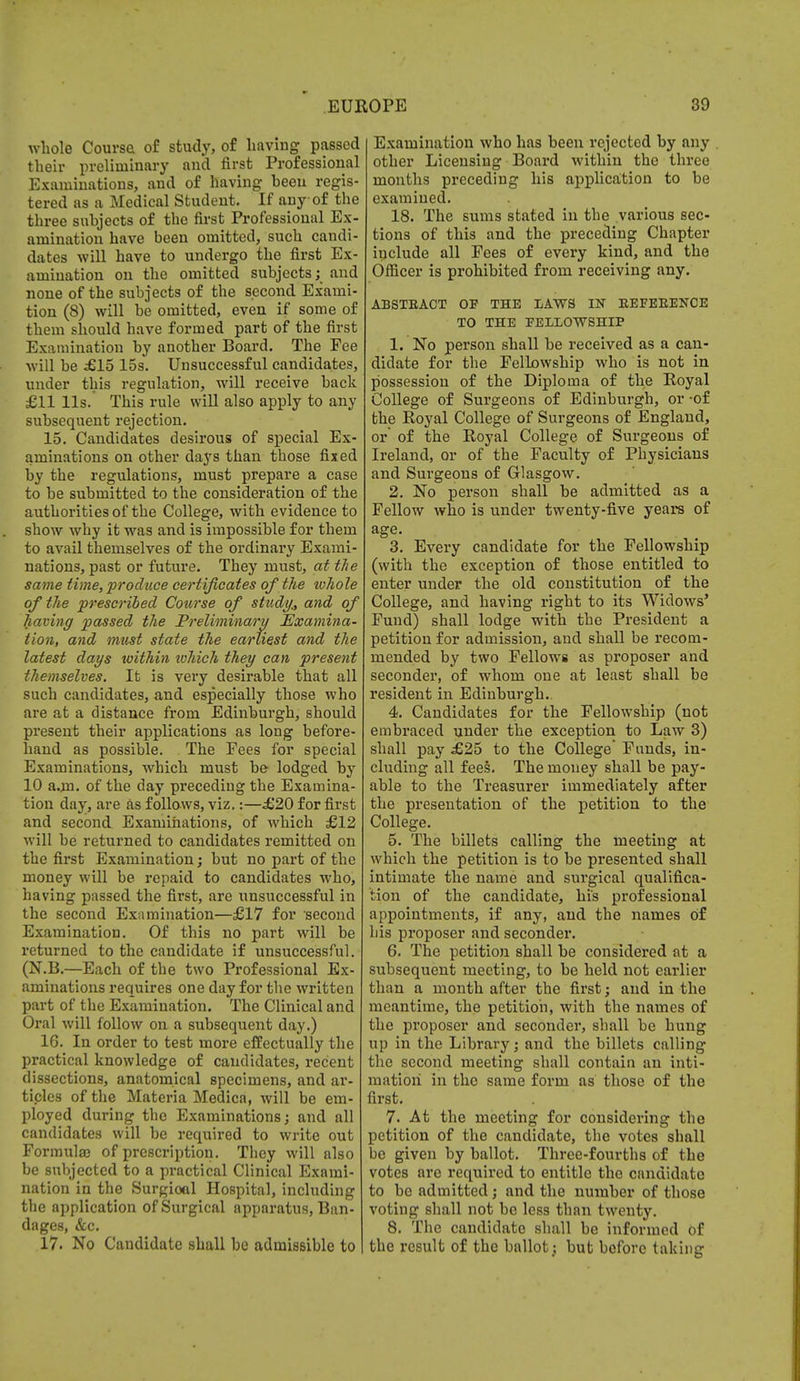 whole Course of study, of having passed their preliminary and first Professional Examinations, and of having been regis- tered as a Medical Student. If any of the three subjects of the first Professional Ex- amination have been omitted, such candi- dates will have to undergo the first Ex- amination on the omitted subjects; and none of the subjects of the second Exami- tion (8) will be omitted, even if some of them should have formed part of the first Examination by another Board. The Fee will be £15 15s. Unsuccessful candidates, under this regulation, will receive back £11 lis. This rule will also apply to any subsequent rejection. 15. Candidates desirous of special Ex- aminations on other days than those fixed by the regulations, must prepare a case to be submitted to the consideration of the authorities of the College, with evidence to show why it was and is impossible for them to avail themselves of the ordinary Exami- nations, past or future. They must, at the same time, produce certificates of the whole of the prescribed Course of study., and of having passed the 'Preliminary Examina- tion, and must state the earliest and the latest days within tuhich they can present themselves. It is very desirable that all such candidates, and especially those who are at a distance from Edinburgh, should present their applications as long before- hand as possible. . The Fees for special Examinations, which must be lodged by 10 a.m. of the day preceding the Examina- tion day, are as follows, viz.:—£20 for first and second Examinations, of which £12 will be returned to candidates remitted on the first Examination; but no part of the money will be repaid to candidates who, having passed the first, are unsuccessful in the second Examination—£17 for second Examination. Of this no part will be returned to the candidate if unsuccessful. (N.B.—Each of the two Professional Ex- aminations requires one day for the written part of the Examination. The Clinical and Oral will follow on a subsequent day.) 16. In order to test more effectually the practical knowledge of candidates, recent dissections, anatomical specimens, and ar- ticles of the Materia Medica, will be em- ployed during the Examinations; and all candidates will be required to write out Formulas of prescription. They will also be subjected to a practical Clinical Exami- nation in the Surgioal Hospital, including the application of Surgical apparatus, Ban- dages, &c. 17. No Candidate shall be admissible to Examination who has been rejected by any other Licensing Board within the three months preceding his application to be examined. 18. The sums stated in the various sec- tions of this and the preceding Chapter include all Fees of every kind, and the Officer is prohibited from receiving any. ABSTRACT OF THE LAWS IN REFERENCE TO THE FELLOWSHIP 1. No person shall be received as a can- didate for the Fellowship who is not in possession of the Diploma of the Royal College of Surgeons of Edinburgh, or -of the Royal College of Surgeons of England, or' of the Royal College of Surgeons of Ireland, or of the Faculty of Physicians and Surgeons of Glasgow. 2. No person shall be admitted as a Fellow who is under twenty-five years of age. 3. Every candidate for the Fellowship (with the exception of those entitled to enter under the old constitution of the College, and having right to its Widows' Fund) shall lodge with the President a petition for admission, and shall be recom- mended by two Fellows as proposer and seconder, of whom one at least shall be resident in Edinburgh.. 4. Candidates for the Fellowship (not embraced under the exception to Law 3) shall pay £25 to the College' Funds, in- cluding all fees. The money shall be pay- able to the Treasurer immediately after the presentation of the petition to the College. 5. The billets calling the meeting at which the petition is to be presented shall intimate the name and surgical qualifica- tion of the candidate, his professional appointments, if any, and the names of his proposer and seconder. 6. The petition shall be considered at a subsequent meeting, to be held not earlier than a month after the first; and in the meantime, the petition, with the names of the proposer and seconder, shall be hung up in the Library; and the billets calling the second meeting shall contain an inti- mation in the same form as those of the first. 7. At the meeting for considering the petition of the candidate, the votes shall he given by ballot. Three-fourths of the votes are required to entitle the candidate to be admitted; and the number of those voting shall not be less than twenty. 8. The candidate shall be informed of the result of the ballot; but before taking
