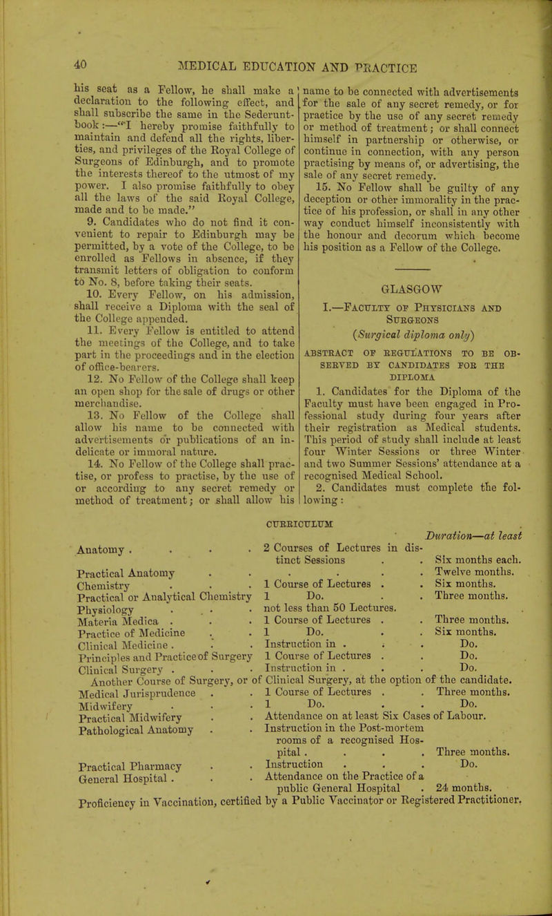 his seat as a Fellow, he shall make a declaration to the following effect, and shall subscribe the same in the Sederunt- book:—I hereby promise faithfully to maintain and defend all the rights, liber- ties, and privileges of the Royal College of Surgeons of Edinburgh, and to promote the interests thereof to the utmost of my power. I also promise faithfully to obey all the laws of the said Royal College, made and to be made. 9. Candidates who do not find it con- venient to repair to Edinbm'gh may be permitted, by a vote of the College, to be enrolled as Fellows in absence, if they transmit letters of obligation to conform to No. 8, before taking their seats. 10. Every Fellow, on his admission, shall receive a Diploma with the seal of the College appended. 11. Every Fellow is entitled to attend the meetings of the College, and to take part in the proceedings and in the election of office-bearers. 12. No Fellow of the College shall keep an open shop for the sale of drugs or other merchandise. 13. No Fellow of the College shall allow his name to be connected with advertisements o'r publications of an in- delicate or immoral nature. 14. No Fellow of the College shall prac- tise, or profess to practise, by the use of or according to any secret remedy or method of treatment; or shall allow his name to be connected with advertisements for the sale of any secret remedy, or for practice by the use of any secret remedy or method of treatment; or shall connect himself in partnership or otherwise, or continue in connection, with any person practising by means of, or advertising, the sale of any secret remedy. 15. No Fellow shall be guilty of any deception or other immorality in the prac- tice of his profession, or shall in any other way conduct himself inconsistently with the honour and decorum which become his position as a Fellow of the College. GLASGOW I.—Faculty of Physicians and Surgeons (Surgical diploma only) ABSTRACT OP REGULATIONS TO BE OB- SERVED BY CANDIDATES FOB THE DIPLOMA 1. Candidates for the Diploma of the Faculty must have been engaged in Pro- fessional study during four years after their registration as Medical students. This period of study shall include at least four Winter Sessions or three Winter and two Summer Sessions' attendance at a recognised Medical School. 2. Candidates must complete the fol- lowing : Anatomy . Practical Anatomy Chemistry Practical or Analytical Chemistry Physiology Materia Medica . Practice of Medicine Clinical Medicine . Principles and Practice of Surgery Clinical Surgery . Another Course of Surgery, or of Medical Jurisprudence Midwifery Practical Midwifery Pathological Anatomy Practical Pharmacy General Hospital. Proficiency in Vaccination, certified CURRICULUM 2 Courses of Lectures in dis tinct Sessions Duration—at least 1 Course of Lectures . 1 Do. not less than 50 Lectures. 1 Course of Lectures . 1 Do. Instruction in . ; 1 Course of Lectures . Instruction in . Clinical Surgery, at the option 1 Course of Lectures . Attendance on at least Six Cases of Labour. Instruction in the Post-mortem rooms of a recognised Hos- pital .... Three months. Instruction . . . Do. Attendance on the Practice of a public General Hospital . 24 months. by a Public Vaccinator or Registered Practitioner. Six months each. Twelve months. Six months. Three months. Three months. Six months. Do. Do. Do. of the candidate. Three months.