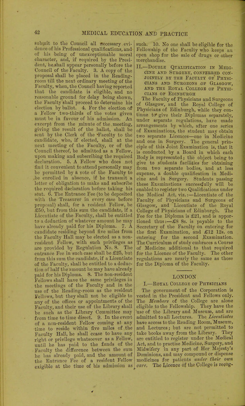 submit to the Council all rlecessary. evi- dence of his Professional qualifications, and of his being of unexceptionable moral character, and, if required by the Presi- dent, he.shall appear personally before the Council of the Faculty. 3. A copy of the proposal shall be placed in the Reading- room till the next ordinary meeting of the Faculty, when, the Council having reported that the candidate is eligible, and no reasonable ground for delay being shown, the Faculty shall proceed to determine his election by ballot. 4. For the election of a Fellow two-thirds of the votes given must be in favour of his admission. An excerpt from the minute of the.meeting, giving the result of the ballot, shall be sent by the Clerk of the ^Faculty to the candidate, who, if elected, shall at the next meeting of the Faculty, Or of the Council thereof, be admitted as a Fellow, upon making and subscribing the required declaration. 5. A Fellow who does not find it convenient to attend personally may be permitted by a vote of the Faculty to .be enrolled in absence, if he transmit a letter of obligation to make and subscribe the required declaration before taking his seat. 6. The Entrance Fee (to be deposited with the Treasurer in every case before proposal) shall, for a resident Fellow, be £50, but from this sum the candidate, if a Licentiate of the Faculty, shall be entitled to a deduction of whatever amount he may have already paid for his Diploma. 7. A candidate residing beyond five miles from the Faculty Hall may be elected as a non- resident Fellow, with such privileges as are provided by Regulation No. 8. The entrance Fee in such case shall be £25, but from this sum the candidate, if a Licentiate of the Faculty, shall be entitled to a deduc- tion of half the amount he may have already paid for his Diploma. 8. The non-resident Fellows shall have the same privileges in the meetings of the Faculty and in the use of the Reading-room as the resident Fellows, but they shall not be eligible to any of the offices or appointments of the Faculty, and their use of the Library shall be such as the Library Committee may from time to time direct. 9. In the event of a non-resident Fellow coming at any time to reside within five miles of the Faculty Hall, he shall cease to have any right or privilege whatsoever as a Fellow, until he has paid to the funds of the Faculty the difference between the sum he has already paid, and the amount of the Entrance Fee of a resident Fellow exigible at the time of his admission as such. 10. No one shall be eligible for the Fellowship of the Faculty who keeps an open shop for the sale of drugs or other merchandise. II.—Double Qualification in Medi- cine AND SUBGERY, CONFERRED CON- JOINTLY by the Faculty of* Physi- cians and Surgeons .of Glasgow, and the Royal College of Physi- cians of Edinbubgh The Faculty of Physicians and Surgeons of Glasgow, and the Royal College of Physicians of Edinburgh, while they con- tinue to* give their Diplomas separately, under separate regulations, have made arrangements by which, after one series of Examinations, the student may obtain two separate Licences—one in Medicine and one in Surgery. The general prin- ciple of this Joint Examination is, that it is conducted by a Board in which each Body is represented; the object being to give to students facilities for obtaining from two separate bodies, and at less expense, a double qualification in Medi- cine and in Surgery. Students passing these Examinations successfully will be enabled to register two Qualifications under the Medical Act, viz.:—Licentiate of the Faculty of Physicians and Surgeons of Glasgow, and Licentiate of the Royal College of Physicians of Edinburgh. The Fee for the Diploma is £21, and is appor- tioned thus:—£8 8s. is payable to the Secretary of the Faculty on entering for the first Examination, and J612 12s. on entering for the second Examination. The Curriculum of study embraces a Course of Medicine additional to that required for the Licence of the Faculty. The other regulations are nearly the same as those for the Diploma of the Faculty. LONDON I.—Royal College of Physicians The government of the Corporation is vested in the President and Fellows only. The Members of the College are alone eligible to the Fellowship. They have the use of the Library and Museum, and are admitted to all Lectures. The. Licentiates have access to the Reading Room, Museum, and Lectures; but are not permitted to take books away from the Library. They are entitled to register under the Medical Act, and to practise Medicine, Surgery, and Midwifery in any part of Her Majesty's Dominions, and may compound or dispense medicines for patients under their own care. The Licence of the College is recog-