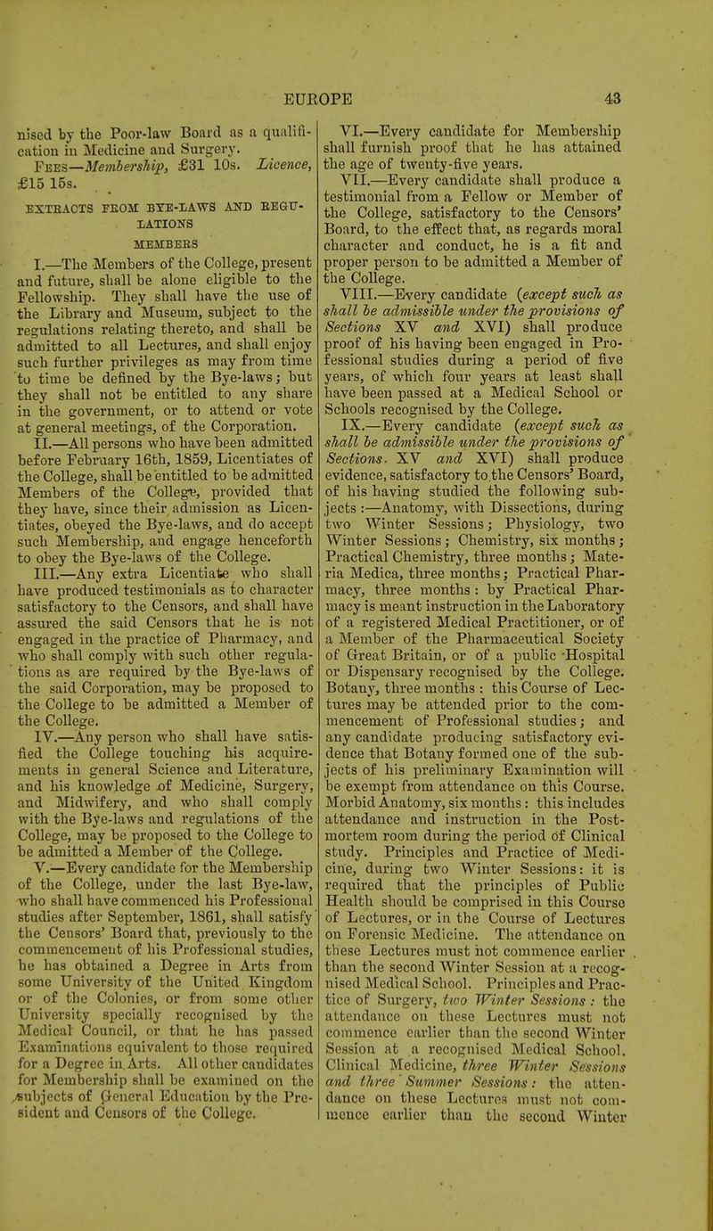 nised by the Poor-law Board as a qualifi- cation in Medicine and Surgery. Fees—Membership, £31 10s. Licence, £15 15s. EXTEACXS FEOai BTE-I/AWS AND BEG-TT- XATIONS MEMBEES I. —The Members of the College, present and future, shall be alone eligible to the Fellowship. They shall have the use of the Library and Museum, subject to the regulations relating thereto, and shall be admitted to all Lectures, and shall enjoy such further privileges as may from time to time be denned by the Bye-laws; but they shall not be entitled to any share in the government, or to attend or vote at general meetings, of the Corporation. II. —All persons who have been admitted before February 16th, 1859, Licentiates of the College, shall.be entitled to be admitted Members of the College, provided that they have, since their admission as Licen- tiates, obeyed the Bye-laws, and do accept such Membership, and engage henceforth to obey the Bye-laws of the College. III. —Any extra Licentiate who shall have produced testimonials as to character satisfactory to the Censors, and shall have assured the said Censors that he is not engaged in the practice of Pharmacy, and who shall comply with such other regula- tions as are required by the Bye-laws of the said Corporation, may be proposed to the College to be admitted a Member of the College. IV. —Any person who shall have satis- fied the College touching his acquire- ments in general Science and Literature, and his knowledge oi Medicine, Surgery, and Midwifery, and who shall comply with the Bye-laws and regulations of the College, may be proposed to the College to be admitted a Member of the College. V. —Every candidate for the Membership of the College, under the last Bye-law, who shall have commenced his Professional studies after September, 1861, shall satisfy' the Censors' Board that, previously to the commencement of his Professional studies, he has obtained a Degree in Arts from some University of the United Kingdom or of the Colonies, or from some other University specially recognised by the Medical Council, or that he has passed Examinations equivalent to those required for a Degree in. Arts. All other candidates for Membership shall be examined on the subjects of General Education by the Pre- sident and Censors of the College. VI. —Every candidate for Membership shall furnish proof that he has attained the age of twenty-five years. VII. —Every candidate shall produce a testimonial from a Fellow or Member of the College, satisfactory to the Censors' Board, to the effect that, as regards moral character and conduct, he is a fit and proper person to be admitted a Member of the College. VIII. —Every candidate {except such as shall be admissible under the provisions of Sections XV and XVI) shall produce proof of his having been engaged in Pro- fessional studies during a period of five years, of which four years at least shall have been passed at a Medical School or Schools recognised by the College. IX. —Every candidate (except such as shall be admissible under the provisions of Sections. XV and XVI) shall produce evidence, satisfactory to.the Censors' Board, of his having studied the following sub- jects :—Anatomy, with Dissections, during two Winter Sessions; Physiology, two Winter Sessions ; Chemistry, six months ; Practical Chemistry, three months; Mate- ria Medica, three months; Practical Phar- macy, three months : by Practical Phar- macy is meant instruction in the Laboratory of a registered Medical Practitioner, or of a Member of the Pharmaceutical Society of Great Britain, or of a public -Hospital or Dispensary recognised by the College. Botany, three months : this Course of Lec- tures may be attended prior to the com- mencement of Professional studies; and any candidate producing satisfactory evi- dence that Botany formed one of the sub- jects of his preliminary Examination will be exempt from attendance on this Course. Morbid Anatomy, six months : this includes attendance and instruction in the Post- mortem room during the period of Clinical study. Principles and Practice of Medi- cine, during two Winter Sessions: it is required that the principles of Public Health should be comprised in this Course of Lectures, or in the Course of Lectures on Forensic Medicine. The attendance on these Lectures must hot commence earlier than the second Winter Session at a recog- nised Medical School. Principles and Prac- tice of Surgery, two Winter Sessions : the attendance on these Lectures must not commence earlier than the second Winter Session at a recognised Medical School. Clinical Medicine, three Winter Sessions and three ' Summer Sessions : the atten- dance on these Lectures must not com- mence earlier than the second Winter