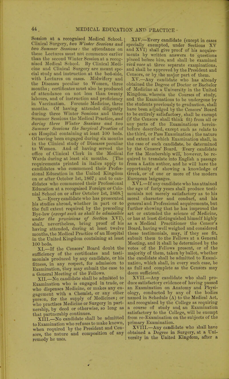 Session at a recognised Medical School. Clinical Surgery, tivo Winter Sessions and ttoo Summer Sessions: the attendance on these Lectures must not commence earlier than the second Winter Session at a recog- nised Medical School. By Clinical Medi- cine and Clinical Surgery are meant spe- cial study and instruction at the bed-side, with Lectures on cases. Midwifery and the Diseases peculiar to Women, three months; certificates must also be produced of attendance on not less than twenty labours, and of instruction and proficiency in Vaccination. Forensic Medicine, three months. Of having attended diligently during three Winter Sessions and three Summer Sessions the Medical Practice, and during three Winter Sessions and ttoo Summer Sessions the Surgical Practice of • an Hospital containing at least 100 beds. Of having been engaged during six months in the Clinical study of Diseases peculiar to Women. And of having served the office of Clinical Clerk in the Medical Wards during at least six months. [The requirements printed in italics apply to candidates who commenced their Profes- sional Education in the United Kingdom on or after October 1st, 1867; and to can- didates who commenced their Professional Education at a recognised Foreign or Colo- nial School on or after October 1st, 1868.] X.—Every candidate who has prosecuted his studies abroad, whether in part or to the full extent required by the preceding Bye-law {except such as shall be admissible under the provisions of Section XVI), shall, nevertheless, bring proof of his having attended, during at least twelve months, the Medical Practice of an Hospital in the United Kingdom containing at least 100 beds. XL—If the Censors' Board doubt the sufficiency of the certificates and testi- monials produced by any candidate, or his fitness, in any respect, for admission to Examination, they may submit the case to a General Meeting of the Fellows. XII.—No. candidate shall be admitted to Examination who is engaged in trade, or who dispenses Medicine, or makes any en- gagement with a Chemist, or any other person, for the supply of Medicines; or who practises Medicine or Surgery in part- nership, by deed or otherwise, so long as that partnership continues. XIII—No candidate shall be admitted to Examination who refuses to make known, when required by the President and Cen- sors, the nature and composition of any remedy he uses, XIV. —Every candidate (except in cases specially exempted, under Sections XV and XVI) shall give proof of his acquire- ments by written answers to questions placed before him, and shall be examined viva voce at three separate examinations, and shall be approved by the President and Censors, or by the major part of them. XV. —Any candidate who has already obtained the Degree of Doctor or Bachelor of Medicine at a University in the United Kingdom, wherein the Courses of study, and the Examinations to be undergone by the students previously to graduation, shall have been adjudged by the Censors' Board to be entirely satisfactory, shall be exempt (if the Censors shall think fit) from all or any parts of the Examinations herein- before described, except such as relate to the third, or Pass Examination ; the nature and extent of which Examination shall, in the case of each candidate, be determined by the Censors' Board. Every candidate for the Membership will, however, be re- quired to translate into English a passage from a Latin author, and he will have the opportunity of showing a knowledge of Greek, or of one or more of the modern Eui'opean languages. XVI. —If any candidate who has attained the age of forty years shall produce testi- monials not merely satisfactory as to his moral character and conduct, and his general and Professional acquirements, but further showing that he has improved the art or extended the science of Medicine, or has at least distinguished himself highly as a Medical Practitioner the Censor's Board, having well weighed and considered these testimonials, may, if they see fit, submit them to the Fellows at a General Meeting, and it shall be determined by the votes of the Fellows present, or of the majority of them, taken by ballot, whether the candidate shall be admitted to Exami- nation, which shall, in every such case, be as full and complete as the Censors may deem sufficient! XVII. —Any candidate who shall pro- duce satisfactory evidence of having passed an Examination on Anatomy and Physi- ology, conducted by any of the bodies named in Schedule (A) to the Medical Act, and recognised by the College as requiring a course of study and an Examination satisfactory to the College,, will be exempt from re-Examination on the subjects of the primary Examination. XVIII. —Any candidate who shall have obtained a Degree in Surgery, at a Uni- versity in the United Kingdom, after a