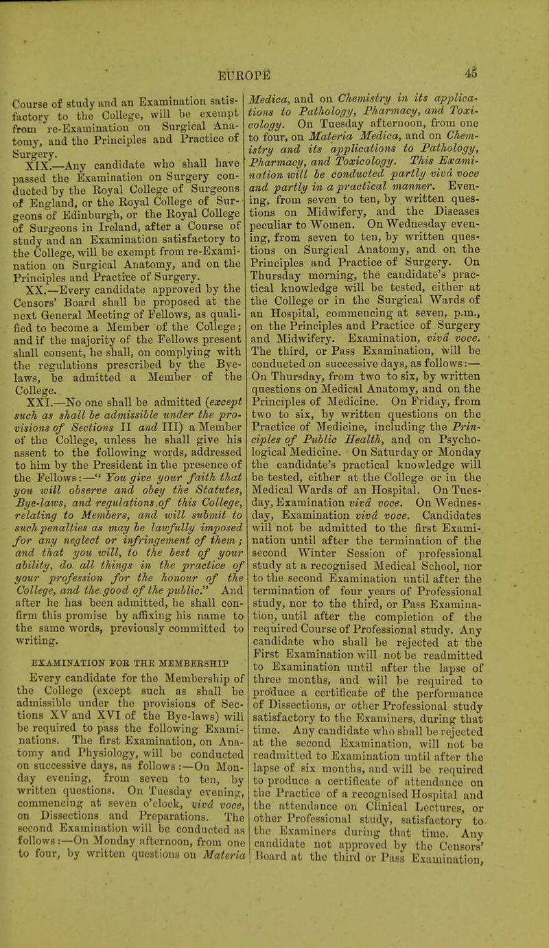 Course of study and an Examination satis- factory to the College, will be exempt from re-Examination on Surgical Ana- tomy, and the Principles and Practice of Surgery. XIX. —Any candidate who shall have passed the Examination on Surgery con- ducted by the Eoyal College of Surgeons of England, or the Royal College of Sur- geons of Edinburgh, or the Royal College of Surgeons in Ireland, after a Course of study and an Examination satisfactory to the College, will be exempt from re-Exami- nation on Surgical Anatomy, and on the Principles and Practice of Surgery. XX. —Every candidate approved by the Censors' Board shall be proposed at the next General Meeting of Fellows, as quali- fied to become a Member of the College; and if the majority of the Fellows present shall consent, he shall, on complying with the regulations prescribed by the Bye- laws, be admitted a Member of the College. XXI. —No one shall be admitted {except such as shall be admissible under the pro- visions of Sections II and III) a Member of the College, unless he shall give his assent to the following words, addressed to him by the President in the presence of the Fellows:— You give your faith that you will observe and obey the Statutes, Bye-laws, and regulations .of this College, relating to Members, and will submit to such penalties as may be lawfully imposed for any neglect or infringement of them; and that you will, to the best of your ability, do all things in the practice of your profession for the honour of the College, and the.good of the public. And after he has been admitted, he shall con- firm this promise by affixing his name to the same words, previously committed to writing. EXAMINATION FOE THE MEMBERSHIP Every candidate for the Membership of the College (except such as shall be admissible under the provisions of Sec- tions XV and XVI of the Bye-laws) will be required to pass the following Exami- nations. The first Examination, on Ana- tomy and Physiology, will be conducted on successive days, as follows :—On Mon- day evening, from seven to ten, by written questions. On Tuesday evening, commencing at seven o'clock, vivd voce, on Dissections and Preparations. The second Examination will be conducted as follows:—On Monday afternoon, from one to four, by written questions on Materia Medica, and on Chemistry in its applica- tions to Pathology, Pharmacy, and Toxi- cology. On Tuesday afternoon, from one to four, on Materia Medica, and on Chem- istry and its applications to Pathology, Pharmacy, and Toxicology. This Tlx ami- nation will be conducted partly vivd voce and partly in a practical manner. Even- ing, from seven to ten, by written ques- tions on Midwifery, and the Diseases peculiar to Women. On Wednesday even- ing, from seven to ten, by written ques- tions on Surgical Anatomy, and on the Principles and Practice of Surgery. On Thursday morning, the candidate's prac- tical knowledge will be tested, either at the College or in the Surgical Wards of an Hospital, commencing at seven, p.m., on the Principles and Practice of Surgery and Midwifery. Examination, vivd voce. The third, or Pass Examination, will be conducted on successive days, as follows:— On Thursday, from two to six, by written questions on Medical Anatomy, and on the Principles of Medicine. On Friday, from two to six, by written questions on the Practice of Medicine, including the Prin- ciples of Public Wealth, and on Psycho- logical Medicine. On Saturday or Monday the candidate's practical knowledge will be tested, either at the College or in the Medical Wards of an Hospital. On Tues- day, Examination vivd voce. On Wednes- day, Examination vivd voce. Candidates will not be admitted to the first Exami-. nation until after the termination of the second Winter Session of professional study at a recognised Medical School, nor to the second Examination until after the termination of four years of Professional study, nor to the third, or Pass Examina- tion, until after the completion of the required Course of Professional study. Any candidate who shall be rejected at the First Examination will not be readmitted to Examination until after the lapse of three months, and will be required to produce a certificate of the performance of Dissections, or other Professional study satisfactory to the Examiners, during that time. Any candidate who shall be rejected at the second Examination, will not be readmitted to Examination until after the lapse of six months, and will be required to produce a certificate of attendance on the Practice of a recognised Hospital and the attendance on Clinical Lectures, or other Professional study, satisfactory to the Examiners during that time. Any candidate not approved by the Censors' Board at the third or Pass Examination,