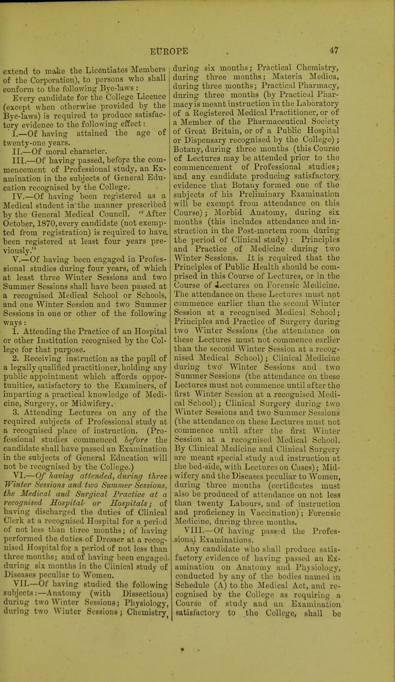 extend to make the Licentiates Members of the Corporation), to persons who shall conform to the following Bye-laws : Every candidate for the College Licence (except when otherwise provided by the Bye-laws) is required to produce satisfac- tory evidence to the following effect:  I.—Of having attained the age of twenty-one years. II. —Of moral character. III. —Of having passed, before the com- mencement of Professional study, an Ex- amination in the subjects of General Edu- cation recognised by the College. IV. —Of having been registered as a Medical student in-the manner prescribed by the General Medical Council. After October, 1870, every candidate (not exemp- ted from registration) is required to have, been registered at least four years pre- viously. V. —Of having been engaged in Profes- sional studies during four years, of which at least three Winter Sessions and two Summer Sessions shall have been passed at a recognised Medical School or Schools, and one Winter Session and two Summer Sessions in one or other of the following ways : 1. Attending the Practice of an Hospital or other Institution recognised by the Col- lege for that purpose. 2. Receiving instruction as the pupil of a legally qualified practitioner, holding any public appointment which affords oppor- tunities, satisfactory to the Examiners, of imparting a practical knowledge of Medi- cine, Surgery, or Midwifery. 3. Attending Lectures on any of the required subjects of Professional study at a recognised place of instruction. (Pro- fessional studies commenced before the candidate shall have passed an Examination in the subjects of General Education will not be recognised by the College.) VI. — Of having attended, during three Winter Sessions and ttoo Summer Sessions, the Medical and Surgical Practice at a recognised Hospital- or Hospitals; of having discharged the duties of Clinical Clerk at a recognised Hospital for a period of not less than three months; of having performed the duties-of Dresser at a recog- nised Hospital for a period of not less than three months; and of having been engaged, during six months in the Clinical study of Diseases peculiar to Women. VII. —Of having studied the following subjects:—Anatomy (with Dissections) during two Winter Sessions; Physiology, during two Winter Sessions; Chemistry during six months; Practical Chemistry, during three months; Materia Medica, during three months; Practical Pharmacy, during three months (by Practical Phar- macy is meant instruction in the Laboratory of a Registered Medical Practitioner, or of a Member of the Pharmaceutical Society of Great Britain, or of a Public Hospital or Dispensary recognised by the College) ; Botany, during three months (this Course of Lectures may be attended prior to the commencement of Professional studies; and any candidate producing satisfactory evidence that Botany formed one of the subjects of his Preliminary Examination will be exempt from attendance on this Course); Morbid Anatomy, during six months (this includes attendance and in- struction in the Post-mortem room during the period of Clinical study) : Principles and Practice of Medicine during two Winter Sessions. It is required that the Principles of Public Health should be com- prised in this Course of Lectures, or in the Course of -Lectures on Forensic Medicine. The attendance on these Lectures must not commence earlier than the second Winter Session at a recognised Medical School; Principles and Practice of Surgery during two Winter Sessions (the attendance on these Lectures must not commence earlier than the second Winter Session at a recog- nised Medical School) ; Clinical Medicine during two' Winter Sessions and. two Summer Sessions (the attendance on these Lectures must not commence until after the first Winter Session at a recognised Medi- cal School); Clinical Surgery during two Winter Sessions and two Summer Sessions (the attendance on these Lectures must not commence until after the first Winter Session at a recognised Medical School. By Clinical Medicine and Clinical Surgery are meant special study and instruction at the bed-side, with Lectures on Cases); Mid- wifery and the Diseases peculiar to Women, during three months (certificates must also be produced of attendance on not less than twenty Labours, and- of instruction and proficiency in Vaccination) ; Forensic Medicine, during three months. VIII.—Of having passed the Profes- sional Examinations. Any candidate who shall produce satis- factory evidence of having passed an Ex- amination on Anatomy and Physiology, conducted by any of the bodies named in Schedule (A) to the Medical Act, ami re- cognised by the College as requiring a Course of study and an Examination satisfactory to the College, shall be