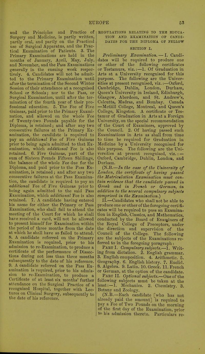 and the Principles and Practice of Surgery and Medicine, is partly written, partly oral, and partly on the Practical use of Surgical Apparatus, and the Prac- tical Examination of Patients. 3. The Primary Examinations are held in the months of January, April, May, July, and Novemher, and the Pass Examinations generally in the ensuing week respec- tively. 4. Candidates will not be admit- ted to the Primary Examination until after the termination of the Second Winter Session of their attendance at a recognised School or Schools; nor to the Pass, or Surgical Examination, until after the ter- mination of the fourth year of their pro- fessional education. 5. The Fee of Five Guineas, paid prior to the Primary Exami- nation, and allowed on the whole Fee of Twenty-two Pounds payable for the Diploma, is retained; and after any two consecutive failures at the Primary Ex- amination, the candidate is required to pay an additional Fee of Five Guineas prior to being again admitted to that Ex- amination, which additional Fee is also retained. 6. Five Guineas, part of the sum of Sixteen Pounds Fifteen Shillings, the balance of the whole Fee due for the Diploma, and paid prior to the Pass Ex- amination, is retained ; and after any two consecutive failures at the Pass Examina- tion, the candidate is required to pay an additional Fee of Five Guineas prior to being again admitted to the said Pass Examination, which additional Fee is also retained. 7. A candidate having entered his name for either the Primary or Pass Examination, who shall fail to attend the meeting of the Court for which he shall have received a card, will not be allowed to present himself for Examination within the period of three months from the date at which he shall have so failed to attend. 8. A candidate referred on the Primary- Examination is required, prior to his admission to re-Examination, to produce a certificate of the performance of Dissec- tions during not less than three months subsequently to the date of his reference. 9. A candidate referred on the Pass Ex- amination is required, prior to his admis- sion to re-Examination, to produce a Certificate of at least six months' further attendance on the Surgical Practice of a recognised Hospital, together with Lec- tures on Clinical Surgery, subsequently to the date of his reference. REGULATIONS RELATING- TO THE EDUCA- TION AND EXAMINATION OP CANDI- DATES FOR THE DIPLOMA OF FELLOW SECTION I. Preliminary Examination. — I. Candi- dates will be required to produce one or other of the following certificates or Testamurs, viz.:—1. Of Graduation in Arts at a University recognised for this purpose. The following are the Univer- sities at present recognised, viz.:—Oxford, Cambridge, Dublin, London, Durham, Queen's University in Ireland, Edinburgh, Glasgow, Aberdeen, and St. Andrew's, Calcutta, Madras, and Bombay. Canada —McGill College, Montreal, and Queen's College, Kingston. A certificate or Tes- tamur of Graduation in Arts at a Foreign University, on the special recommendation of the Court of Examiners, approved by the Council. 2. Of having passed such Examinations in Arts as shall from time to time be required for Graduation iu Medicine by a University recognised for this purpose. The following are the Uni- versities at present recognised, viz.: — Oxford, Cambridge, Dublin, London, and Durham. (N.B.—In the case of the University of London, the certificate of having passed the Matriculation Examination must con- tain evidence that the candidate passed in Greek and in French or German, in addition to the several compulsory subjects comprised in the Examination.) II.—Candidates who shall not be able to produce one or other of the foregoing certifi- cates will be required to pass an Examina- tion in English, Classics, and Mathematics, conducted by the Board of Examiners of the Royal College of Preceptors, under the direction and supervision of the Council of the College. The following are the subjects of the Examinations re- ferred to in the foregoing paragraph : Part I. Compulsory subjects.—1. Writ- ing from dictation. 2. English grammar. 3. English composition. 4. Arithmetic. 5. Geography. 6. English history. 7. Euclid. 8. Algebra. 9. Latin. 10. Greek. 11. French or German, at the option of the candidate. Part II. Optional subjects.—One of the following subjects must be taken at the least:—1. Mechanics. 2. Chemistry. 3. Botany and Zoology. (N.B.—Each candidate [who has not already paid the amount] is required to pay a Fee of Two Pounds on the morning of the first day of the Examination, prior t/r> his admission thereto. Particulars re-