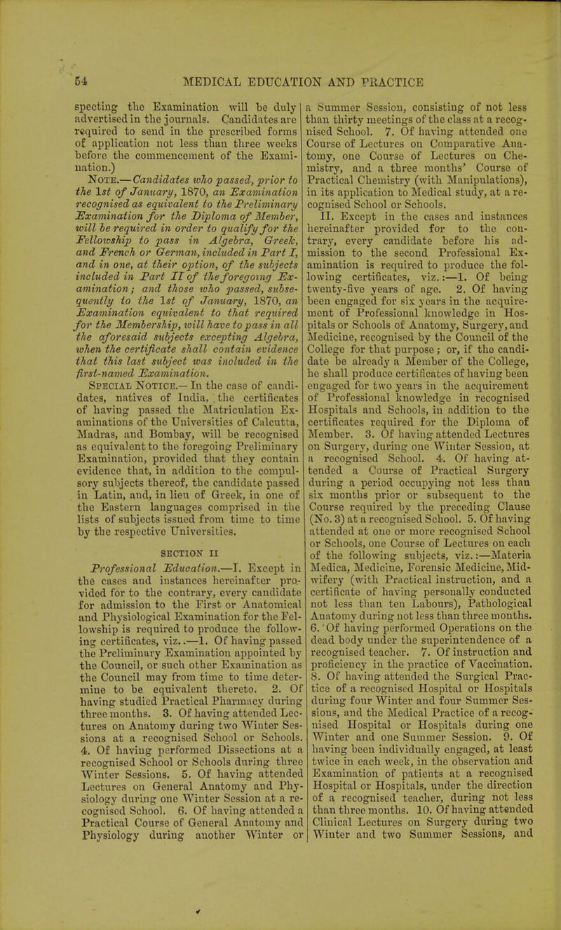 specting the Examination will be duly advertised in the journals. Candidates are required to send in the prescribed forms of application not less than three weeks before the commencement of the Exami- nation.) Note.— Candidates tvho passed, prior to the 1st of January, 1870, an Examination recognised as equivalent to the Preliminary Examination for the Diploma of Member, will be required in order to qualify for the Felloioship to pass in Algebra, Greek, and French or German, included in Part I, and in one, at their option, of the subjects included in Part II of the foregoing Ex- amination; and those who passed, subse- quently to the 1st of January, 1870, an Examination equivalent to that required for the Membership, will have to pass in all the aforesaid subjects excepting Algebra, when the certificate shall contain evidence that this last subject was included in the first-named Examination. Special Notice.— In the case of candi- dates, natives of India, . the certificates of having passed the Matriculation Ex- aminations of the Universities of Calcutta, Madras, and Bombay, will be recognised as equivalent to the foregoing Preliminary Examination, provided that they contain evidence that, in addition to the compul- sory subjects thereof, the candidate passed in Latin, and, in lieu of Greek, in one of the Eastern languages comprised in the lists of subjects issued from time to time by the respective Universities. SECTION II Professional Education.—I. Except in the cases and instances hereinafter pro- vided for to the contrary, every candidate for admission to the First or Anatomical and Physiological Examination for the Fel- lowship is required to produce the follow- ing certificates, viz..—1. Of having passed the Preliminary Examination appointed by the Council, or such other Examination as the Council may from time to time deter- mine to be equivalent thereto. 2. Of having studied Practical Pharmacy during three months. 3. Of having attended Lec- tures on Anatomy during two Winter Ses- sions at a recognised School or Schools. 4. Of having performed Dissections at a recognised School or Schools during three Winter Sessions. 5. Of having attended Lectures on General Anatomy and Phy- siology during one Winter Session at a re- cognised School. 6. Of having attended a Practical Course of General Anatomy and Physiology during another Winter or a Summer Session, consisting of not less than thirty meetings of the class at a recog- nised School. 7. Of having attended one Course of Lectures on Comparative Ana- tomy, one Course of Lectures on Che- mistry, and a three months' Course of Practical Chemistry (with Manipulations), in its application to Medical study, at a re- cognised School or Schools. II. Except in the cases and instances hereinafter provided for to the con- trary, every candidate before his ad- mission to the second Professional Ex- amination is required to produce the fol- lowing certificates, viz.:—1. Of being twenty-five years of age. 2. Of having been engaged for six years in the acquire- ment of Professional knowledge in Hos- pitals or Schools of Anatomy, Surgery, and Medicine, recognised by the Council of the College for that purpose ; or, if the candi- date be already a Member of the College, he shall produce certificates of having been engaged for two years in the acquirement of Professional knowledge in recognised Hospitals and Schools, in addition to the certificates required for the Diploma of Member. 3. Of having attended Lectures on Surgery, during one Winter Session, at a recognised School. 4. Of having at- tended a Course of Practical Surgery during a period occupying not less than six months prior or subsequent to the Course required by the preceding Clause (No. 3) at a recognised School. 5. Of having attended at one or more recognised School or Schools, one Course of Lectures on each of the following subjects, viz.:—Materia Medica, Medicine, Forensic Medicine, Mid- wifery (with Practical instruction, and a certificate of having personally conducted not less than ten Labours), Pathological Anatomy during not less than three months. 6. 'Of having performed Operations on the dead body under the superintendence of a recognised teacher. 7. Of instruction and proficiency in the practice of Vaccination. 8. Of having attended the Surgical Prac- tice of a recognised Hospital or Hospitals during four Winter and four Summer Ses- sions, and the Medical Practice of a recog- nised Hospital or Hospitals during one Winter and one Summer Session. 9. Of having been individually engaged, at least twice in each week, in the observation and Examination of patients at a recognised Hospital or Hospitals, under the direction of a recognised teacher, during not less than three months. 10. Of having attended Clinical Lectures on Surgery during two Winter and two Summer Sessions, and