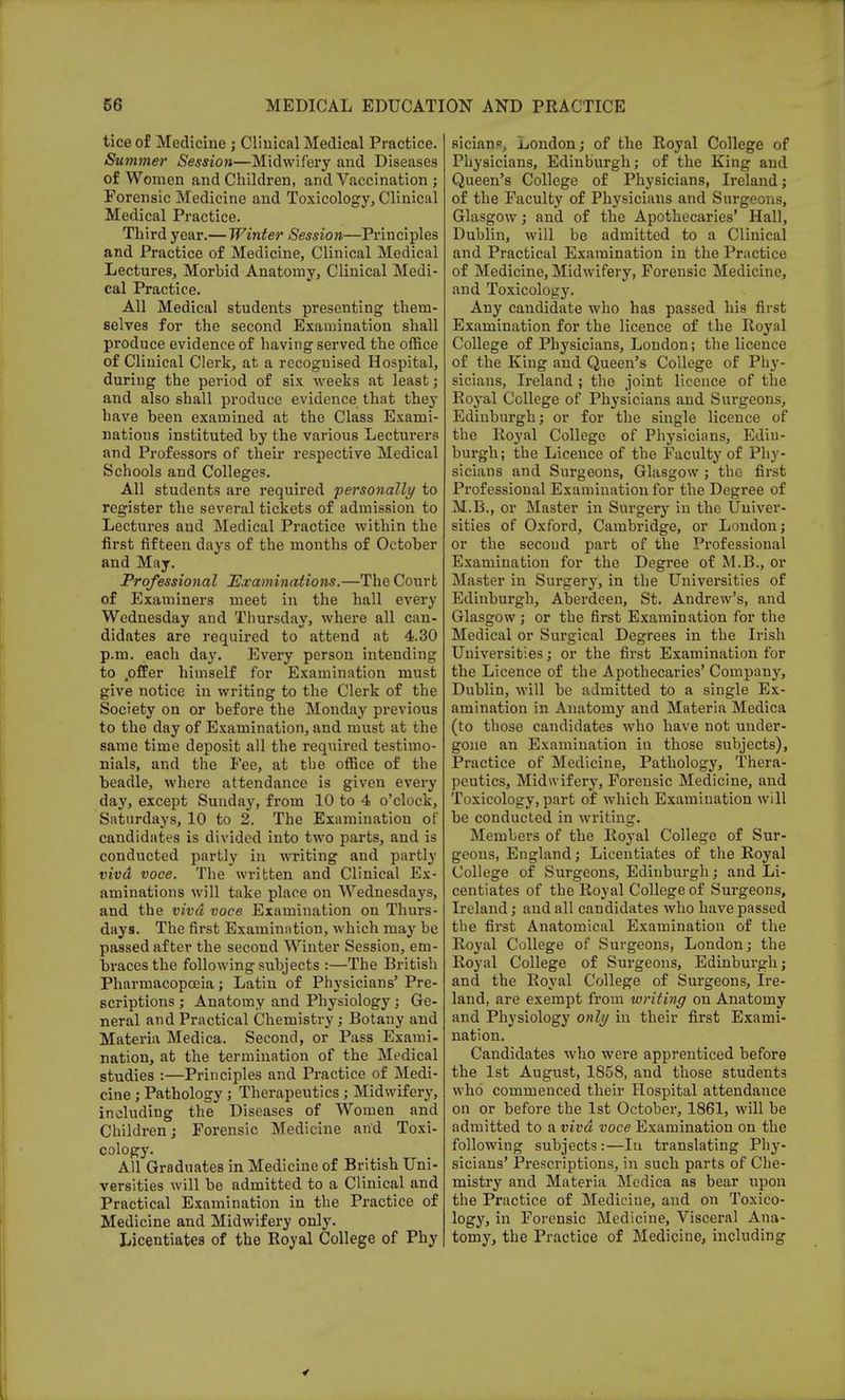 tice of Medicine ; Clinical Medical Practice. Summer Session—Midwifery and Diseases of Women and Children, and Vaccination ; Forensic Medicine and Toxicology, Clinical Medical Practice. Third year.— Winter Session—Principles and Practice of Medicine, Clinical Medical Lectures, Morbid Anatomy, Clinical Medi- cal Practice. All Medical students presenting them- selves for the second Examination shall produce evidence of having served the office of Clinical Clerk, at a rccoguised Hospital, during the period of six weeks at least; and also shall produce evidence that they have been examined at the Class Exami- nations instituted by the various Lecturers and Professors of their respective Medical Schools and Colleges. All students are required personally to register the several tickets of admission to Lectures and Medical Practice within the first fifteen days of the months of October and May. Professional Examinations.—The Court of Examiners meet in the hall every Wednesday and Thursday, where all can- didates are required to attend at 4.30 p.m. each day. Every person intending to .offer himself for Examination must give notice in writing to the Clerk of the Society on or before the Monday previous to the day of Examination, and must at the same time deposit all the required testimo- nials, and the Pee, at the office of the beadle, where attendance is given every day, except Sunday, from 10 to 4 o'clock, Saturdays, 10 to 2. The Examination of candidates is divided into two parts, and is conducted partly in writing and partly vivd voce. The written and Clinical Ex- aminations will take place on Wednesdays, and the vivd voce Examination on Thurs- days. The first Examination, which may be passed after the second Winter Session, em- braces the following subjects :—The British Pharmacopoeia; Latin of Physicians' Pre- scriptions ; Anatomy and Physiology; Ge- neral and Practical Chemistry; Botany and Materia Medica. Second, or Pass Exami- nation, at the termination of the Medical studies :—Principles and Practice of Medi- cine ; Pathology ; Therapeutics; Midwifery, including the Diseases of Women and Children; Forensic Medicine and Toxi- cology. All Graduates in Medicine of British Uni- versities will be admitted to a Clinical and Practical Examination in the Practice of Medicine and Midwifery only. Licentiates of the Royal College of Phy sician?, London; of the Royal College of Physicians, Edinburgh; of the King and Queen's College of Physicians, Ireland; of the Faculty of Physicians and Surgeons, Glasgow; and of the Apothecaries' Hall, Dublin, will be admitted to a Clinical and Practical Examination in the Practice of Medicine, Midwifery, Forensic Medicine, and Toxicology. Any candidate who has passed his first Examination for the licence of the Royal College of Physicians, London; the licence of the King and Queen's College of Phy- sicians, Ireland ; the joint licence of the Royal College of Physicians and Surgeons, Edinburgh; or for the single licence of the Royal College of Physicians, Edin- burgh; the Licence of the Faculty of Phy- sicians and Surgeons, Glasgow; the first Professional Examination for the Degree of M.B., or Master in Surgery in the Univer- sities of Oxford, Cambridge, or London; or the secoud part of the Professional Examination for the Degree of M.B., or Master in Surgery, in the Universities of Edinburgh, Aberdeen, St. Andrew's, and Glasgow; or the first Examination for the Medical or Surgical Degrees in the Irish Universities; or the first Examination for the Licence of the Apothecaries' Company, Dublin, will be admitted to a single Ex- amination in Anatomy and Materia Medica (to those candidates who have not under- gone an Examination in those subjects), Practice of Medicine, Pathology, Thera- peutics, Midwifery, Forensic Medicine, and Toxicology, part of which Examination will be conducted in writing. Members of the Royal College of Sur- geons, England; Licentiates of the Royal College of Surgeons, Edinburgh; and Li- centiates of the Royal College of Surgeons, Ireland; and all candidates who have passed the first Anatomical Examination of the Royal College of Surgeons, London; the Royal College of Surgeons, Edinburgh; and the Royal College of Surgeons, Ire- land, are exempt from writing on Anatomy and Physiology only in their first Exami- nation. Candidates who were apprenticed before the 1st August, 1858, and those students who commenced their Hospital attendance on or before the 1st October, 1861, will be admitted to a vivd voce Examination on the following subjects :—In translating Phy- sicians' Prescriptions, in such parts of Che- mistry and Materia Medica as bear upon the Practice of Medicine, and on Toxico- logy, in Forensic Medicine, Visceral Ana- tomy, the Practice of Medicine, including
