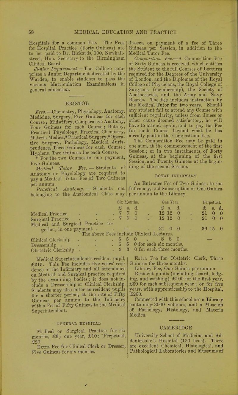 Hospitals for a common Fee. The Fees for Hospital Practice (Forty Guineas) are to be paid to Dr. Eickards, 100, Newkall- street, Hon. Secretary to the Birmingham Clinical Board. Junior Department.—The College com- prises a Junior Department directed by the Warden, to enable students to pass the various Matriculation Examinations in general education. BRISTOL Fees.—Chemistry, Physiology, Anatomy, Medicine, Surgery, Five Guineas for each Course; Midwifery, Comparative Anatomy, Four Guineas for each Course; Botany, Practical Physiology, Practical Chemistry, Materia Medica,*Practical Surgery,*Opera- tive Surgery, Pathology, Medical Juris- prudence, Three Guineas for each Course ; Hygiene, Two Guineas for each Course. * For the two Courses in one payment, Five Guineas. Medical Tutor Fee. — Students of Anatomy or Physiology are required to pay a Medical Tutor Fee of Two Guineas per annum. Practical Anatomy. — Students not belonging to the Anatomical Class may dissect, on payment of a fee of Three Guineas per Session, in addition to the Medical Tutor Fee. Composition Fee.—A Composition Fee of Sixty Guineas is received, which entitles the Student to the full Courses of Lectures required for the Degrees of the University of London, and the Diplomas of the Royal College of Thysicians, the Royal College of Surgeons (membership), the Society of Apothecaries, and the Army and Navy Boards. The Fee includes instruction by the Medical Tutor for two years. Should any student fail to attend any Course with sufficient regularity, unless from illness or other cause deemed satisfactory, he will have to attend again, and to pay the Fee for such Course beyond what he has already paid in the Composition Fee. The Composition Fee may be paid in one sum, at the commencement of the first Session; or in two instalments, of Forty Guineas, at the beginning of the first Session, and Twenty Guineas at the begin- ning of the second Session. ROYAL INFIRMARY An Entrance Fee of Two Guineas to the Infirmary, and Subscription of One Guinea per annum to the Library. Six Months. £ s. d. 7 7 0 0 One Year. I £ s. 12 12 12 12 d. 0 0 Medical Practice Surgical Practice . Medical and Surgical Practice to- gether, in one payment . . — 21 0 0 The above Fees include Clinical Lectures. Clinical Clerkship . . .5 5 0. 8 8 0 Dressership . • • .5 5 0 for each six mouths. Obstetric Clerkship . . . 3 3 0 for each three months. PerpetuHl. £ s. d. 21 0 0 21 0 0 36 15 0 Medical Superintendent's resident pupil, £315. This Fee includes five years' resi- dence in the Infirmary and all attendance on Medical and Surgical practice required by the examining bodies ; it does not in- ciudc a Dressership or Clinical Clerkship. Students may also enter as resident pupils for a shorter period, at the rate of Fifty Guineas per annum to the Infirmary with a Fee of Fifty Guineas to the Medical Superintendent. GENERAL HOSPITAL Medical or Surgical Practice for six months, £6; one year, £10; 'Perpetual, £20. Extra Fee for Clinical Clerk or Dresser, Five Guineas for six months. Extra Fee for Obstetric Clerk, Three Guineas for three months. Library Fee, One Guinea per annum. Resident pupils (including board, lodg- ing, and washing), £100 for the first year, £60 for each subsequent year; or for five years, with apprenticeship to the Hospital, £260. Connected with this school are a Library containing 3000 volumes, and a Museum of Pathology, Histology, and Materia Medica. CAMBRIDGE University School of Medicine and Ad- denbrooke's Hospital (120 beds). There are excellent Chemical, Histological, and Pathological Laboratories and Museums of