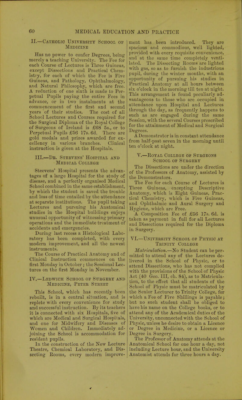 II.—Catholic University School of Medicine Has no power to confer Degrees, being merely a teaching University. The Fee for each Course of Lectures is Three Guineas, except Dissections and Practical Chem- istry, for each of which the Fee is Five Guineas, and Pathology, Ophthalmology, and Natural Philosophy, which are free. A reduction of one sixth is made to Per- petual Pupils paying the entire Fees in advance, or in two instalments at the commencement of the first and second years of their studies. The cost of all School Lectures and Courses required for the Surgical Diploma of the Royal College of Surgeons of Ireland is £68 5s., or to Perpetual Pupils £56 17s. 6d. There are gold medals and prizes awarded for ex- cellency in various branches. Clinical instruction is given at the Hospitals. III.—Db. Steevens' Hospital and Medical College Steevens' Hospital presents the advan- tages of a large Hospital for the study of disease, and a perfectly organised Medical School combined in the same establishment, by which the student is saved the trouble and loss of time entailed by the attendance at separate institutions. The pupil taking Lectures and pursuing his Anatomical studies in the Hospital buildings enjoys unusual opportunity of witnessing primary operations and the immediate treatment of accidents and emergencies. During last recess a Histological Labo- ratory has been completed, with every modern improvement, and all the newest instruments. The Course of Practical Anatomy and of Clinical Instruction commences on the first Monday in October; the Sessional Lec- tures on the first Monday in November. IV.—Ledwich School op Surgery and Medicine, Peter Street This School, which has recently been rebuilt, is in a central situation, and is replete with every convenience for study and successful instruction. By its teachers it is connected with six Hospitals, five of which are Medical and Surgical Hospitals, and one for Midwifery and Diseases of Women and Children. Immediately ad- joining the School is accommodation for resident pupils. In the construction of the New Lecture Theatre, Chemical Laboratory, and Dis- secting Rooms, every modern improve- ment has been introduced. They are spacious and commodious, well lighted, provided with every requisite convenience, and at the same time completely venti- lated. The Dissecting Rooms are lighted with gas, so as to furnish the industrious pupil, during the winter months, with an opportunity of pursuing his studies in Practical Anatomy at all hours between six o'clock in the morning till ten at night. This arrangement is found peculiarly ad- vantageous to those who are occupied in attendance upon Hospital and Lectures through the day, as frequently happens to such as are engaged during the same Session, with the several Courses prescribed for the attainment of Medical and Surgical Degrees. A Demonstrator is in constant attendance from half-past seven in the morning until ten o'clock at night. V.—Royal College op Surgeons School op Surgery The Dissections are under the direction of the Professors of Anatomy, assisted by the Demonstrators. The Fee for each Course of Lectures is Three Guineas, excepting Descriptive Anatomy, which is Eight Guineas, Prac- tical Chemistry, which is Five Guineas, and Ophthalmic and Aural Surgery and Hygiene, which are Free. A Composition Fee of £56 17s. 6d. is taken as payment in full for all Lectures and Dissections required for the Diploma in Surgery. VI.—University School of Physio at Trinity College Matriculation.—No Student can be per- mitted to attend any of the Lectures de- livered in the School of Physic, or to attend Dissections, who has not complied with the provisions of the School of Physic Act (40 Geo. Ill, ch. 84), as to Matricula- tion, to the effect that all students of the School of Physic must be matriculated by the Senior Lecturer to Trinity College, for which a Fee of Five Shillings is payable; but no such student shall be obliged to have his name on the College books, or to attend any of the Academical duties of the University, unconnected with the School of Physic, unless he desire to obtain a Licence or Degree in Medicine, or a Licence or Degree in Surgery. The Professor of Anatomy attends at the Anatomical School for one hour a day, not including Lecture hour, and the University Anatomist attends for three hours a day.