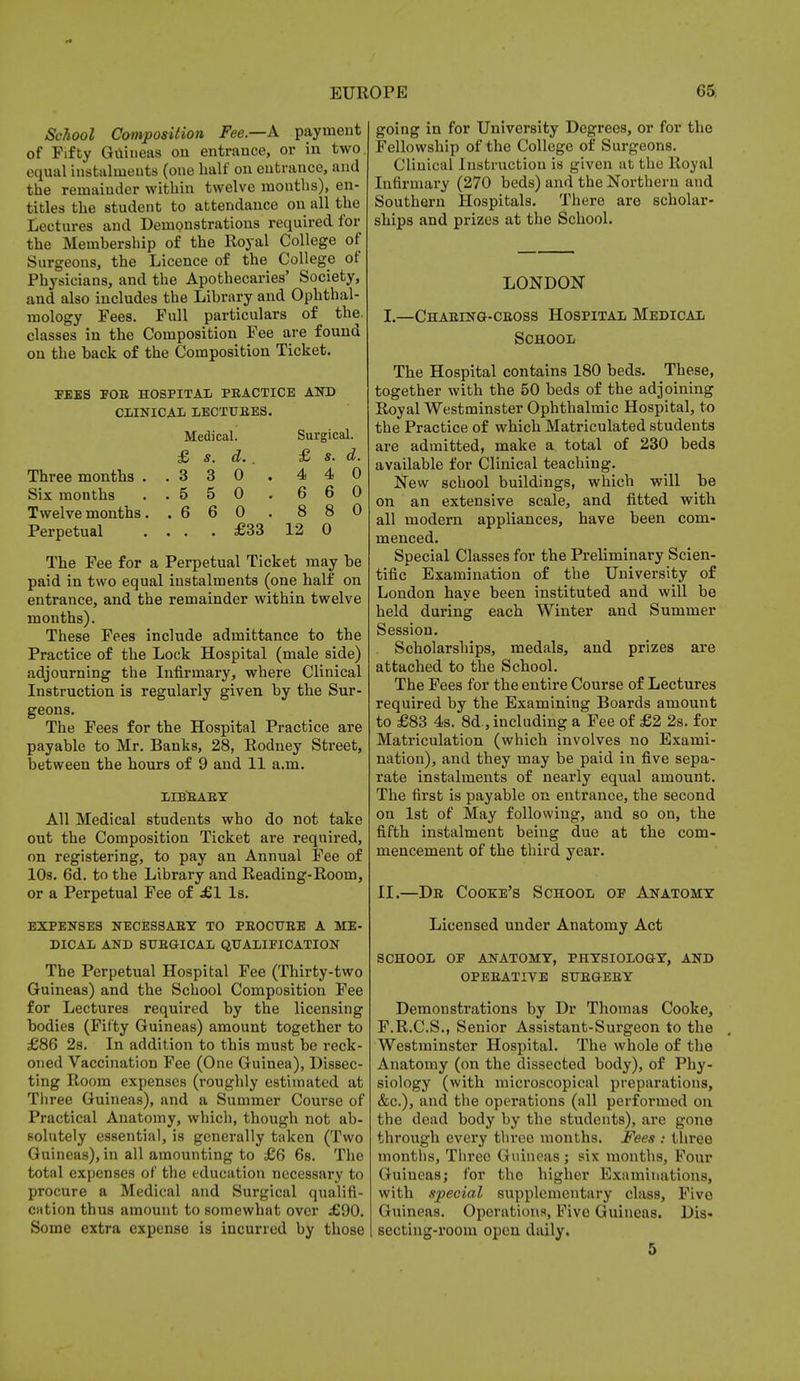 School Composition Fee—A payment of Fifty Guineas on entrance, or in two. equal instalments (one half on entrance, and the remainder within twelve months), en- titles the student to attendance on all the Lectures and Demonstrations required for the Membership of the Royal College of Surgeons, the Licence of the College of Physicians, and the Apothecaries' Society, and also includes the Library and Ophthal- mology Fees. Full particulars of the. classes in the Composition Fee are found on the back of the Composition Ticket. FEES FOR HOSPITAL PRACTICE AND CLINICAL LECTURES. Medical. Surgical. £ s. d. . £ s. d. Three months ..3 3 0 . 4 4 0 Six months ..5 5 0 . 6 6 0 Twelvemonths. .6 6 0 . 8 8 0 Perpetual ... . £33 12 0 The Fee for a Perpetual Ticket may be paid in two equal instalments (one half on entrance, and the remainder within twelve months). These Fees include admittance to the Practice of the Lock Hospital (male side) adjourning the Infirmary, where Clinical Instruction is regularly given by the Sur- geons. The Fees for the Hospital Practice are payable to Mr. Banks, 28, Rodney Street, between the hours of 9 and 11 a.m. LIBRARY All Medical students who do not take out the Composition Ticket are required, on registering, to pay an Annual Fee of 10s. 6d. to the Library and Reading-Room, or a Perpetual Fee of £1 Is. EXPENSES NECESSARY TO PROCURE A ME- DICAL AND SURGICAL QUALIFICATION The Perpetual Hospital Fee (Thirty-two Guineas) and the School Composition Fee for Lectures required by the licensing bodies (Fifty Guineas) amount together to £86 2s. In addition to this must be reck- oned Vaccination Fee (One Guinea), Dissec- ting Room expenses (roughly estimated at Three Guineas), and a Summer Course of Practical Anatomy, which, though not ab- solutely essential, is generally taken (Two Guineas), in all amounting to £6 6s. The total expenses of the education necessary to procure a Medical and Surgical qualifi- cation thus amount to somewhat over £90. Some extra expense is incurred by those going in for University Degrees, or for the Fellowship of the College of Surgeons. Clinical Instruction is given at the ltoyal Infirmary (270 beds) and the Northern and Southern Hospitals. There are scholar- ships and prizes at the School. LONDON I.—Charing-cross Hospital Medical School The Hospital contains 180 beds. These, together with the 50 beds of the adjoining Royal Westminster Ophthalmic Hospital, to the Practice of which Matriculated students are admitted, make a total of 230 beds available for Clinical teaching. New school buildings, which will be on an extensive scale, and fitted with all modern appliances, have been com- menced. Special Classes for the Preliminary Scien- tific Examination of the University of London have been instituted and will be held during each Winter and Summer Session. . Scholarships, medals, and prizes are attached to the School. The Fees for the entire Course of Lectures required by the Examining Boards amount to £83 4s. 8d., including a Fee of £2 2s. for Matriculation (which involves no Exami- nation), and they may be paid in five sepa- rate instalments of nearly equal amount. The first is payable on entrance, the second on 1st of May following, and so on, the fifth instalment being due at the com- mencement of the third year. II.—Dr Cooke's School op Anatomy Licensed under Anatomy Act SCHOOL OP ANATOMY, PHYSIOLOGY, AND OPERATIVE SURGERY Demonstrations by Dr Thomas Cooke, F.R.C.S., Senior Assistant-Surgeon to the Westminster Hospital. The whole of the Anatomy (on the dissected body), of Phy- siology (with microscopical preparations, &c), and the operations (all performed on the dead body by the students), are gone through every three months. Fees : three months, Three Guineas ; six months, Four Guineas; for the higher Examinations, with special supplementary class, Five Guineas. Operations, Five Guineas. Dis- secting-room open daily. 5