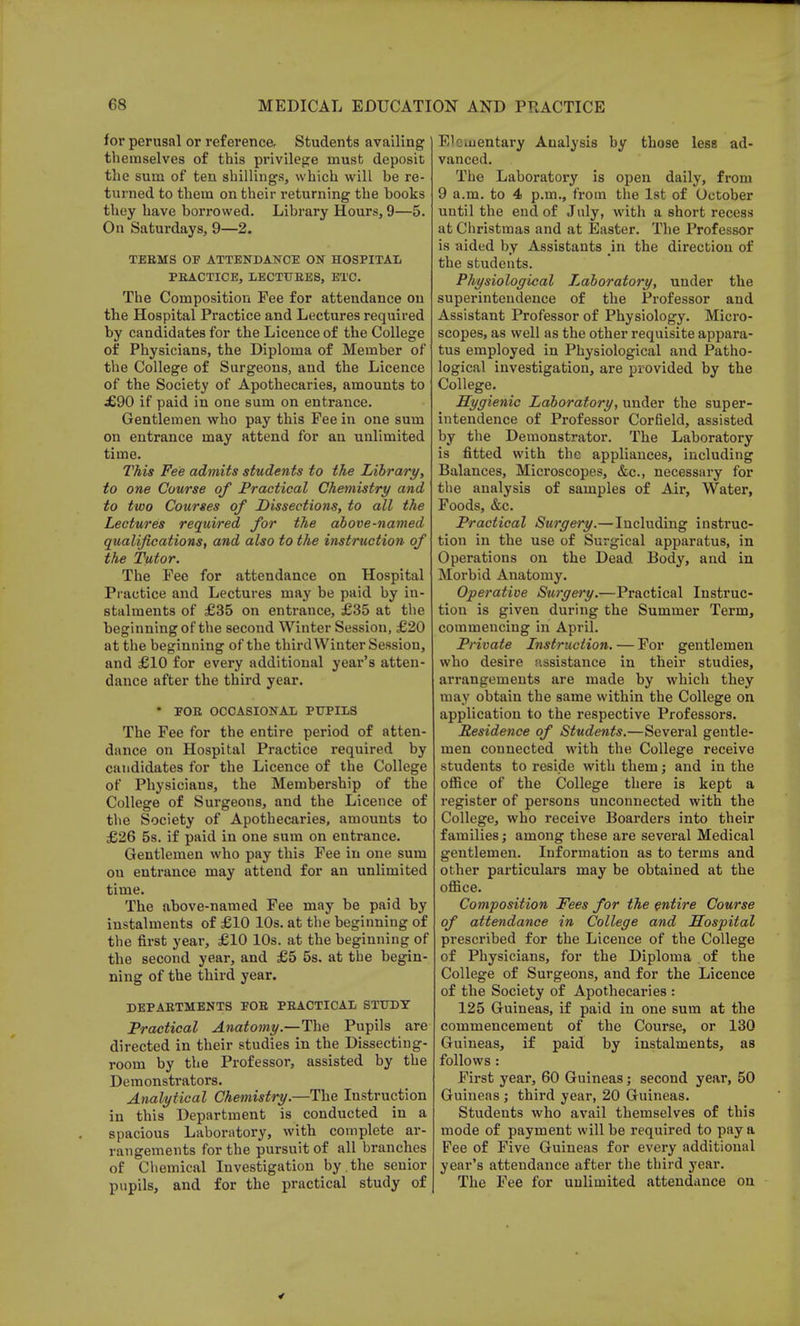 for perusal or reference, Students availing themselves of this privilege must deposit the sum of ten shillings, which will be re- turned to them on their returning the books they have borrowed. Library Hours, 9—5. On Saturdays, 9—2. TEEMS OF ATTENDANCE ON HOSPITAL PRACTICE, LECTURES, ETC. The Composition Pee for attendance on the Hospital Practice and Lectures required by candidates for the Licence of the College of Physicians, the Diploma of Member of the College of Surgeons, and the Licence of the Society of Apothecaries, amounts to £90 if paid in one sum on entrance. Gentlemen who pay this Pee in one sum on entrance may attend for an unlimited time. This Fee admits students to the Library, to one Course of Practical Chemistry and to two Courses of Dissections, to all the Lectures required for the above-named qualifications, and also to the instruction of the Tutor. The Fee for attendance on Hospital Practice and Lectures may be paid by in- stalments of £35 on entrance, £35 at the beginning of the second Winter Session, £20 at the beginning of the third Winter Session, and £10 for every additional year's atten- dance after the third year. * FOE OCCASIONAL PUPILS The Fee for the entire period of atten- dance on Hospital Practice required by candidates for the Licence of the College of Physicians, the Membership of the College of Surgeons, and the Licence of the Society of Apothecaries, amounts to £26 5s. if paid in one sum on entrance. Gentlemen who pay this Fee in one sum ou entrance may attend for an unlimited time. The above-named Fee may be paid by instalments of £10 10s. at the beginning of the first year, £10 10s. at the beginning of the second year, and £5 5s. at the begin- ning of the third year. DEPARTMENTS FOE PEACTICAL STUDY Practical Anatomy.—The Pupils are directed in their studies in the Dissecting- room by the Professor, assisted by the Demonstrators. Analytical Chemistry.—The Instruction in this Department is conducted in a spacious Laboratory, with complete ar- rangements for the pursuit of all branches of Chemical Investigation by . the senior pupils, and for the practical study of FJi.uentary Analysis by those less ad- vanced. The Laboratory is open daily, from 9 a.m. to 4 p.m., from the 1st of October until the end of July, with a short recess at Christmas and at Easter. The Professor is aided by Assistants in the direction of the students. Physiological Laboratory, under the superintendence of the Professor and Assistant Professor of Physiology. Micro- scopes, as well as the other requisite appara- tus employed in Physiological and Patho- logical investigation, are provided by the College. Hygienic Laboratory, under the super- intendence of Professor Corfield, assisted by the Demonstrator. The Laboratory is fitted with the appliances, including Balances, Microscopes, &c, necessary for the analysis of samples of Air, Water, Foods, &c. Practical Surgery.—Iucluding instruc- tion in the use of Surgical apparatus, in Operations on the Dead Body, and in Morbid Anatomy. Operative Surgery.—Practical Instruc- tion is given during the Summer Term, commencing in April. Private Instruction. — For gentlemen who desire assistance in their studies, arrangements are made by which they may obtain the same within the College on application to the respective Professors. Residence of Students.—Several gentle- men connected with the College receive students to reside with them; and in the office of the College there is kept a register of persons unconnected with the College, who receive Boarders into their families; among these are several Medical gentlemen. Information as to terms and other particulars may be obtained at the office. Composition Fees for the entire Course of attendance in College and Hospital prescribed for the Licence of the College of Physicians, for the Diploma of the College of Surgeons, and for the Licence of the Society of Apothecaries : 125 Guineas, if paid in one sum at the commencement of the Course, or 130 Guineas, if paid by instalments, as follows : First year, 60 Guineas; second year, 50 Guineas ; third year, 20 Guineas. Students who avail themselves of this mode of payment will be required to pay a Fee of Five Guineas for every additional year's attendance after the third year. The Fee for unlimited attendance on