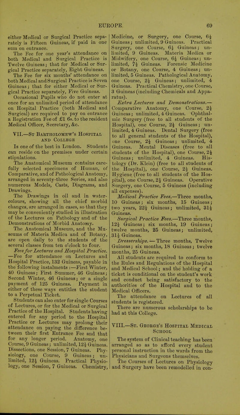 either Medical or Surgical Practice sepa- rately is Fifteen Guineas, if paid in one sum on entrance. The Fee for one year's attendance on both Medical and Surgical Practice is Twelve Guineas; that for Medical or Sur- gical Practice separately, Eight Guineas. The Fee for six months' attendance on both Medical and Surgical Practice is Seven Guineas ; that for either Medical or Sur- gical Practice separately, Five Guineas. Occasional Pupils who do not enter at once for an unlimited period of attendance on Hospital Practice (both Medical and Surgical) are required to pay on entrance a Registration Fee of £1 6s. to the resident Medical Officer, Secretary, &c. VII.—St Bartholomew's Hospital and College Is one of the best in London. Students can reside on the premises under certain stipulations. The Anatomical Museum contains care- fully selected specimens of Human, of Comparative, and of Pathological Anatomy, arranged in seventy-three Series, and also numerous Models, Casts, Diagrams, and Drawings. The Drawings in oil and in water- colours, showing all the chief morbid changes, are arranged in cases, so that they may be conveniently studied in illustration of the Lectures on Pathology and of the Demonstrations of Morbid Anatomy. The Anatomical Museum, and the Mu- seums of Materia Medica and of Botany, are open daily to the students of the several classes from ten o'clock to four. Fees for Lectures and Hospital Practice. —Fee for attendance on Lectures and Hospital Practice, 132 Guineas, payable in the following instalments :—First Winter, 40 Guineas; First Summer, 46 Guineas; Second Winter, 46 Guineas; or a single payment of 125 Guineas. Payment in either of these ways entitles the student to a Perpetual Ticket. Students can also enter for single Courses of Lectures, or for the Medical or Surgical Practice of the Hospital. Students having entered for any period to the Hospital Practice or Lectures may prolong their attendance on paying the difference be- tween their first Entrance Fee and that for any longer period. Anatomy, one Course, 9 Guineas; unlimited, 12£ Guineas. Dissections, one Session, 7 Guineas. Phy- siology, one Course, 9 Guineas; un- limited, 12£ Guineas. Practical Physio- logy, one Session, 7 Guineas. Chemistry, Medicine, or Surgery, one Course, 6£ Guineas; unlimited, 9 Guineas. Practical Surgery, one Course, 6j Guineas; un- limited, 9 Guineas. Materia Medica or Midwifery, one Course, 6£ Guineas; un- limited, 7i Guineas. Forensic Medicine or Botany, one Course, 4 Guineas; un- limited, 5 Guineas. Pathological Anatomy, one Course, 2^ Guineas; unlimited, 4 Guineas. Practical Chemistry, one Course, 3 Guineas (including Chemicals and Appa- ratus). Extra Lectures and Demonstrations.— Comparative Anatomy, one Course, 2^ Guineas; unlimited, 4 Guineas. Ophthal- mic Surgery (free to all students of the Hospital), one Course, 2£ Guineas; un- limited, 4 Guineas. Dental Surgery (free to all general students of the Hospital), one Course, 2£ Guineas; unlimited, 4 Guineas. Mental Diseases (free to all students of the Hospital), one Course, 2£ Guineas; unlimited, 4 Guineas. His- tology (Dr. Klein) (free to all students of the Hospital), one Course, 2£ Guineas. Hygiene (free to all students of the Hos- pital), one Course, 2g Guineas. Operative Surgery, one Course, 5 Guineas (including all expenses). Medical Practice Fees.—Three months, 10 Guineas; six months, 15 Guineas; two years, 22J Guineas; unlimited, 31£ Guineas. Surgical Practice Fees.—Three months, 12£ Guineas; six months, 19 Guineas; twelve months, 25 Guineas; unlimited, 31£ Guineas. Lresserships. — Three months, Twelve Guineas; six months, 18 Guineas; twelve months, 25 Guineas. All students are required to conform to the Rules and Regulations of the Hospital and Medical School; and the holding of a ticket is conditional on the student's work and conduct being satisfactory to the authorities of the Hospital and to the Medical Officers. The attendance on Lectures of all students is registered. There are numerous scholarships to be had at this College. VIII.—St. George's Hospital Medical School The system of Clinical teaching has been arranged so as to afford every student personal instruction in the wards from the Physicians and Surgeons themselves. The Courses of Lectures on Physiology and Surgery have been remodelled in con-