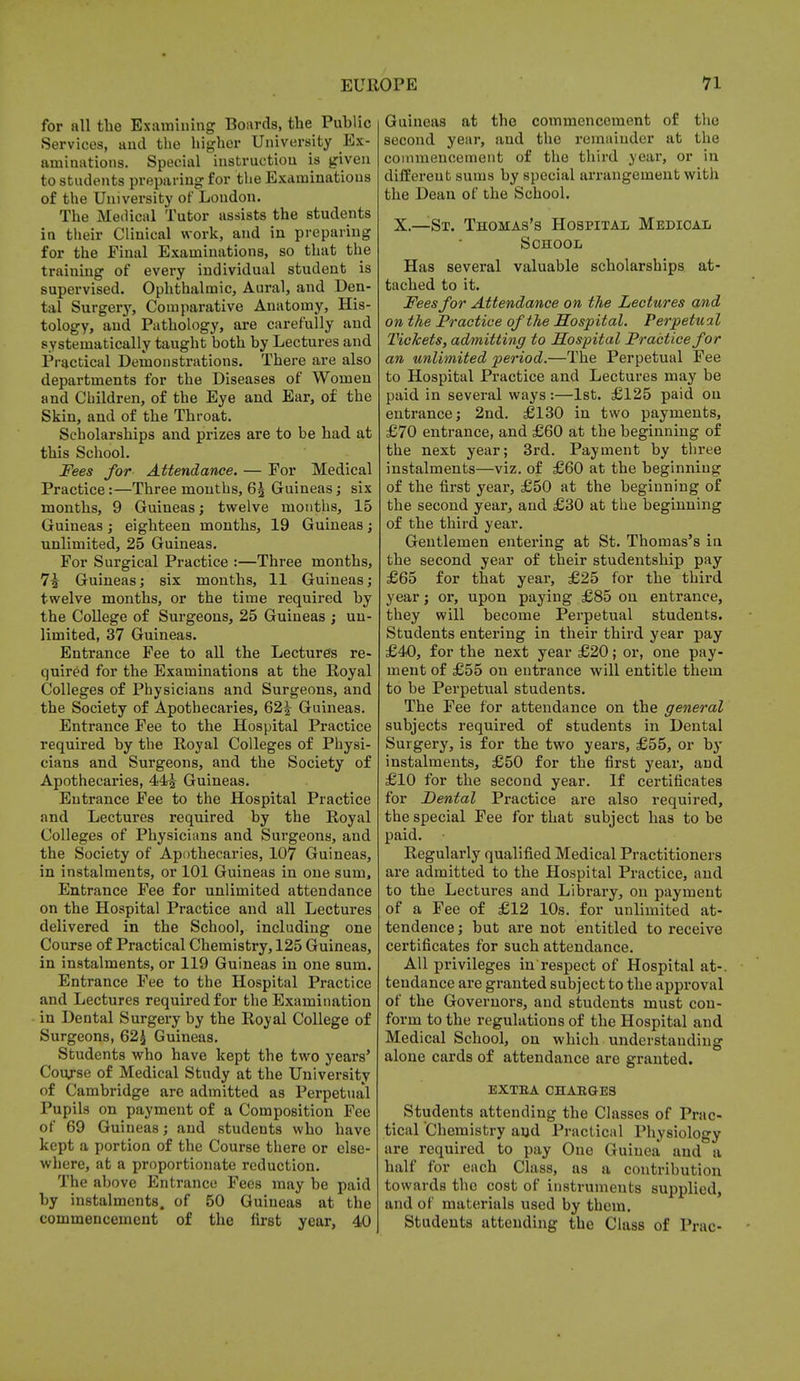 for all the Examining Boards, the Public Services, and the higher University Ex- aminations. Special instruction is given to students preparing for the Examinations of the University of London. The Medical Tutor assists the students in their Clinical work, and in preparing for the Final Examinations, so that the training of every individual student is supervised. Ophthalmic, Aural, and Den- tal Surgery, Comparative Anatomy, His- tology, and Pathology, are carefully and systematically taught both by Lectures and Practical Demonstrations. There are also departments for the Diseases of Women and Children, of the Eye and Ear, of the Skin, and of the Throat. Scholarships and prizes are to be had at this School. Fees for Attendance. — For Medical Practice:—Three months, Q\ Guineas; six months, 9 Guineas; twelve months, 15 Guineas; eighteen months, 19 Guineas; unlimited, 25 Guineas. For Surgical Practice :—Three months, 7^ Guineas; six months, 11 Guineas; twelve months, or the time required by the College of Surgeons, 25 Guineas ; un- limited, 37 Guineas. Entrance Fee to all the Lectures re- quired for the Examinations at the Royal Colleges of Physicians and Surgeons, and the Society of Apothecaries, 62£ Guineas. Entrance Fee to the Hospital Practice required by the Royal Colleges of Physi- cians and Surgeons, and the Society of Apothecaries, 44J Guineas. Entrance Fee to the Hospital Practice and Lectures required by the Royal Colleges of Physicians and Surgeons, and the Society of Apothecaries, 107 Guineas, in instalments, or 101 Guineas in one sum, Entrance Fee for unlimited attendance on the Hospital Practice and all Lectures delivered in the School, including one Course of Practical Chemistry, 125 Guineas, in instalments, or 119 Guineas in one sum. Entrance Fee to the Hospital Practice and Lectures required for the Examination in Dental Surgery by the Royal College of Surgeons, 62$ Guineas. Students who have kept the two years' Course of Medical Study at the University of Cambridge are admitted as Perpetual Pupils on payment of a Composition Fee of 69 Gui neas; and students who have kept a portion of the Course there or else- where, at a proportionate reduction. The above Entrance Fees may be paid by instalments, of 50 Guineas at the commencement of the first year, 40 Guineas at the commencement of the second year, and the remainder at the commencement of the third year, or in different sums by special arrangement with the Dean of the School. X.—St. Thomas's Hospital Medical School Has several valuable scholarships at- tached to it. Fees for Attendance on the Lectures and on the Practice of the Hospital. Perpetual Tickets, admitting to Hospital Practice for an unlimited period.—The Perpetual Fee to Hospital Practice and Lectures may be paid in several ways:—1st. £125 paid on entrance; 2nd. £130 in two payments, £70 entrance, and £60 at the beginning of the next year; 3rd. Payment by three instalments—viz. of £60 at the beginning of the first year, £50 at the beginning of the second year, and £30 at the beginning of the third year. Gentlemen entering at St. Thomas's in the second year of their studentship pay £65 for that year, £25 for the third year; or, upon paying £85 on entrance, they will become Perpetual students. Students entering in their third year pay £40, for the next year £20; or, one pay- ment of £55 on entrance will entitle them to be Perpetual students. The Fee for attendance on the general subjects required of students in Dental Surgery, is for the two years, £55, or by instalments, £50 for the first year, and £10 for the second year. If certificates for Dental Practice are also required, the special Fee for that subject has to be paid. Regularly qualified Medical Practitioners are admitted to the Hospital Practice, and to the Lectures and Library, on payment of a Fee of £12 10s. for unlimited at- tendence; but are not entitled to receive certificates for such attendance. All privileges in respect of Hospital at-, tendance are granted subject to the approval of the Governors, and students must con- form to the regulations of the Hospital and Medical School, on which understanding alone cards of attendance are granted. EXTEA CHAEGES Students attending the Classes of Prac- tical Chemistry and Practical Physiology are required to pay One Guinea and a half for each Class, as a contribution towards the cost of instruments supplied, and of materials used by them. Students attending the Class of Prac-