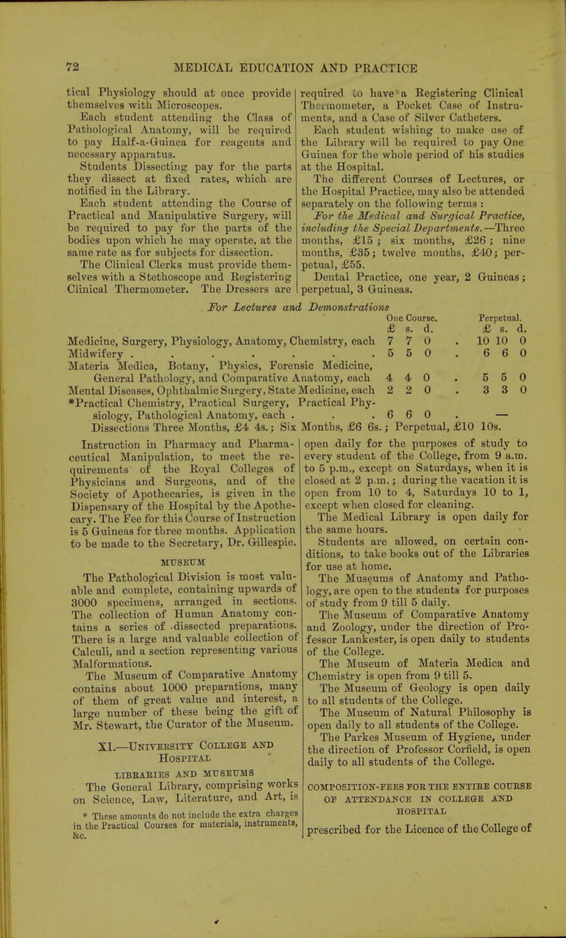 tical Physiology should at once provide themselves with Microscopes. Each student attending the Class of Pathological Anatomy, will be required to pay Half-a-Guinea for reagents and necessary apparatus. Students Dissecting pay for the parts they dissect at fixed rates, which are notified in the Library. Each student attending the Course of Practical and Manipulative Surgery, will be required to pay for the parts of the bodies upon which he may operate, at the same rate as for subjects for dissection. The Clinical Clerks must provide them- selves with a Stethoscope and Registering Clinical Thermometer. The Dressers are required lo have a Registering Clinical Thermometer, a Pocket Case of Instru- ments, and a Case of Silver Catheters. Each student wishing to make use of the Library will be required to pay One Guinea for the whole period of his studies at the Hospital. The different Courses of Lectures, or the Hospital Practice, may also be attended separately on the following terms : For the Medical and Surgical Practice, including the Special Departments. —Three months, £15 ; six mouths, £26; nine months, £85; twelve months, £40; per- petual, £55. Dental Practice, one year, 2 Guineas; perpetual, 3 Guineas. For Lectures and Demonstrations One Course. Medicine, Surgery, Physiology, Anatomy, Chemistry, each Midwifery ....... Materia Medica, Botany, Physics, Forensic Medicine, General Pathology, and Comparative Anatomy, each Mental Diseases, Ophthalmic Surgery, State Mediciue, each ♦Practical Chemistry, Practical Surgery, Practical Phy- siology, Pathological Anatomy, each . Dissections Three Months, £4 4s.; Six Months, £6 6s £ 7 5 4 2 s. 7 5 4 2 d. 0 0 0 0 Perpetual. £ s. d 10 10 C 6 6 C 5 3 5 3 0 0 Instruction in Pharmacy and Pharma- ceutical Manipulation, to meet the re- quirements of the Royal Colleges of Physicians and Surgeons, and of the Society of Apothecaries, is given in the Dispensary of the Hospital by the Apothe- cary. The Fee for this Course of Instruction is 5 Guineas for three mouths. Application to be made to the Secretary, Dr. Gillespie. MUSEUM The Pathological Division is most valu- able and complete, containing upwards of 3000 specimens, arranged in sections. The collection of Human Anatomy con- tains a series of dissected preparations. There is a large and valuable collection of Calculi, and a section representing various Malformations. The Museum of Comparative Anatomy contains about 1000 preparations, many of them of great value and interest, a large number of these being the gift of Mr. Stewart, the Curator of the Museum. XL—Untveesity College and Hospital libbabies and museum a The General Library, comprising works on Science, Law, Literature, and Art, is * These amounts do not include the extra charges in the Practical Courses for materials, instruments, &c. 6 0. — Perpetual, £10 10s. open daily for the purposes of study to every student of the College, from 9 a.m. to 5 p.m., except on Saturdays, when it is closed at 2 p.m.; during the vacation it is open from 10 to 4, Saturdays 10 to 1, except when closed for cleaning. The Medical Library is open daily for the same hours. Students are allowed, on certain con- ditions, to take books out of the Libraries for use at home. The Museums of Anatomy and Patho- logy, are open to the students for purposes of study from 9 till 5 daily. The Museum of Comparative Anatomy and Zoology, under the direction of Pro- fessor Lankester, is open daily to students of the College. The Museum of Materia Medica and Chemistry is open from 9 till 5. The Museum of Geology is open daily to all students of the College. The Museum of Natural Philosophy is open daily to all students of the College. The Parkes Museum of Hygiene, under the direction of Professor Corfield, is open daily to all students of the College. composition-pees poe the entiee couese op attendance in college and hospital prescribed for the Licence of the College of