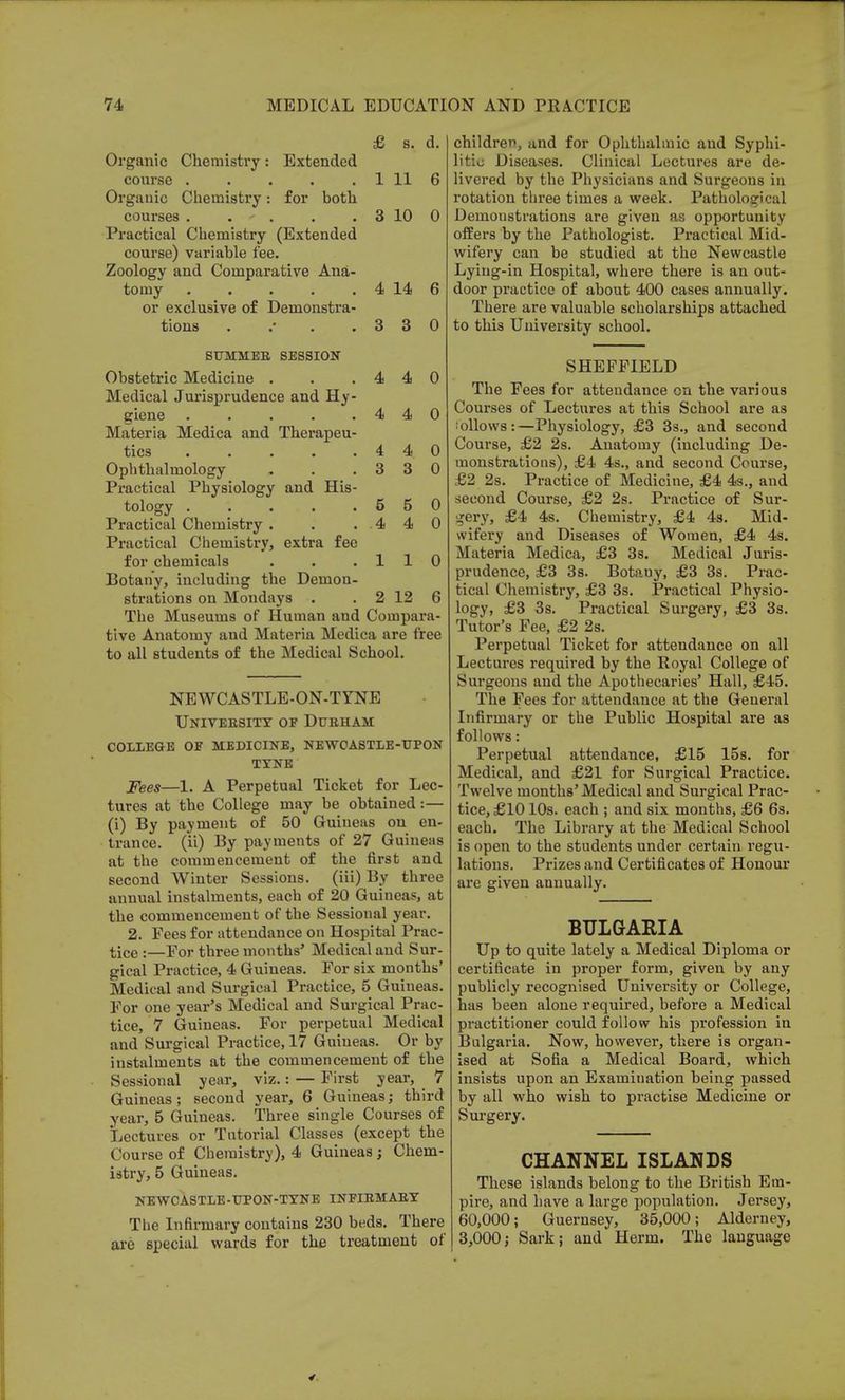 £ s. d. Organic Chemistry: Extended course 1 11 6 Organic Chemistry: for both courses . . . . . 3 10 0 Practical Chemistry (Extended course) variable fee. Zoology and Comparative Ana- tomy . . . . . 4 14 6 or exclusive of Demonstra- tions . .* . .330 SUMMEB, SESSION Obstetric Medicine . . .440 Medical Jurisprudence and Hy- giene . . . . .440 Materia Medica and Therapeu- tics . . . . .440 Ophthalmology . . .330 Practical Physiology and His- tology 5 5 0 Practical Chemistry . . .440 Practical Chemistry, extra fee for chemicals . . .110 Botany, including the Demon- strations on Mondays . . 2 12 6 The Museums of Human and Compara- tive Anatomy and Materia Medica are free to all students of the Medical School. NEWCASTLE-ON-TYNE University op Durham college of medicine, newcastle-upon TYNE Fees—1. A Perpetual Ticket for Lec- tures at the College may be obtained:— (i) By payment of 50 Guineas on en- trance, (ii) By payments of 27 Guineas at the commencement of the first and second Winter Sessions, (iii) By three annual instalments, each of 20 Guineas, at the commencement of the Sessional year. 2. Fees for attendance on Hospital Prac- tice :—For three months' Medical and Sur- gical Practice, 4 Guineas. For six months' Medical and Surgical Practice, 5 Guineas. For one year's Medical and Surgical Prac- tice, 7 Guineas. For perpetual Medical and Surgical Practice, 17 Guineas. Or by instalments at the commencement of the Sessional year, viz.: — First year, ^ 7 Guineas; second year, 6 Guineas; third year, 5 Guineas. Three single Courses of Lectures or Tutorial Classes (except the Course of Chemistry), 4 Guineas ; Chem- istry, 5 Guineas. NEWCASTLE-UPON-TYNE INPIRMAEY The Infirmary contains 230 beds. There are special wards for the treatment of children, and for Ophthalmic and Syphi- litic Diseases. Clinical Lectures are de- livered by the Physicians and Surgeons in rotation three times a week. Pathological Demonstrations are given as opportunity offers by the Pathologist. Practical Mid- wifery can be studied at the Newcastle Lying-in Hospital, where there is an out- door practice of about 400 cases annually. There are valuable scholarships attached to this University school. SHEFFIELD The Fees for attendance on the various Courses of Lectures at this School are as iollows:—Physiology, £3 3s., and second Course, £2 2s. Anatomy (including De- monstrations), £4 4s., and second Course, £2 2s. Practice of Medicine, £4 4s., and second Course, £2 2s. Practice of Sur- gery, £4 4s. Chemistry, £4 4s. Mid- wifery and Diseases of Women, £4 4s. Materia Medica, £3 3s. Medical Juris- prudence, £3 3s. Botany, £3 3s. Prac- tical Chemistry, £3 3s. Practical Physio- logy, £3 3s. Practical Surgery, £3 3s. Tutor's Fee, £2 2s. Perpetual Ticket for attendance on all Lectures required by the Royal College of Surgeons and the Apothecaries' Hall, £45. The Fees for attendance at the General Infirmary or the Public Hospital are as follows: Perpetual attendance, £15 15s. for Medical, and £21 for Surgical Practice. Twelve months'Medical and Surgical Prac- tice, £10 10s. each ; and six months, £6 6s. each. The Library at the Medical School is open to the students under certain regu- lations. Prizes and Certificates of Honour are given annually. BULGARIA Up to quite lately a Medical Diploma or certificate in proper form, given by any publicly recognised University or College, has been alone required, before a Medical practitioner could follow his profession in Bulgaria. Now, however, there is organ- ised at Sofia a Medical Board, which insists upon an Examination being passed by all who wish to practise Medicine or Surgery. CHANNEL ISLANDS These islands belong to the British Em- pire, and have a large population. Jersey, 60,000; Guernsey, 35,000; Alderney, 3,000; Sark; and Herm. The language