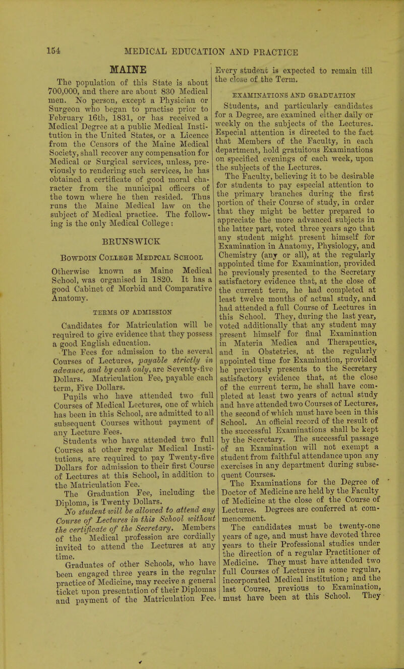 MAINE The population of this State is about 700,000, and there are about 830 Medical men. No person, except a Physician or Surgeon who began to practise prior to February 16th, 1831, or has received a Medical Degree at a public Medical Insti- tution in the United States, or a Licence from the Censors of the Maine Medical Society, shall recover any compensation for Medical or Surgical services, unless, pre- viously to rendering such services, he has obtained a certificate of good moral cha- racter from the municipal officers of the town where he then resided. Thus runs the Maine Medical law on the subject of Medical practice. The follow- ing is the only Medical College: BRUNSWICK Bowdoin College Medical School Otherwise known as Maine Medical School, was organised in 1820. It has a good Cabinet of Morbid and Comparative Anatomy. TEEMS OF ADMISSION Candidates for Matriculation will be required to give evidence that they possess a good English education. The Fees for admission to the several Courses of Lectures, pat/able strictly in advance, and by cash only, are Seventy-five Dollars. Matriculation Fee, payable each term, Five Dollars. Pupils who have attended two full Courses of Medical Lectures, one of which has been in this School, are admitted to all subsequent Courses without payment of any Lecture Fees. Students who have attended two full Courses at other regular Medical Insti- tutions, are required to pay Twenty-five Dollars for admission to their first Course of Lectures at this School, in addition to the Matriculation Fee. The Graduation Fee, including the Diploma, is Twenty Dollars. No student will be allowed to attend any Course of Lectures in this School without the certificate of the Secretary. Members of the Medical profession are cordially invited to attend the Lectures at any time. , Graduates of other Schools, who have been engaged three years in the regular practice of Medicine, may receive a general ticket upon presentation of their Diplomas and payment of the Matriculation Fee. Every studpnfc is expected to remain till the close of the Term. EXAMINATIONS AND G-EADUATION Students, and particularly candidates for a Degree, are examined either daily or weekly on the subjects of the Lectures. Especial attention is directed to the fact that Members of the Faculty, in each department, hold gratuitous Examinations on specified evenings of each week, upon the subjects of the Lectures. The Faculty, believing it to be desirable for students to pay especial attention to the primary branches during the first portion of their Course of study, in order that they might be better prepared to appreciate the more advanced subjects in the latter part, voted three years ago that any student might present himself for Examination in Anatomy, Physiology, and Chemistry (any or all), at the regularly appointed time for Examination, provided he previously presented to the Secretary satisfactory evidence that, at the close of the current term, he had completed at least twelve months of actual study, and had attended a full Course of Lectures in this School. They, during the last year, voted additionally that any student may present himself for final Examination in Materia Medica and Therapeutics, and in Obstetrics, at the regularly appointed time for Examination, provided he previously presents to the Secretary satisfactory evidence that, at the close of the current term, he shall have com- pleted at least two years of actual study and ha ve attended two Courses of Lectures, the second of which must have been in this School. An official record of the result of the successful Examinations shall be kept by the Secretary. The successful passage of an Examination will not exempt a student from faithful attendance upon any exercises in any department during subse- quent Courses. The Examinations for the Degree of Doctor of Medicine are held by the Faculty of Medicine at the close of the Course of Lectures. Degrees are conferred at com- mencement. The candidates must be twenty-one years of age, and must have devoted three years to their Professional studies under the direction of a regular Practitioner of Medicine. They must have attended two full Courses of Lectures in some regular, incorporated Medical institution; and the last Course, previous to Examination, must have been at this School. They