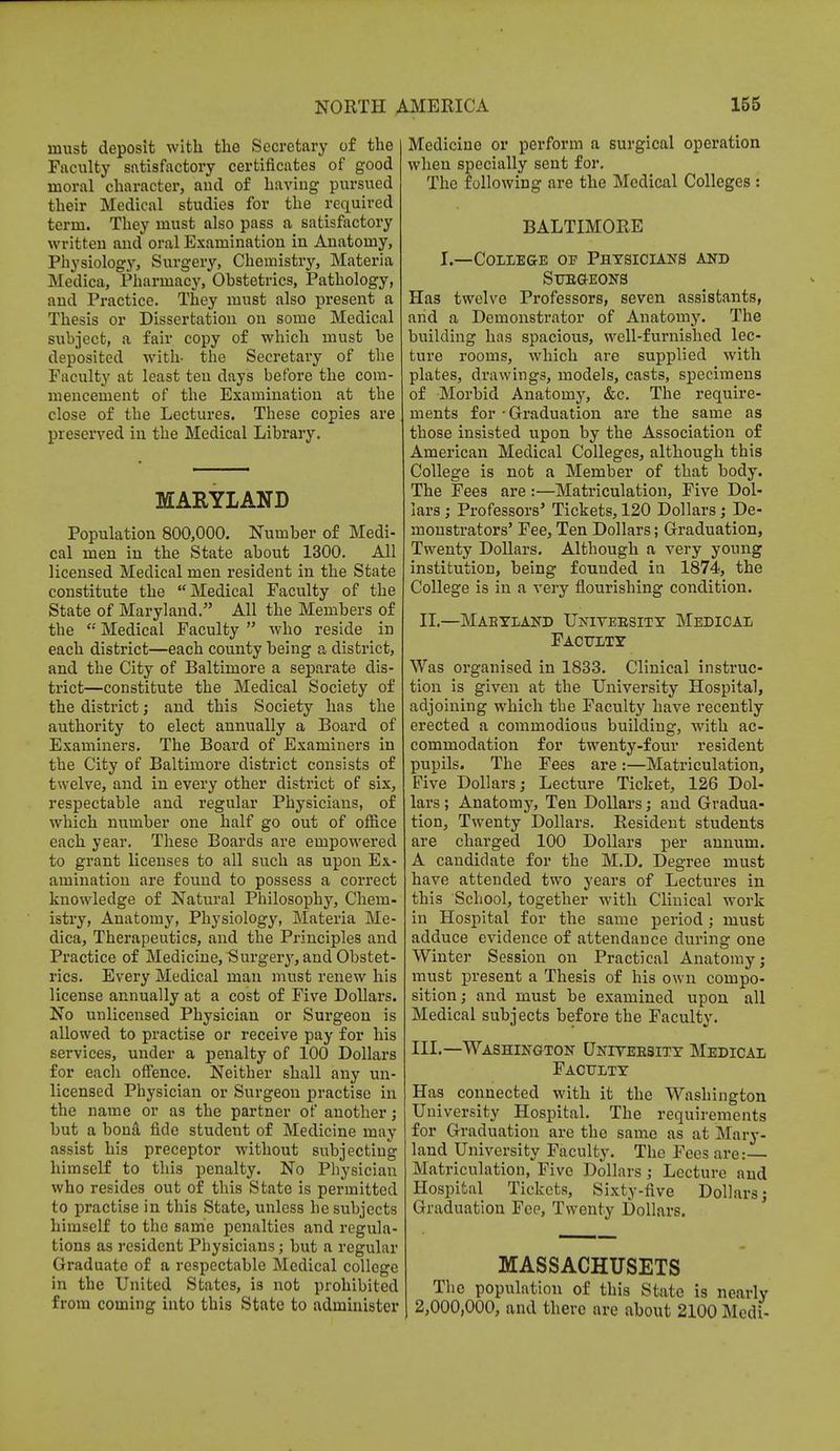 must deposit with the Secretary of the Faculty satisfactory certificates of good moral character, and of having pursued their Medical studies for the required term. They must also pass a satisfactory written and oral Examination in Anatomy, Physiology, Surgery, Chemistry, Materia Medica, Pharmacy, Obstetrics, Pathology, and Practice. They must also present a Thesis or Dissertation on some Medical subject, a fair copy of which must be deposited with- the Secretary of the Faculty at least ten days before the com- mencement of the Examination at the close of the Lectures. These copies are preserved in the Medical Library. MARYLAND Population 800,000. Number of Medi- cal men in the State about 1300. All licensed Medical men resident in the State constitute the Medical Faculty of the State of Maryland. All the Members of the  Medical Faculty  who reside in each district—each county being a district, and the City of Baltimore a separate dis- trict—constitute the Medical Society of the district; and this Society has the authority to elect annually a Board of Examiners. The Board of Examiners in the City of Baltimore district consists of twelve, and in every other district of six, respectable and regular Physicians, of which number one half go out of office each year. These Boards are empowered to grant licenses to all such as upon Ex- amination are found to possess a correct knowledge of Natural Philosophy, Chem- istry, Anatomy, Physiology, Materia Me- dica, Therapeutics, and the Principles and Practice of Medicine, Surgery, and Obstet- rics. Every Medical man must renew his license annually at a cost of Five Dollars. No unlicensed Physician or Surgeon is allowed to practise or receive pay for his services, under a penalty of 100 Dollars for each offence. Neither shall any un- licensed Physician or Surgeon practise in the name or as the partner of another; but a bona fide student of Medicine may assist his preceptor without subjecting himself to this penalty. No Physician who resides out of this State is permitted to practise in this State, unless he subjects himself to the same penalties and regula- tions as resident Physicians; but a regular Graduate of a respectable Medical college in the United States, is not prohibited from coming into this State to administer Medicine or perform a surgical operation when specially sent for. The following are the Medical Colleges : BALTIMORE I.—College oe Physicians and Surgeons Has twelve Professors, seven assistants, arid a Demonstrator of Anatomy. The building has spacious, well-furnished lec- ture rooms, which are supplied with plates, drawings, models, casts, specimens of Morbid Anatomy, &c. The require- ments for - Graduation are the same as those insisted upon by the Association of American Medical Colleges, although this College is not a Member of that body. The Fees are :—Matriculation, Five Dol- lars ; Professors' Tickets, 120 Dollars ; De- monstrators' Fee, Ten Dollars; Graduation, Twenty Dollars. Although a very young institution, being founded in 1874, the College is in a very flourishing condition. II.—Mabtland University Medical Faculty Was organised in 1833. Clinical instruc- tion is given at the University Hospital, adjoining which the Faculty have recently erected a commodious building, with ac- commodation for twenty-four resident pupils. The Fees are :—Matriculation, Five Dollars; Lecture Ticket, 126 Dol- lars ; Anatomy, Ten Dollars; and Gradua- tion, Twenty Dollars. Resident students are charged 100 Dollars per annum. A candidate for the M.D. Degree must have attended two years of Lectures in this School, together with Clinical work in Hospital for the same period ; must adduce evidence of attendance during one Winter Session on Practical Anatomy; must present a Thesis of his own compo- sition ; and must be examined upon all Medical subjects before the Faculty. III.—Washington University Medical Faculty Has connected with it the Washington University Hospital. The requirements for Graduation are the same as at Mary- land University Faculty. The Fees are:— Matriculation, Five Dollars; Lecture and Hospital Tickets, Sixty-five Dollars; Graduation Fee, Twenty Dollars. MASSACHUSETS The population of this State is nearly 2,000,000, and there are about 2100 Medi-
