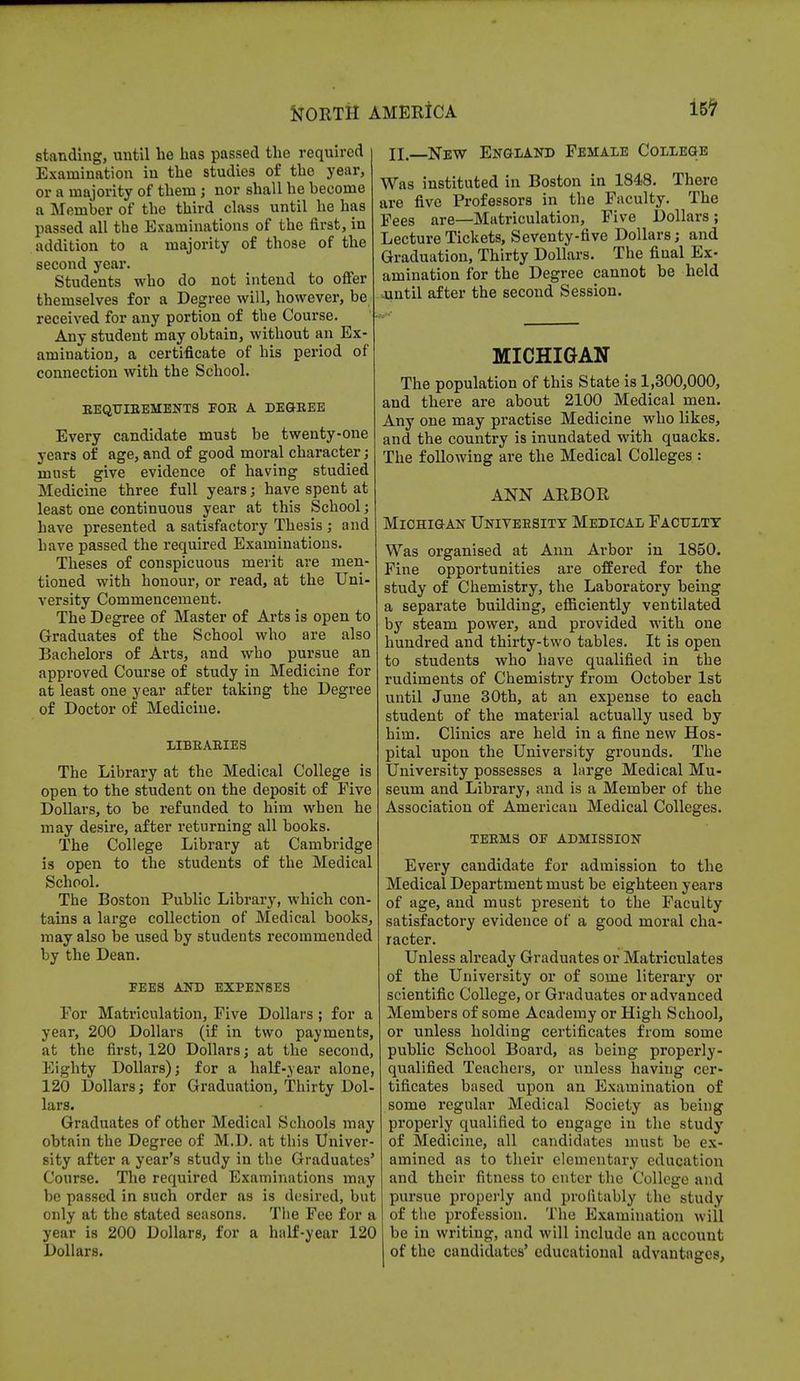 standing, until be has passed the required Examination in the studies of the year, or a majority of them ; nor shall he become a Member of the third class until he has passed all the Examinations of the first, in addition to a majority of those of the second year. Students who do not intend to offer themselves for a Degree will, however, be received for any portion of the Course. Any student may obtain, without an Ex- amination, a certificate of his period of connection with the School. REQUIREMENTS FOB A DEGREE Every candidate must be twenty-one years of age, and of good moral character; must give evidence of having studied Medicine three full years; have spent at least one continuous year at this School; have presented a satisfactory Thesis ; and have passed the required Examinations. Theses of conspicuous merit are men- tioned with honour, or read, at the Uni- versity Commencement. The Degree of Master of Arts is open to Graduates of the School who are also Bachelors of Arts, and who pursue an approved Course of study in Medicine for at least one year after taking the Degree of Doctor of Medicine. LIBRARIES The Library at the Medical College is open to the student on the deposit of Five Dollars, to be refunded to him when he may desire, after returning all books. The College Library at Cambridge is open to the students of the Medical School. The Boston Public Library, which con- tains a large collection of Medical books, may also be used by students recommended by the Dean. TEES AND EXPENSES For Matriculation, Five Dollars; for a year, 200 Dollars (if in two payments, at the first, 120 Dollars; at the second, Eighty Dollars); for a half-year alone, 120 Dollars; for Graduation, Thirty Dol- lars. Graduates of other Medical Schools may obtain the Degree of M.D. at this Univer- sity after a year's study in the Graduates' Course. The required Examinations may be passed in such order as is desired, but only at the stated seasons. The Fee for a year is 200 Dollars, for a half-year 120 Dollars. II. New England Female College Was instituted in Boston in 1848. There are five Professors in the Faculty. The Fees are—Matriculation, Five Dollars ; Lecture Tickets, Seventy-five Dollars; and Graduation, Thirty Dollars. The final Ex- amination for the Degree cannot be held until after the second Session. MICHIGAN The population of this State is 1,300,000, and there are about 2100 Medical men. Any one may practise Medicine who likes, and the country is inundated with quacks. The following are the Medical Colleges : ANN ARBOR Michigan University Medical Faculty Was organised at Ann Arbor in 1850. Fine opportunities are offered for the study of Chemistry, the Laboratory being a separate building, efficiently ventilated by steam power, and provided with one hundred and thirty-two tables. It is open to students who have qualified in the rudiments of Chemistry from October 1st until June 30th, at an expense to each student of the material actually used by him. Clinics are held in a fine new Hos- pital upon the University grounds. The University possesses a large Medical Mu- seum and Library, and is a Member of the Association of American Medical Colleges. TERMS OB ADMISSION Every candidate for admission to the Medical Department must be eighteen years of age, and must present to the Faculty satisfactory evidence of a good moral cha- racter. Unless already Graduates or Matriculates of the University or of some literary or scientific College, or Graduates or advanced Members of some Academy or High School, or unless holding certificates from some public School Board, as being properly- qualified Teachers, or unless having cer- tificates based upon an Examination of some regular Medical Society as being properly qualified to engage in the study of Medicine, all candidates must be ex- amined as to their elementary education and their fitness to enter the College and pursue properly and profitably the study of the profession. The Examination will be in writing, and will include an account of the candidates' educational advantages,