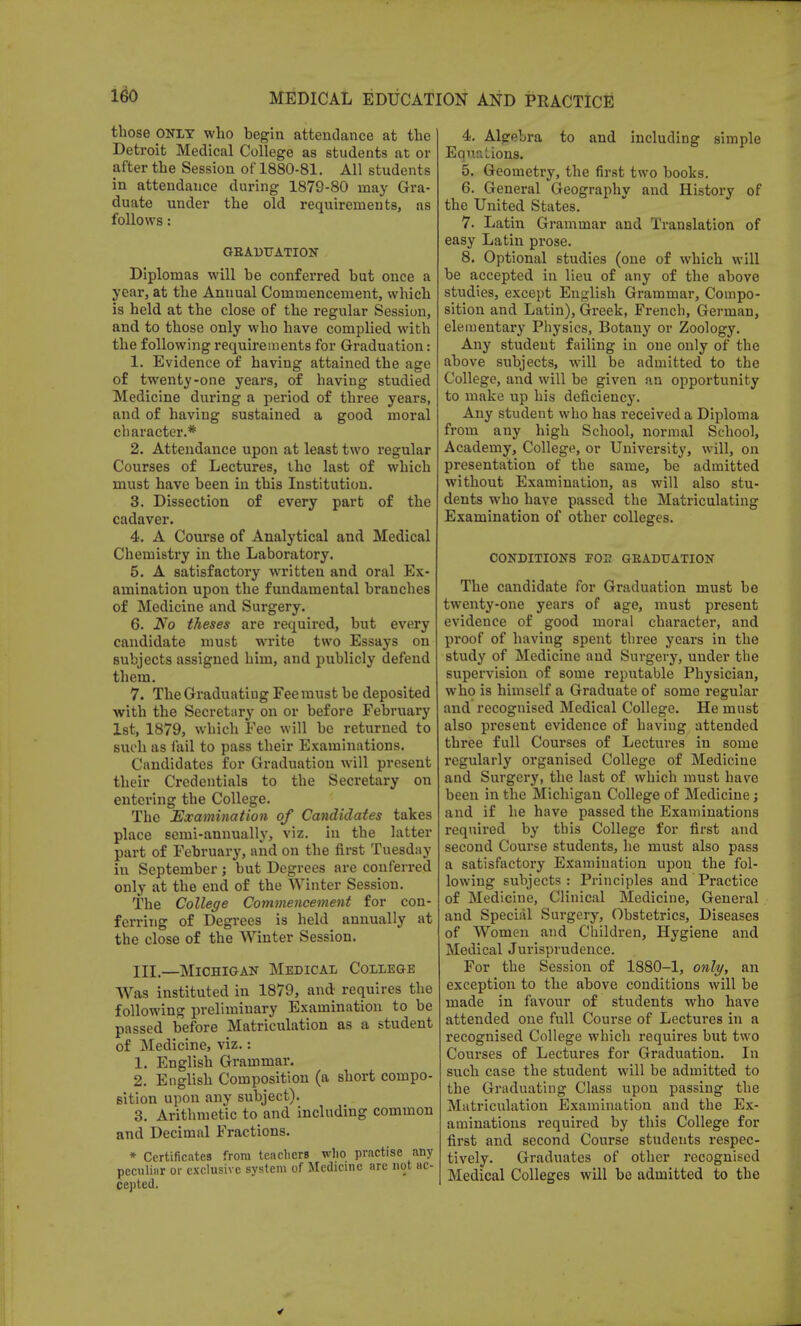 those ONLY who begin attendance at the Detroit Medical College as students at or after the Session of 1880-81. All students in attendance during 1879-80 may Gra- duate under the old requirements, as follows: GRADUATION Diplomas will he conferred but once a year, at the Annual Commencement, which is held at the close of the regular Session, and to those only who have complied with the following requirements for Graduation: 1. Evidence of having attained the age of twenty-one years, of having studied Medicine during a period of three years, and of having sustained a good moral character.* 2. Attendance upon at least two regular Courses of Lectures, the last of which must have been in this Institution. 3. Dissection of every part of the cadaver. 4. A Course of Analytical and Medical Chemistry in the Laboratory. 5. A satisfactory written and oral Ex- amination upon the fundamental branches of Medicine and Surgery. 6. No theses are required, but every candidate must write two Essays on subjects assigned him, and publicly defend them. 7. The Graduating Fee must be deposited with the Secretary on or before February 1st, 1879, which Fee will be returned to such as fail to pass their Examinations. Candidates for Graduation will present their Credentials to the Secretary on entering the College. The Examination of Candidates takes place semi-annually, viz. in the latter part of February, and on the first Tuesday in September; but Degrees are conferred only at the end of the Winter Session. The College Commencement for con- ferring of Degrees is held annually at the close of the Winter Session. III.—Michigan Medical College Was instituted in 1879, and requires the following preliminary Examination to be passed before Matriculation as a student of Medicine, viz.: 1. English Grammar. 2. English Composition (a short compo- sition upon any subject). 3. Arithmetic to and including common and Decimal Fractions. * Certificates from teachers who practise any peculiar or exclusive system of Medicine are not ac- cepted. 4. Algebra to and including simple Equations. 5. Geometry, the first two books. 6. General Geography and History of the United States. 7. Latin Grammar and Translation of easy Latin prose. 8. Optional studies (one of which will be accepted in lieu of any of the above studies, except English Grammar, Compo- sition and Latin), Greek, French, German, elementary Physics, Botany or Zoology. Any student failing in one only of the above subjects, will be admitted to the College, and will be given an opportunity to make up his deficiency. Any student who has received a Diploma from any high School, normal School, Academy, College, or University, will, on presentation of the same, be admitted without Examination, as will also stu- dents who have passed the Matriculating Examination of other colleges. CONDITIONS FOE GRADUATION The candidate for Graduation must be twenty-one years of age, must present evidence of good moral character, and proof of having spent three years in the study of Medicine and Surgery, under the supervision of some reputable Physician, who is himself a Graduate of some regular and recognised Medical College. He must also present evidence of having attended three full Courses of Lectures in some regularly organised College of Medicine and Surgery, the last of which must have been in the Michigan College of Medicine; and if he have passed the Examinations required by this College for first and second Course students, he must also pass a satisfactory Examination upon the fol- lowing subjects: Principles and Practice of Medicine, Clinical Medicine, General and Special Surgery, Obstetrics, Diseases of Women and Children, Hygiene and Medical Jurisprudence. For the Session of 1880-1, only, an exception to the above conditions will be made in favour of students who have attended one full Course of Lectures in a recognised College which requires but two Courses of Lectures for Graduation. In such case the student will be admitted to the Graduating Class upon passing the Matriculation Examination and the Ex- aminations required by this College for first and second Course students respec- tively. Graduates of other recognised Medical Colleges will be admitted to the
