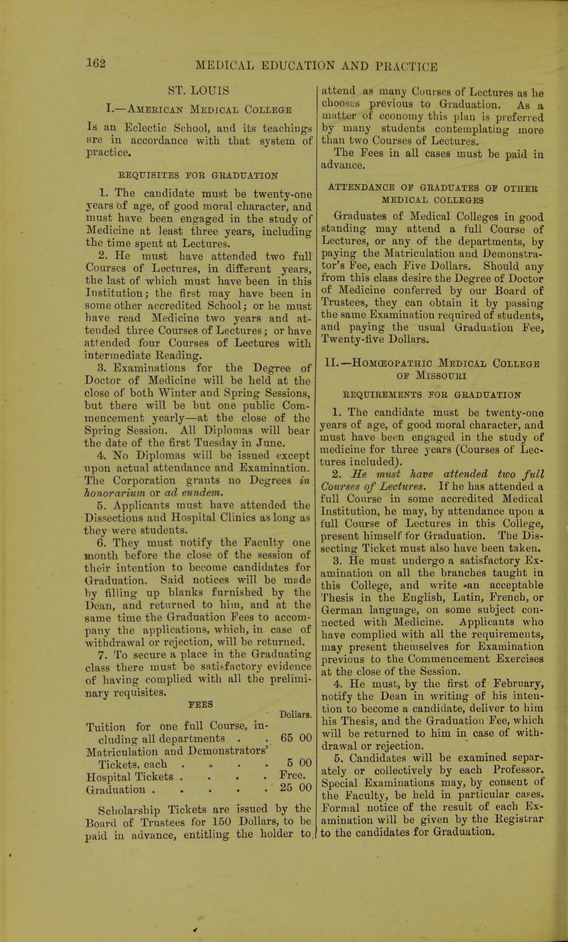 ST. LOUIS I.—American Medical College Is an Eclectic School, and its teachings are in accordance with that system of practice. REQUISITES POR GRADUATION 1. The candidate must be twenty-one years of age, of good moral character, and must have been engaged in the study of Medicine at least three years, including the time spent at Lectures. 2. He must have attended two full Courses of Lectures, in different years, the last of which must have been in this Institution; the first may have been in some other accredited School j or he must have read Medicine two years and at- tended three Courses of Lectures; or have attended four Courses of Lectures with intermediate Reading. 3. Examinations for the Degree of Doctor of Medicine will be held at the close of both Winter and Spring Sessions, but there will be but one public Com- mencement yearly—at the close of the Spring Session. All Diplomas will bear the date of the first Tuesday in June. 4. No Diplomas will be issued except upon actual attendance and Examination. The Corporation grants no Degrees in honorarium or ad eundem. 5. Applicants must have attended the Dissections aud Hospital Clinics as long as they were students. 6. They must notify the Faculty one month before the close of the session of their intention to become candidates for Graduation. Said notices will be made by filling up blanks furnished by the Dean, and returned to him, and at the same time the Graduation Fees to accom- pany the applications, which, in case of withdrawal or rejection, will be returned. 7. To secure a place in the Graduating class there must be satisfactory evidence of having complied with all the prelimi- nary requisites. FEES Dollars. Tuition for one full Course, in- cluding all departments . . 65 00 Matriculation and Demonstrators' Tickets, each . . . 5 00 Hospital Tickets .... Free. Graduation 25 00 Scholarship Tickets are issued by the Board of Trustees for 150 Dollars, to be paid in advance, entitling the holder to, attend as many Courses of Lectures as he chooses previous to Graduation. As a matter of economy this plan is preferred by many students contemplating more than two Courses of Lectures. The Fees in all cases must be paid in advance. ATTENDANCE OP GRADUATES OP OTHER MEDICAL COLLEGES Graduates of Medical Colleges in good standing may attend a full Course of Lectures, or any of the departments, by paying the Matriculation and Demonstra- tor's Fee, each Five Dollars. Should any from this class desire the Degree of Doctor of Medicine conferred by our Board of Trustees, they can obtain it by passing the same Examination required of students, and paying the usual Graduation Fee, Twenty-five Dollars. ii.—h0mo3opathic medical college op Missouri requirements por graduation 1. The candidate must be twenty-one years of age, of good moral character, and must have been engaged in the study of medicine for three years (Courses of Lec- tures included). 2. He must have attended two full Courses of Lectures. If he has attended a full Course in some accredited Medical Institution, he may, by attendance upou a full Course of Lectures in this College, present himself for Graduation. The Dis- secting Ticket must also have been taken. 3. He must undergo a satisfactory Ex- amination on all the branches taught in this College, and write *an acceptable Thesis in the English, Latin, French, or German language, on some subject con- nected with Medicine. Applicants who have complied with all the requirements, may present themselves for Examination previous to the Commencement Exercises at the close of the Session. 4. He must, by the first of February, notify the Dean in writing of his inten- tion to become a candidate, deliver to him his Thesis, and the Graduation Fee, which will be returned to him in case of with- drawal or rejection. 5. Candidates will be examined separ- ately or collectively by each Professor. Special Examinations may, by consent of the Faculty, be held in particular cases. Formal notice of the result of each Ex- amination will be given by the Registrar to the candidates for Graduation.