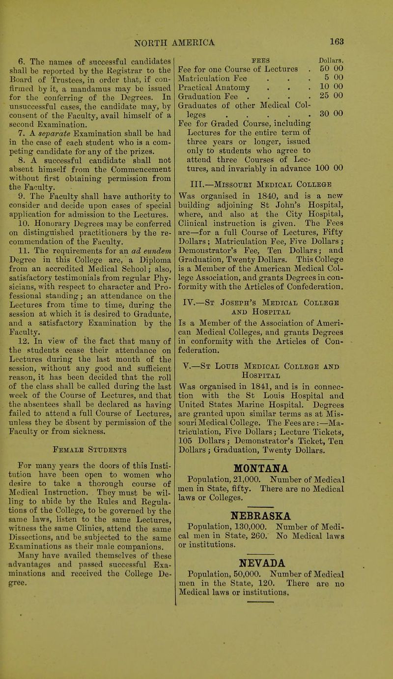 6. The names of successful candidates shall be reported by the Registrar to the Board of Trustees, in order that, if con- finned by it, a mandamus may be issued for the conferring of the Degrees. In unsuccessful cases, the candidate may, by consent of the Faculty, avail himself of a second Examination. 7. A separate Examination shall be had in the case of each student who is a com- peting candidate for any of the prizes. 8. A successful candidate shall not absent himself from the Commencement without first obtaining permission from the Faculty. 9. The Faculty shall have authority to consider and decide upon cases of special application for admission to the Lectures. 10. Honorary Degrees may be conferred on distinguished practitioners by the re- commendation of the Faculty. 11. The requirements for an ad eundem Degree in this College are, a Diploma from an accredited Medical School; also, satisfactory testimonials from regular Phy- sicians, with respect to character and Pro- fessional standing; an attendance on the Lectures from time to time, during the session at which it is desired to Graduate, and a satisfactory Examination by the Faculty. 12. In view of the fact that many of the students cease their attendance on Lectures during the last month of the session, without any good and sufficient reason, it has been decided that the roll of the class shall be called during the last week of the Course of Lectures, and that the absentees shall be declared as having failed to attend a full Course of Lectures, unless they be absent by permission of the Faculty or from sickness. Female Students For many years the doors of this Insti- tution have been open to women who desire to take a thorough course of Medical Instruction. They must be wil- ling to abide by the Rules and Regula- tions of the College, to be governed by the same laws, listen to the same Lectures, witness the same Clinics, attend the same Dissections, and be subjected to the same Examinations as their male companions. Many have availed themselves of these advantages and passed successful Exa- minations and received the College De- gree. FEES Dollars. Fee for one Course of Lectures . 50 00 Matriculation Fee . . . 5 00 Practical Anatomy . . . 10 00 Graduation Fee . . • .25 00 Graduates of other Medical Col- leges 30 00 Fee for Graded Course, including Lectures for the entire term of three years or longer, issued only to students who agree to attend three Courses of Lec- tures, and invariably in advance 100 00 III.—Missouri Medical College Was organised in 1840, and is a new building adjoining St John's Hospital, where, and also at the City Hospital, Clinical instruction is given. The Fees are—for a full Course of Lectures, Fifty Dollars ; Matriculation Fee, Five Dollars; Demonstrator's Fee, Ten Dollars; and Graduation, Twenty Dollars. This College is a Member of the American Medical Col- lege Association, and grants Degrees in con- formity with the Articles of Confederation. IV. —St Joseph's Medical College and Hospital Is a Member of the Association of Ameri- can Medical Colleges, and grants Degrees in conformity with the Articles of Con- federation. V. —St Louis Medical College and Hospital Was organised in 1841, and is in connec- tion with the St Louis Hospital and United States Marine Hospital. Degrees are granted upon similar terms as at Mis- souri Medical College. The Fees are: —Ma- triculation, Five Dollars; Lecture Tickets, 105 Dollars; Demonstrator's Ticket, Ten Dollars ; Graduation, Twenty Dollars. MONTANA Population, 21,000. Number of Medical men in State, fifty. There are no Medical laws or Colleges. NEBRASKA Population, 130,000. Number of Medi- cal men in State, 260. No Medical laws or institutions. NEVADA Population, 50,000. Number of Medical men in the State, 120. There are no Medical laws or institutions.
