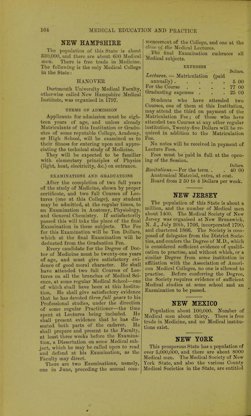 NEW HAMPSHIRE The population of this State is about 330,000, and there are about 600 Medical men. There is free trade in Medicine. The following is the only Medical College in the State: HANOVER Dartmouth University Medical Faculty, otherwise called New Hampshire Medical Institute, was organised in 1797. TEEMS OF ADMISSION Applicants for admission must be eigh- teen years of age, and unless already Matriculants of this Institution or Gradu- ates of some reputable College, Academy, or High School, will be examined as to their fitness for entering upon and appre- ciating the technical study of Medicine. They will be expected to be familiar with elementary principles of Physics (light, heat, electricity, &c.) on entrance. EXAMINATIONS AND GRADUATIONS After the completion of two full years of the study of Medicine, shown by proper certificate, and two full Courses of Lec- tures (one at this College), any student may be admitted, at the regular times, to an Examination in Anatomy, Physiology, and General Chemistry. If satisfactorily passed this will take the place of the final Examination in these subjects. The Fee for this Examination will be Ten Dollars, which at the final Examination will be deducted from the Graduation Fee. Every candidate for the Degree of Doc- tor of Medicine must be twenty-one years of age, and must give satisfactory evi- dence of good moral character. He shall have attended two full Courses of Lec- tures on all the branches of Medical Sci- ence, at some regular Medical School—one of which shall have been at this Institu- tion. He shall give satisfactory evidence that he has devoted three full years to his Professional studies, under the direction of some regular Practitioner—the time spent at Lectures being included. He shall present evidence that he has dis- sected both parts of the cadaver. He shall prepare and present to the Faculty, at least three weeks before the Examina- tion, a Dissertation on some Medical sub- ject, which he may be called upon to read and defend at his Examination, as the Faculty may direct. There are two Examinations, namely, one in June, preceding the annual com- mencement of the College, and one at the close of the Medical Lectures. The final Examination embraces all Medical subjects. EXPENSES Dollars. Lectures. — Matriculation (paid annually) 5 00 For the Course . . . . 77 00 Graduating expenses . . . 25 CO Students who have attended two Courses, one of them at this Institution, may attend the third on payment of the Matriculation Fee; of those who have attended two Courses at any other regular institution, Twenty-five Dollars will be re- quired in addition to the Matriculation Fee. No notes will be received in payment of Lecture Fees. Fees must be paid in full at the open- ing of the Session. Dollars. Recitations.—For the term . . 40 00 Anatomical Material, extra, at cost. Board from 2 50 to 4 Dollars per week. NEW JERSEY The population of this State is about a million, and the number of Medical men about 1400. The Medical Society of New Jersey was organised at New Brunswick, N. J., July 20th, 1766, incorporated 1790, and chartered 1866. The Society is com- posed of delegates from the District Socie- ties, and confers the Degree of M.D., which is considered sufficient evidence of qualifi- cation to practise, and without which, or a similar Degree from some institution in affiliation with the Association of Ameri- can Medical Colleges, no one is allowed to practise. Before conferring the Degree, the Society requires evidence of sufficient Medical studies at some school and an Examination to be passed. NEW MEXICO Population about 100,000. Number of Medical men about thirty. There is free trade in Medicine, and no Medical institu- tions exist. NEW YORK This prosperous State has a population of over 5,000,000, and there are about 8000 Medical men. The Medical Society of New York State, and also the various County Medical Societies in the State, are entitled