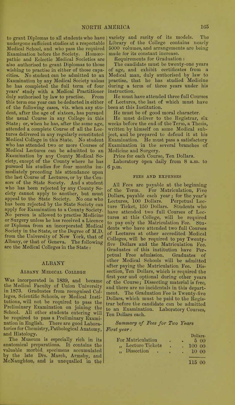 to grant Diplomas to all students who have undergone sufficient studies at a respectable Medical School, and who pass the required Examination before the Society. Homoeo- pathic and Eclectic Medical Societies are also authorised to grant Diplomas to those wishing to practise in either of those capa- cities. No student can be admitted to an Examination by any Medical Society unless he has completed the full term of four years' study with a Medical Practitioner duly authorised by law to practise. From this term one year can be deducted in either of the following cases, viz. when any stu- dent, after the age of sixteen, has pursued the usual Course in any College in this State; or, when he has, after the same age, attended a complete Course of all the Lec- tures delivered in any regularly constituted Medical College in this State. No student who has attended two or more Courses of Medical Lectures can be admitted to an Examination by any County Medical So- ciety, except of the County where he has pursued his studies for four months im- mediately preceding his attendance upon the last Course of Lectures, or by the Cen- sors of the State Society. And a student who has been rejected by any County So- ciety cannot apply to another, but must appeal to the State Society. No one who has been rejected by the State Society can apply for Examination to a County Society. No person is allowed to practise Medicine or Surgery unless he has received a Licence or Diploma from an incorporated Medical Society in the State, or the Degree of M.D. from the University of New York, that of Albany, or that of Geneva. The following are the Medical Colleges in the State: ALBANY Albany Medical College Was incorporated in 1839, and became the Medical Faculty of Union University in 1873. Graduates from recognised Col- leges, Scientific Schools, or Medical Insti- tutions, will not be required to pass the Preliminary Examination on joining the School. All other students entering will be required to pass a Preliminary Exami- nation in English. There are good Labora- tories for Chemistry, Pathological Anatomy, and Histology. The Museum is especially rich in its anatomical preparations. It contains the valuable morbid specimens accumulated by the late Drs. March, Armsby, and McNaughton, and is unequalled in the variety and rarity of its models. The Library of the College contains nearly 5000 volumes, and arrangements are being made for its constant increase. Requirements for Graduation : The candidate must be twenty-one years of age, and exhibit certificates from a Medical man, duly authorised by law to practise, that he has studied Medicine during a term of three years under his instruction. He must have attended three full Courses of Lectures, the last of which must have been at this Institution. He must be of good moral character. He must deliver to the Registrar, six weeks before the end of the Term, a Thesis, written by himself on some Medical sub- ject, and be prepared to defend it at his Examination. He must pass a satisfactory Examination in the several branches of Medicine and Surgery. Price for each Course, Ten Dollars. Laboratory open daily from 8 a.m. to 6 p.m. FEES AND EXPENSES All Fees are payable at the beginning of the Term. For Matriculation, Five Dollars, payable each year; for the year's Lectures, 100 Dollars. Perpetual Lec- ture Ticket, 150 Dollars. Students who have attended two full Courses of Lec- tures at this College, will be required to pay only the Matriculation Fee. Stu- dents who have attended two full Courses of Lectures at other accredited Medical Colleges, will be required to pay Twenty- five Dollars and the Matriculation Fee. Graduates of this institution have Per- petual Free admission. Graduates of other Medical Schools will be admitted after paying the Matriculation Fee. Dis- section, Ten Dollars, which is required the first year and optional during other years of the Course; Dissecting material is free, and there are no incidentals in this depart- ment. The Graduation Fee is Twenty-five Dollars, which must be paid to the Regis- trar before the candidate can be admitted to an Examination. Laboratory Courses, Ten Dollars each. Summary of Fees for Two Years First year: Dollars- For Matriculation . . 5 00 „ Lecture Tickets . . 100 00 „ Dissection' . . . 10 00 115 00