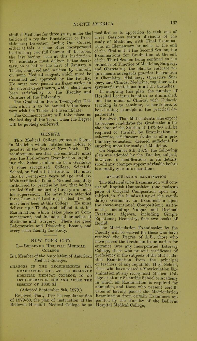 1G7 studied Medicine for three years, under the tuition of a regular Practitioner or Prac- titioners j Dissection during One Course, either at this or some other incorporated institution; two full Courses of Lectures, the last having been at this institution. The candidate must deliver to the Secre- tary, on or before the first of January, a Thesis, composed and written by himself, on some Medical subject, which must be examined and approved by the Faculty. He must have passed an Examination in the several departments, which shall have been satisfactory to the Faculty and Curators of the University. The Graduation Fee is Twenty-five Dol- lars, which is to be handed to the Secre- tary with the Thesis of the candidate. The Commencement will take place on the last day of the Term, when the Degree will be publicly conferred. GENEVA This Medical College grants a Degree in Medicine which entitles the holder to practise in the State of New York. The requirements are that the candidate must pass the Preliminary Examination on join- ing the School, unless he be a Graduate of some recognised College, Scientific School, or Medical Institution. He must also be twenty-one years of age, and ex- hibit certificates from a Medical man, duly authorised to practise by law, that he has studied Medicine during three years under his supervision. He must have attended three Courses of Lectures, the last of which must have been at this College. He must deliver up a Thesis, and defend it at his Examination, which takes place at Com- mencement, and includes all branches of Medicine and Surgery. There are good Laboratories and Dissecting Rooms, and every other facility for study. NEW YORK CITY I.—Bellevue Hospital Medical College Is a Member of the Association of American Medical Colleges. CHANGES IN THE REQUIREMENTS FOR GRADUATION, ETC., AT THE BELLEVUE HOSPITAL MEDICAL COLLEGE, TO GO INTO OPERATION FOR AND AFTER THE SESSION OF 1880-81 (Adopted September 8th, 1879.) Resolved, That, after the regular session of 1879-80, the plan of instruction at the Bellevue Hospital .Medical College be so modified as to apportion to each one of three Sessions certain divisions of the study of Medicine, with Final Examina- tions in Elementary branches at the end of the First and of the Second Session, the Examinations for Graduation at the end of the Third Session being confined to the branches of Practice of Medicine, Surgery, and Obstetrics; the plan to embrace re- quirements as regards practical instruction in Chemistry, Histology, Operative Sur- gery, and Clinical Medicine, together with systematic recitations in all the branches. In adopting this plan the number of Hospital Lectures is not to be diminished, and the union of Clinical with Didactic teaching is to continue, as heretofore, to be a leading principle in the practical de- partments. Resolved, That Matriculants who expect to become candidates for Graduation after the close of the Session of 1879-80 will be required to furnish, by Examination or otherwise, satisfactory evidence of a pre- liminary education deemed sufficient for entering upon the study of Medicine. On September 8th, 1879, the following plan was adopted by the Faculty, subject, however, to modifications in its details, should any changes appear advisable before it actually goes into operation : MATRICULATION EXAMINATION The Matriculation Examination will con- sist of English Composition (one foolscap page of Original Composition upon any subject, in the handwriting of the candi- date) ; Grammar, an Examination upon the above-mentioned Composition; Arith- metic, including Vulgar and Decimal Fractions; Algebra, including Simple Equations; Geometry, first two books of Euclid. The Matriculation Examination by the Faculty will be waived for those who have received the Degree of A.B., those who have passed the Freshman Examination for entrance into any incorporated Literary College, those who present certificates of proficiency in the subjects of the Matricula- tion Examination from the principal or teachers of any reputable High School, those who have passed a Matriculation Ex- amination at any recognised Medical Col- lege or at any Scientific School or Academy in which an Examination is required for admission, and those who present certifi- cates of having passed the Matriculation Examination from certain Examiners ap- pointed by the Faculty of the Bellevue Hospital Medical College,