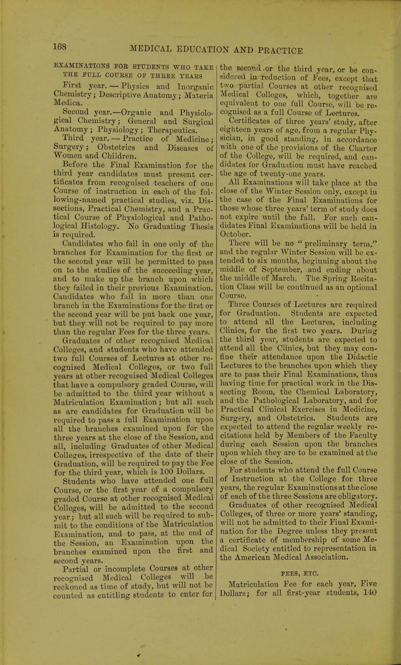 EXAMINATIONS FOE STUDENTS WHO TAKE THE FULL COUBSE OF THEEE YEABS First year. — Physics and Inorganic Chemistry ; Descriptive Anatomy; Materia Medica. Second year.—Organic and Physiolo- gical Chemistry; General and Surgical Anatomy; Physiology; Therapeutics. Third year. — Practice of Medicine; Surgery; Obstetrics and Diseases of Women and Children. Before the Final Examination for the third year candidates must present cer- tificates from recognised teachers of one Course of instruction in each of the fol- lowing-named practical studies, viz. Dis- sections, Practical Chemistry, and a Prac- tical Course of Physiological and Patho- logical Histology. No Graduating Thesis is required. Candidates who fail in one only of the branches for Examination for the first or the second year will be permitted to pass on to the studies of the succeeding year, and to make up the branch upon which they failed in their previous Examination. Candidates who fail in more than one branch in the Examinations for the first or the second year will be put back one year, but they will not be required to pay more than the regular Fees for the three years. Graduates of other recognised Medical Colleges, and students who have attended two full Courses of Lectures at other re- cognised Medical Colleges, or two full years at other recognised Medical Colleges that have a compulsory graded Course, will be admitted to the third year without a Matriculation Examination; but all such as are candidates for Graduation will be required to pass a full Examination upon all the branches examined upon for the three years at the close of the Session, and all, including Graduates of other Medical Colleges, irrespective of the date of their Graduation, will be required to pay the Fee for the third year, which is 100 Dollars. Students who have attended one full Course, or the first year of a compulsory graded Course at other recognised Medical Colleges, will be admitted to the second year; but all such will be required to sub- mit to the conditions of the Matriculation Examination, and to pass, at the end of the Session, an Examination upon the branches examined upon the first and second years. Partial or incomplete Courses at other recognised Medical Colleges will be reckoned as time of study, but will not be counted as entitling students to enter for the second .or the third year, or be con- sidered in reduction of Fees, except that two partial Courses at other recognised Medical Colleges, which, together are equivalent to one full Course, will be re- cognised as a full Course of Lectures. Certificates of three years' study, after eighteen years of age, from a regular Phy- sician, in good standing, in accordance with one of the provisions of the Charter of the College, will be required, and can- didates for Graduation must have reached the age of twenty-one years. All Examinations will take place at the close of the Winter Session only, except in the case of the Final Examinations for those whose three years' term of study does not expire uutil the fall. For such can- didates Final Examinations will be held in October. There will be no  preliminary term, and the regular Winter Session will be ex- tended to six mouths, beginning about the middle of September, and ending about the middle of March. The Spring Recita- tion Class will be continued as an optional Course. Three Courses of Lectures are required for Graduation. Students are expected to attend all the Lectures, including Clinics, for the first two years. During the third year, students are expected to attend all the Clinics, but they may con- fiue their attendance upon the Didactic Lectures to the branches upon which they are to pass their Final Examinations, thus having time for practical work in the Dis- secting Room, the Chemical Laboratory, and the Pathological Laboratory, and for Practical Clinical Exercises in Medicine, Surgery, and Obstetrics. Students are expected to attend the regular weekly re- citations held by Members of the Faculty during each Session upon the branches upon which they are to be examined at the close of the Session. For students who attend the full Course of Instruction at the College for three years, the regular Examinations at the close of each of the three Sessions are obligatory. Graduates of other recognised Medical Colleges, of three or more years' standing, will not be admitted to their Final Exami- nation for the Degree unless they present a certificate of membership of some Me- dical Society entitled to representation in the American Medical Association. FEES, ETC. Matriculation Fee for each year, Five Dollars; for all first-year students, 140