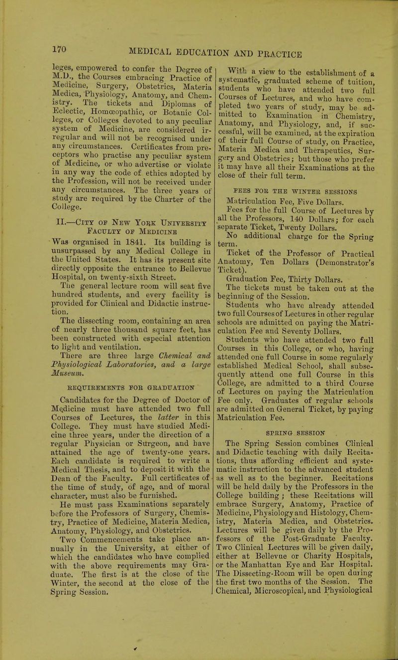 leges, empowered to confer the Degree of M.D., the Courses embracing Practice of Medicine, Surgery, Obstetrics, Materia Medica, Physiology, Anatomy, and Chem- istry. The tickets and Diplomas of Eclectic, Homoeopathic, or Botanic Col- leges, or Colleges devoted to any peculiar system of Medicine, are considered ir- regular and will not be recognised under any circumstances. Certificates from pre- ceptors who practise any peculiar system of Medicine, or who advertise or violate in any way the code of ethics adopted by the Profession, will not be received under any circumstances. The three years of study are required by the Charter of the College. II.—City of New York University Faculty of Medicine Was organised in 1841. Its building is unsurpassed by any Medical College in the United States. It has its present site directly opposite the entrance to Bellevue Hospital, on twenty-sixth Street. The general lecture room will seat five hundred students, and every facility is provided for Clinical and Didactic instruc- tion. The dissecting room, containing an area of nearly three thousand square feet, has been constructed with especial attention to light and ventilation. There are three large Chemical and Physiological Laboratories, and a large Museum. REQUIREMENTS FOR GRADUATION Candidates for the Degree of Doctor of Medicine must have attended two full Courses of Lectures, the latter in this College. They must have studied Medi- cine three years, under the direction of a regular Physician or Surgeon, and have attained the age of twenty-one years. Each candidate is required to write a Medical Thesis, and to deposit it with the Dean of the Faculty. Full certificates of the time of study, of age, and of moral character, must also be furnished. He must pass Examinations separately before the Professors of Surgery, Chemis- try, Practice of Medicine, Materia Medica, Anatomy, Physiology, and Obstetrics. Two Commencements take place an- nually in the University, at eitherof which the candidates who have complied with the above requirements may Gra- duate. The first is at the close of the Winter, the second at the close of the Spring Session. With a view to the establishment of a systematic, graduated scheme of tuition, students who have attended two full Courses of Lectures, and who have com- pleted two years of study, may be ad- mitted to Examination in Chemistry, Anatomy, and Physiology, and, if suc- cessful, will be examined, at the expiration of their full Course of study, on Practice, Materia Medica and Therapeutics, Sur- gery and Obstetrics; but those who prefer it may have all their Examinations at the close of their full term. FEES FOR THE WINTER SESSIONS Matriculation Fee, Five Dollars. Fees for the full Course of Lectures by all the Professors, 140 Dollars; for each separate Ticket, Twenty Dollars. No additional charge for the Spring term. Ticket of the Professor of Practical Anatomy, Ten Dollars (Demonstrator's Ticket). Graduation Fee, Thirty Dollars. The tickets must be taken out at the beginning of the Session. Students who have already attended two full Courses of Lectures in other regular schools are admitted on paying the Matri- culation Fee and Seventy Dollars. Students who have attended two full Courses in this College, or who, having attended one full Course in some regularly established Medical School, shall subse- quently attend one full Course in this College, are admitted to a third Course of Lectures on paying the Matriculation Fee only. Graduates of regular schools are admitted on General Ticket, by paying Matriculation Fee. SPRING SESSION The Spring Session combines Clinical and Didactic teaching with daily Recita- tions, thus affording efficient and syste- matic instruction to the advanced student as well as to the beginner. Recitations will be held daily by the Professors in the College building ; these Recitations will embrace Surgery, Anatomy, Practice of Medicine, Physiology and Histology, Chem- istry, Materia Medica, and Obstetrics. Lectures will be given daily by the Pro- fessors of the Post-Graduate Faculty. Two Clinical Lectures will be given daily, either at Bellevue or Charity Hospitals, or the Manhattan Eye and Ear Hospital. The Dissecting-Room will be open duiing the first two months of the Session. The Chemical, Microscopical, and Physiological