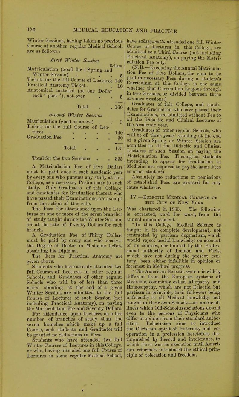 Winter Sessions, having taken no previous Course at another regular Medical School, are as follows: First Winter Session Matriculation (good for a Spring and0'18 Winter Session) «... 5 Tickets for the full Course of Lectures 140 Practical Anatomy Ticket. . .10 Anatomical material (at one Dollar each  part ), not over . . 5 Total . .160 Second Winter Session Matriculation (good as above) . . 5 Tickets for the full Course of Lec- tures 140 Graduation Pee .... 30 Total . . .175 Total for the two Sessions . . 335 A Matriculation Fee of Five Dollars must be paid once in each Academic year by every one who pursues any study at this College, as a necessary Preliminary to such study. Only Graduates of this College, and candidates for Graduation thereat who have passed their Examinations, are exempt from the action of this rule. The Fees for attendance upon the Lec- tures on one or more of the seven branches of study taught during the Winter Session, are at the rate of Twenty Dollars for each branch. A Graduation Fee of Thirty Dollars must be paid by every one who receives the Degree of Doctor in Medicine before obtaining his Diploma. The Fees for Practical Anatomy are given above. Students who have already attended two full Courses of Lectures in other regular Schools, and Graduates of other regular Schools who will be of less than three years' standing at the end of a given Winter Session, are admitted to the full Course of Lectures of such Session (not including Practical Anatomy), on paying the Matriculation Fee and Seventy Dollars. For attendance upon Lectures on a less number of branches of study than the seven branches which make up a full Course, such students and Graduates will be granted no reductions in Fees. Students who have attended two full Winter Courses of Lectures in this College, or who, having attended one full Course of Lectures in some regular Medical School, have subspqaently attended one full Winter Course of Lectures in this College, are admitted to a Third Course (not including Practical Anatomy), on paying the Matri- culation Fee only. i (N.B.—Excepting the Annual Matricula- tion Fee of Five Dollars, the sum to be paid in necessary Fees during a student's Curriculum at this College is the same whether that Curriculum be gone through in two Sessions, or divided between three or-more Sessions.) Graduates of this College, and candi- dates for Graduation who have passed their Examinations, are admitted without Fee to all the Didactic and Clinical Lectures of the Academic year. Graduates of other regular Schools, who will be of three years' standing at the end of a given Spring or Winter Session, are admitted to all the Didactic and Clinical Lectures of such Session on paying the Matriculation Fee. Theological students intending to appear for Graduation in Medicine are required to pay the same Fees as other students. Absolutely no reductions or remissions of established Fees are granted for any cause whatever. IV.—Eclectic Medical College op the City op New York Was chartered in 1865. The following is extracted, word for word, from the annual announcement:  In this College Medical Science is taught in its complete development, not contracted by partisan dogmatism, which would reject useful knowledge on account of its sources, nor limited by the Profes- sional authority of London and Paris, which have not, during the present cen- tury, been either infallible in opinion or foremost in Medical progress.  The American Eclectic system is widely different from the European systems of Medicine, commbnly called Allopathy and Homoeopathy, which are not Eclectic, but partisan in principle, their followers being unfriendly to all Medical knowledge not taught in their own Schools—an unfriend- liness which Old-School associations extend even to the persons of Physicians who differ in opinion from their standard autho- rities. Eclecticism aims to introduce the Christian spirit of fraternity and co- operation in a profession heretofore dis- tinguished by discord and intolerance, to which there was no exception until Ameri- can reformers introduced the ethical prin- ciple of toleration and freedom.