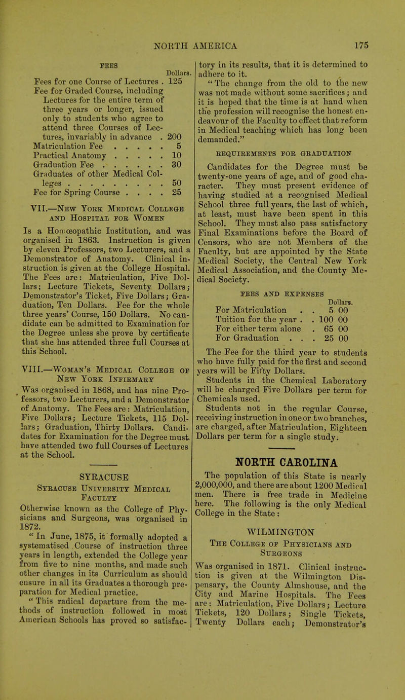 FEES Dollars. Pees for one Course of Lectures . 125 Fee for Graded Course, including Lectures for the entire term of three years or longer, issued only to students who agree to attend three Courses of Lec- tures, invariably in advance . 200 Matriculation Fee 5 Practical Anatomy 10 Graduation Fee 30 Graduates of other Medical Col- leges 50 Fee for Spring Course .... 25 VII.—New Yobk Medical College and Hospital foe Women Is a Hon ceopathic Institution, and was organised in 1863. Instruction is given by eleven Professors, two Lecturers, and a Demonstrator of Anatomy. Clinical in- struction is given at the College Hospital. The Fees are: Matriculation, Five Dol- lars; Lecture Tickets, Seventy Dollars; Demonstrator's Ticket, Five Dollars; Gra- duation, Ten Dollars. Fee for the whole three years' Course, 150 Dollars. No can- didate can be admitted to Examination for the Degree unless she prove by certificate that she has attended three full Courses at this School. VIII.—Woman's Medical College of New Yobk Infibmaey > Was organised in 1868, and has nine Pro- fessors, two Lecturers, and a Demonstrator of Anatomy. The Fees are: Matriculation, Five Dollars; Lecture Tickets, 115 Dol- lars; Graduation, Thirty Dollars. Candi- dates for Examination for the Degree must have attended two full Courses of Lectures at the School. SYRACUSE Sybact/se University Medical Faculty Otherwise known as the College of Phy- sicians and Surgeons, was organised in 1872.  In June, 1875, it formally adopted a systematised Course of instruction three years in length, extended the College year from five to nine months, and made such other changes in its Curriculum as should eusure in all its Graduates a thorough pre- paration for Medical practice.  This radical departure from the me- thods of instruction followed in most American Schools has proved so satisfac- tory in its results, that it is determined to adhere to it.  The change from the old to the new was not made without some sacrifices; and it is hoped that the time is at hand when the profession will recognise the honest en- deavour of the Faculty to effect that reform in Medical teaching which has long been demanded. beqtjieements foe graduation Candidates for the Degree must be twenty-one years of age, and of good cha- racter. They must present evidence of having studied at a recognised Medical School three full years, the last of which, at least, must have been spent in this School. They must also pass satisfactory Final Examinations before the Board of Censors, who are not Members of the Faculty, but are appointed by the State Medical Society, the Central New York Medical Association, and the County Me- dical Society. FEES AND EXPENSES Dollars. For Matriculation . . 5 00 Tuition for the year . . 100 00 For either term alone . 65 00 For Graduation . . . 25 00 The Fee for the third year to students who have fully paid for the first and second years will be Fifty Dollars. Students in the Chemical Laboratory will be charged Five Dollars per term for Chemicals used. Students not in the regular Course, receiving instruction in one or two branches, are charged, after Matriculation, Eighteen Dollars per term for a single study; NORTH CAROLINA The population of this State is nearly 2,000,000, and there are about 1200 Medical men. There is free trade in Medicine here. The following is the only Medical College in the State : WILMINGTON The College of Physicians and Stjegeons Was organised in 1871. Clinical instruc- tion is given at the Wilmington Dis- pensary, the County Almshouse, and the City and Marine Hospitals. The Fees are: Matriculation, Five Dollars; Lecture Tickets, 120 Dollars; Single Tickets, Twenty Dollars each; Demonstrator's