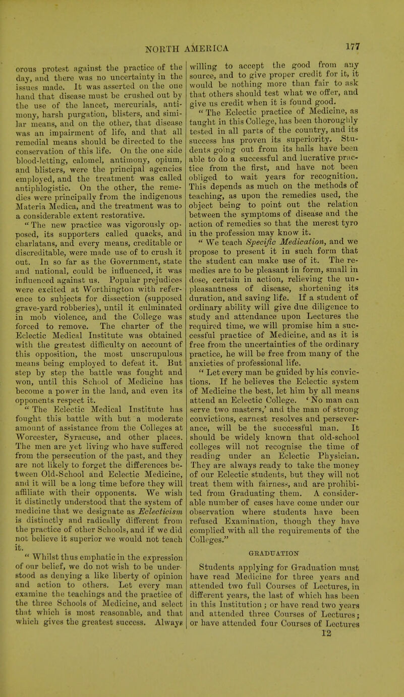 orous protest against the practice of the day, and thero was no uncertainty in the issues made. It was asserted on the one hand that disease must be crushed out by the use of the lancet, mercurials, anti- mony, harsh purgation, blisters, and simi- lar means, and on the other, that disease was an impairment of life, and that all remedial means should be directed to the conservation of this life. On the one side blood-letting, calomel, antimony, opium, and blisters, were the principal agencies employed, and the treatment was called antiphlogistic. On the other, the reme- dies were principally from the indigenous Materia Medica, and the treatment was to a considerable extent restorative. The new practice was vigorously op- posed, its supporters called quacks, and charlatans, and every means, creditable or discreditable, were made use of to crush it out. In so far as the Government, state and national, could be influenced, it was influenced against us. Popular prejudices were excited at Worthington with refer- ence to subjects for dissection (supposed grave-yard robberies), until it culminated in mob violence, and the College was forced to remove. The charter of the Eclectic Medical Institute was obtained with the greatest difficulty on account of this opposition, the most unscrupulous means being employed to defeat it. But step by step the battle was fought and won, until this School of Medicine has become a power in the land, and even its opponents respect it.  The Eclectic Medical Institute has fought this battle with but a moderate amount of assistance from the Colleges at Worcester, Syracuse, and other places. The men are yet living who have suffered from the persecution of the past, and they are not likely to forget the differences be- tween Old-School and Eclectic Medicine, and it will be a long time before they will affiliate with their opponents. We wish it distinctly understood that the system of medicine that we designate as Eclecticism is distinctly and radically different from the practice of other Schools, and if we did not believe it superior we would not teach it.  Whilst thus emphatic in the expression of onr belief, we do not wish to be under- stood as denying a like liberty of opinion and action to others. Let every man examine the teachings and the practice of the three Schools of Medicine, and select that which is most reasonable, and that which gives the greatest success. Alwayg willing to accept the good from any source, and to give proper credit for it, it would be nothing more than fair to ask that others should test what we offer, and give us credit when it is found good.  The Eclectic practice of Medicine, as taught in this College, has been thoroughly tested in all parts of the country, and its success has proven its superiority. Stu- dents going out from its halls have been able to do a successful and lucrative prac- tice from the first, and have not been obliged to wait years for recognition. This depends as much on the methods of teaching, as upon the remedies used, the object being to point out the relation between the symptoms of disease and the action of remedies so that the merest tyro in the profession may know it.  We teach Specific Medication, and we propose to present it in such form that the student can make use of it. The re- medies are to be pleasant in form, small in dose, certain in action, relieving the un- pleasantness of disease, shortening its duration, and saving life. If a student of ordinary ability will give due diligence to study and attendance upon Lectures the required time, we will promise him a suc- cessful practice of Medicine, and as it is free from the uncertainties of the ordinary practice, he will be free from many of the anxieties of professional life.  Let every man be guided by his convic- tions. If he believes the Eclectic system of Medicine the best, let him by all means attend an Eclectic College. ' No man can serve two masters,' and the man of strong convictions, earnest resolves and persever- ance, will be the successful man. It should be widely known that old-school colleges will not recognise the time of reading under an Eclectic Physician. They are always ready to take the money of our Eclectic students, but they will not treat them with fairness, and are prohibi- ted from Graduating them. A consider- able number of cases have come under our observation where students have been refused Examination, though they have complied with all the requirements of the Colleges. GEADTJATION Students applying for Graduation must have read Medicine for three years and attended two full Courses of Lectures, in different years, the last of which has been in this Institution ; or have read two ye.u s and attended three Courses of Lectures; or have attended four Courses of Lectures 12