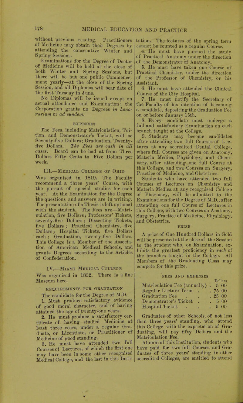 without previous reading. Practitioners of Medicine may obtain their Degrees by attending the consecutive Winter and Spring Sessions. Examinations for the Degree of Doctor of Medicine will be held at the close of both Winter and Spring Sessions, but there will be but one public Commence- ment yearly—at the close of the Spring Session, and all Diplomas will bear date of the first Tuesday in June. No Diplomas will be issued except on actual attendance and Examination; the Corporation grants no Degrees in hono- rarium or ad eundem. EXPENSES The Fees, including Matriculation, Tui- tion, and Demonstrator's Ticket, will be Seventy-five Dollars; Graduation, Twenty- five Dollars. The Fees are cash in all cases. Board can be had at from Three Dollars Fifty Cents to Five Dollars per week. III.—Medical College of Ohio Was organised in 1819. The Faculty recommend a three years' Course, with the pursuit of special studies for each year. At the Examination for the Degree the questions and answers are in writing. The presentation of a Thesis is left optional with the student. The Fees are—Matri- culation, five Dollars; Professors' Tickets, seventy-five Dollars ; Dissecting Tickets, five Dollars ; Practical Chemistry, five Dollars; Hospital Tickets, five Dollars each ; Graduation, twenty-five Dollars. This College is a Member of the Associa- tion of American Medical Schools, and grants Degrees according to the Articles of Confederation. IV.—Miami Medical College Was organised in 1852. There is a fine Museum here. bequibements fob graduation The candidate for the Degree of M.D. 1. Must produce satisfactory evidence of good moral character, and of having attained the age of twenty-one years. 2. He must produce a satisfactory cer- tificate of having studied Medicine at least three years, under a regular Gra- duate, or Licentiate, or Practitioner of Medicine of good standing. 3. He must have attended two full Courses of Lectures, of which the first one may have been in Some other recognised Medical College, and the last in this Listi- tution. The lectures of the spring terra caunot be counted as a regular Course. 4. He must have pursued the study of Practical Anatomy under the direction of the Demonstrator of Anatomy. 5. He must have taken one Course of Practical Chemistry, under the direction of the Professor of Chemistry, or his Assistant. 6. He must have attended the Clinical Course of the City Hospital. 7. He must notify the Secretary of the Faculty of his intention of becoming a candidate, depositing the Graduation Fee on or before January 15th. 8. Every candidate must undergo a full and satisfactory Examination on each branch taught at the College. 9. Students may become candidates after attending two full Courses of Lec- tures at any accredited Dental College, where full Courses are given on Anatomy, Materia Medica, Physiology, and Chem- istry, after attending one full Course at this College, and two Courses on Surgery, Practice of Medicine, and Obstetrics. Students who have attended two full Courses of Lectures on Chemistry and Materia Medica at any recognised College of Pharmacy, will be admitted to the Examinations for the Degree of M.D., after attending one full Course of Lectures in this College, with two Courses on Anatomy, Surgery, Practice of Medicine, Physiology, and Obstetrics. PBIZE A prize of One Hundred Dollars in Gold will be presented at the close of the Session to the student who, on Examination, ex- hibits the greatest proficiency in each of the branches taught in the College. All Members of the Graduating Class may compete for this prize. PEES AND EXPENSES Dollars. Matriculation Fee (annually) . 5 00 Regul.tr Lecture Term . . 75 00 Graduation Fee . . . 25 00 Demonstrator's Ticket . . 5 00 Hospital Ticket . . . 5 00 Graduates of other Schools, of not less than three years' standing, who attend this College w ith the expectation of Gra- duating, will pay fifty Dollars and the Matriculation Fee. Alumni of this Institution, students who have paid for two full Courses, and Gra- duates of three years' standing in other accredited Colleges, are entitled to attend