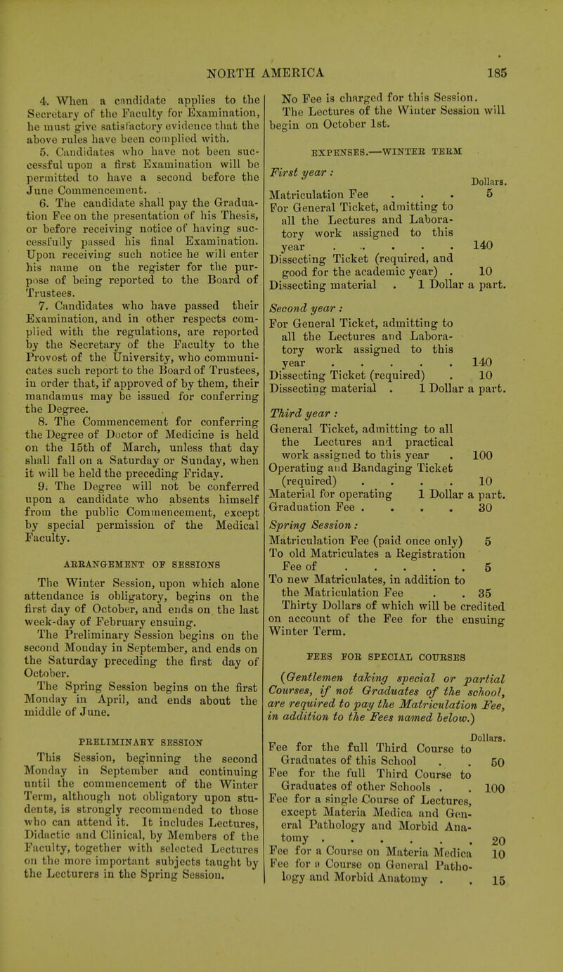 4. When a candidate applies to the Secretary of the Faculty for Examination, he must give satisfactory evidence that the ahove rules have been complied with. 5. Candidates who have not been suc- cessful upon a first Examination will be permitted to have a second before the June Commencement. 6. The caudidate shall pay the Gradua- tion Fee on the presentation of his Thesis, or before receiving notice of having suc- cessfully passed his final Examination. Upon receiving such notice he will enter his name on the register for the pur- pose of being reported to the Board of Trustees. 7. Candidates who have passed their Examination, and in other respects com- plied with the regulations, are reported by the Secretary of the Faculty to the Provost of the University, who communi- cates such report to the Board of Trustees, in order that, if approved of by them, their mandamus may be issued for conferring the Degree. 8. The Commencement for conferring the Degree of Doctor of Medicine is held on the 15th of March, unless that day shall fall on a Saturday or Sunday, when it will be held the preceding Friday. 9. The Degree will not be conferred upon a candidate who absents himself from the public Commencement, except by special permission of the Medical Faculty. ABEANGEMENT OF SESSIONS The Winter Session, upon which alone attendance is obligatory, begins on the first day of October, and ends on. the last week-day of February ensuing. The Preliminary Session begins on the second Mouday in September, and ends on the Saturday preceding the first day of October. The Spring Session begins on the first Monday in April, and ends about the middle of June. PEELIMINABY SESSION This Session, beginning the second Monday in September and continuing until the commencement of the Winter Term, although not obligatory upon stu- dents, is strongly recommended to those who can attend it. It includes Lectures, Didactic and Clinical, by Members of the Faculty, together with selected Lectures on the more important subjects taught by the Lecturers in the Spring Session. No Fee is charged for this Session. The Lectures of the Winter Session will begin on October 1st. EXPENSES.—WINTEE TEEM First year : * Dollars. Matriculation Fee ... 5 For General Ticket, admitting to all the Lectures and Labora- tory work assigned to this year ..... . 140 Dissecting Ticket (required, and good for the academic year) . 10 Dissecting material . 1 Dollar a part. Second year: For General Ticket, admitting to all the Lectures and Labora- tory work assigned to this year ..... 140 Dissecting Ticket (required) . 10 Dissecting material . 1 Dollar a part. Third year : General Ticket, admitting to all the Lectures and practical work assigned to this year . 100 Operating and Bandaging Ticket (required) .... 10 Material for operating 1 Dollar a part. Graduation Fee .... 30 Spring Session : Matriculation Fee (paid once only) 5 To old Matriculates a Registration Fee of 5 To new Matriculates, in addition to the Matriculation Fee . .35 Thirty Dollars of which will be credited on account of the Fee for the ensuing Winter Term. FEES FOE SPECIAL COTJESES (Gentlemen taking special or partial Courses, if not Graduates of the school, are required to pay the Matriculation Fee, in addition to the Fees named below.) Dollars. Fee for the full Third Course to Graduates of this School . . 50 Fee for the full Third Course to Graduates of other Schools . . 100 Fee for a single Course of Lectures, except Materia Medica and Gen- eral Pathology and Morbid Ana- tomy 20 Fee for a Course on Materia Medica 10 Foe for a Course on General Patho- logy and Morbid Anatomy . . 15