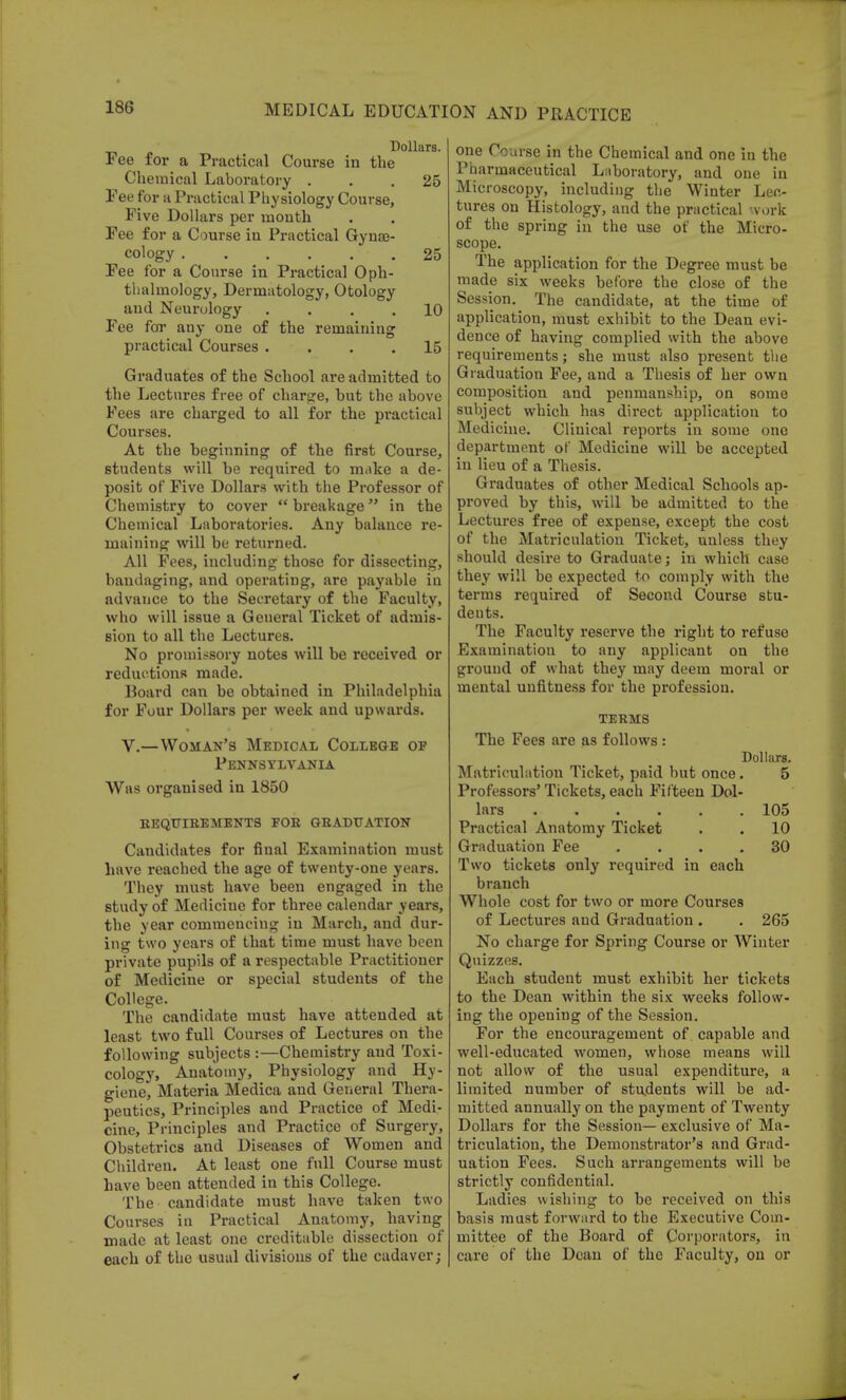 Dollars. Fee for a Practical Course in the Chemical Laboratory ... 25 Pee for a Practical Physiology Course, Five Dollars per month Fee for a Course in Practical Gyne- cology 25 Fee for a Course in Practical Oph- thalmology, Dermatology, Otology and Neurology . . . .10 Fee for any one of the remaining practical Courses .... 15 Graduates of the School are admitted to the Lectures free of charge, but the above Fees are charged to all for the practical Courses. At the beginning of the first Course, students will be required to make a de- posit of Five Dollars with the Professor of Chemistry to cover  breakage in the Chemical Laboratories. Any balance re- maining will be returned. All Fees, including those for dissecting, bandaging, and operating, are payable in advance to the Secretary of the Faculty, who will issue a General Ticket of admis- sion to all the Lectures. No promissory notes will be received or reductions made. Board can be obtained in Philadelphia for Four Dollars per week and upwards. V.—Woman's Medical College op Pennsylvania Was organised in 1850 REQUIREMENTS FOB GRADUATION Candidates for final Examination must have reached the age of twenty-one years. They must have been engaged in the study of Medicine for three calendar years, the year commencing in March, and dur- ing two years of that time must have been private pupils of a respectable Practitioner of Medicine or special students of the College. The candidate must have attended at least two full Courses of Lectures on the following subjects :—Chemistry and Toxi- cology, Anatomy, Physiology and Hy- giene, Materia Medica and General Thera- peutics, Principles and Practice of Medi- cine, Principles and Practice of Surgery, Obstetrics and Diseases of Women and Children. At least one full Course must have been attended in this College. The candidate must have taken two Courses in Practical Anatomy, having made at least one creditable dissection of each of the usual divisions of the cadaver; one Course in the Chemical and one in the Pharmaceutical Laboratory, and one in Microscopy, including the Winter Lec- tures on Histology, and the practical work of the spring in the use of the Micro- scope. The application for the Degree must be made six weeks before the close of the Session. The candidate, at the time of application, must exhibit to the Dean evi- dence of having complied with the above requirements; she must also present the Graduation Fee, and a Thesis of her own composition and penmanship, on some subject which has direct application to Medicine. Clinical reports in some one department of Medicine will be accepted in lieu of a Thesis. Graduates of other Medical Schools ap- proved by this, will be admitted to the Lectures free of expense, except the cost of the Matriculation Ticket, unless they should desire to Graduate; in which case they will be expected to comply with the terms required of Second Course stu- deuts. The Faculty reserve the right to refuse Examination to any applicant on the ground of what they may deem moral or mental unfitness for the profession. TERMS The Fees are as follows : Dollars. Matriculation Ticket, paid but once. 5 Professors' Tickets, each Fifteen Dol- lars 105 Practical Anatomy Ticket . . 10 Graduation Fee .... 30 Two tickets only required in each branch Whole cost for two or more Courses of Lectures and Graduation . . 265 No charge for Spring Course or Winter Quizzes. Each student must exhibit her tickets to the Dean within the six weeks follow- ing the opening of the Session. For the encouragement of capable and well-educated women, whose means will not allow of the usual expenditure, a limited number of students will be ad- mitted annually on the payment of Twenty Dollars for the Session— exclusive of Ma- triculation, the Demonstrator's and Grad- uation Fees. Such arrangements will be strictly confidential. Ladies wishing to be received on this basis must forward to the Executive Com- mittee of the Board of Corporators, in care of the Dean of the Faculty, on or